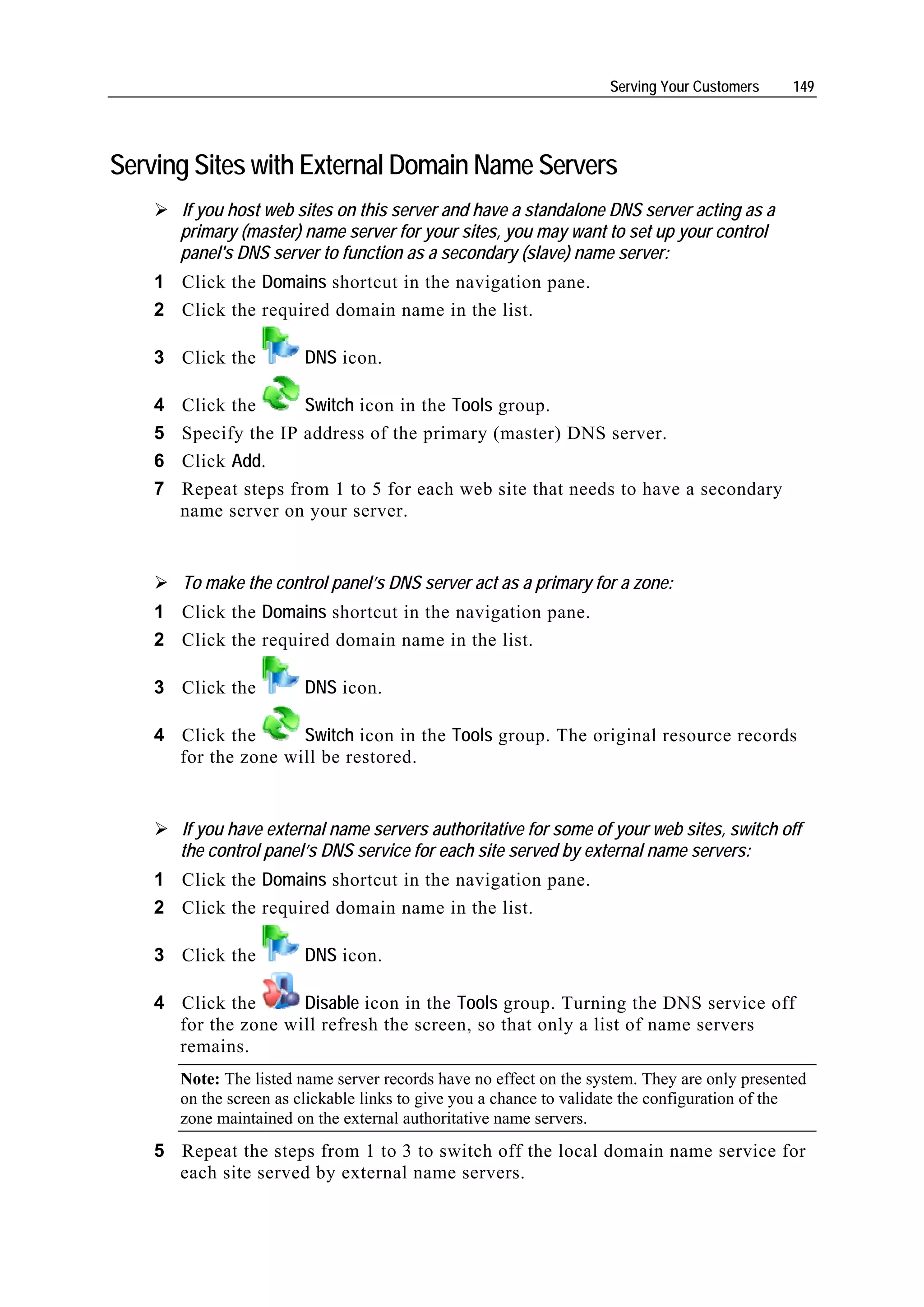 Serving Your Customers     149




Serving Sites with External Domain Name Servers
        If you host web sites on this server and have a standalone DNS server acting as a
        primary (master) name server for your sites, you may want to set up your control
        panel's DNS server to function as a secondary (slave) name server:
    1 Click the Domains shortcut in the navigation pane.
    2 Click the required domain name in the list.

    3 Click the          DNS icon.

    4   Click the      Switch icon in the Tools group.
    5   Specify the IP address of the primary (master) DNS server.
    6   Click Add.
    7   Repeat steps from 1 to 5 for each web site that needs to have a secondary
        name server on your server.


        To make the control panel’s DNS server act as a primary for a zone:
    1 Click the Domains shortcut in the navigation pane.
    2 Click the required domain name in the list.

    3 Click the          DNS icon.

    4 Click the      Switch icon in the Tools group. The original resource records
      for the zone will be restored.


        If you have external name servers authoritative for some of your web sites, switch off
        the control panel’s DNS service for each site served by external name servers:
    1 Click the Domains shortcut in the navigation pane.
    2 Click the required domain name in the list.

    3 Click the          DNS icon.

    4 Click the      Disable icon in the Tools group. Turning the DNS service off
      for the zone will refresh the screen, so that only a list of name servers
      remains.
        Note: The listed name server records have no effect on the system. They are only presented
        on the screen as clickable links to give you a chance to validate the configuration of the
        zone maintained on the external authoritative name servers.
    5 Repeat the steps from 1 to 3 to switch off the local domain name service for
      each site served by external name servers.
 