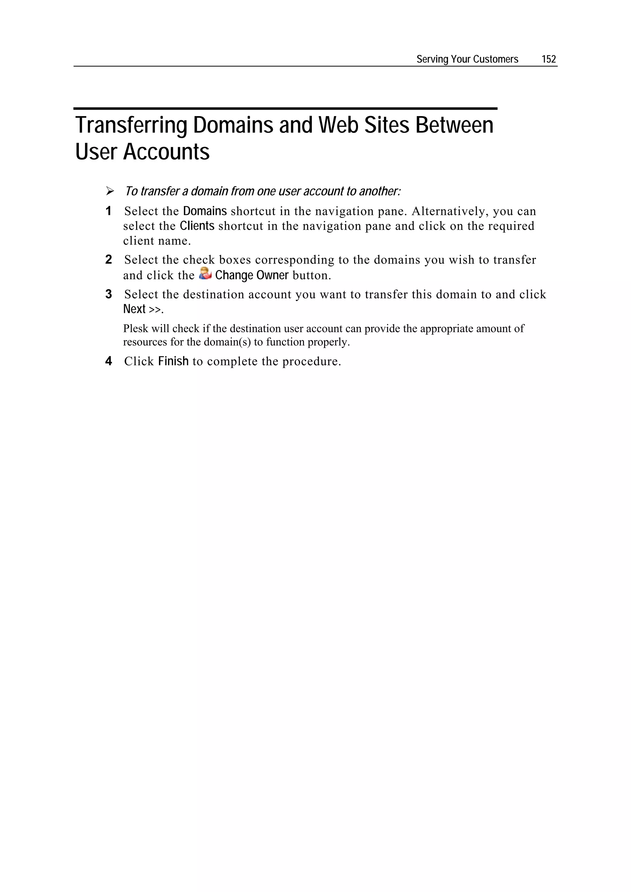 Serving Your Customers     152




Transferring Domains and Web Sites Between
User Accounts
      To transfer a domain from one user account to another:
   1 Select the Domains shortcut in the navigation pane. Alternatively, you can
     select the Clients shortcut in the navigation pane and click on the required
     client name.
   2 Select the check boxes corresponding to the domains you wish to transfer
     and click the     Change Owner button.
   3 Select the destination account you want to transfer this domain to and click
     Next >>.
      Plesk will check if the destination user account can provide the appropriate amount of
      resources for the domain(s) to function properly.
   4 Click Finish to complete the procedure.
 
