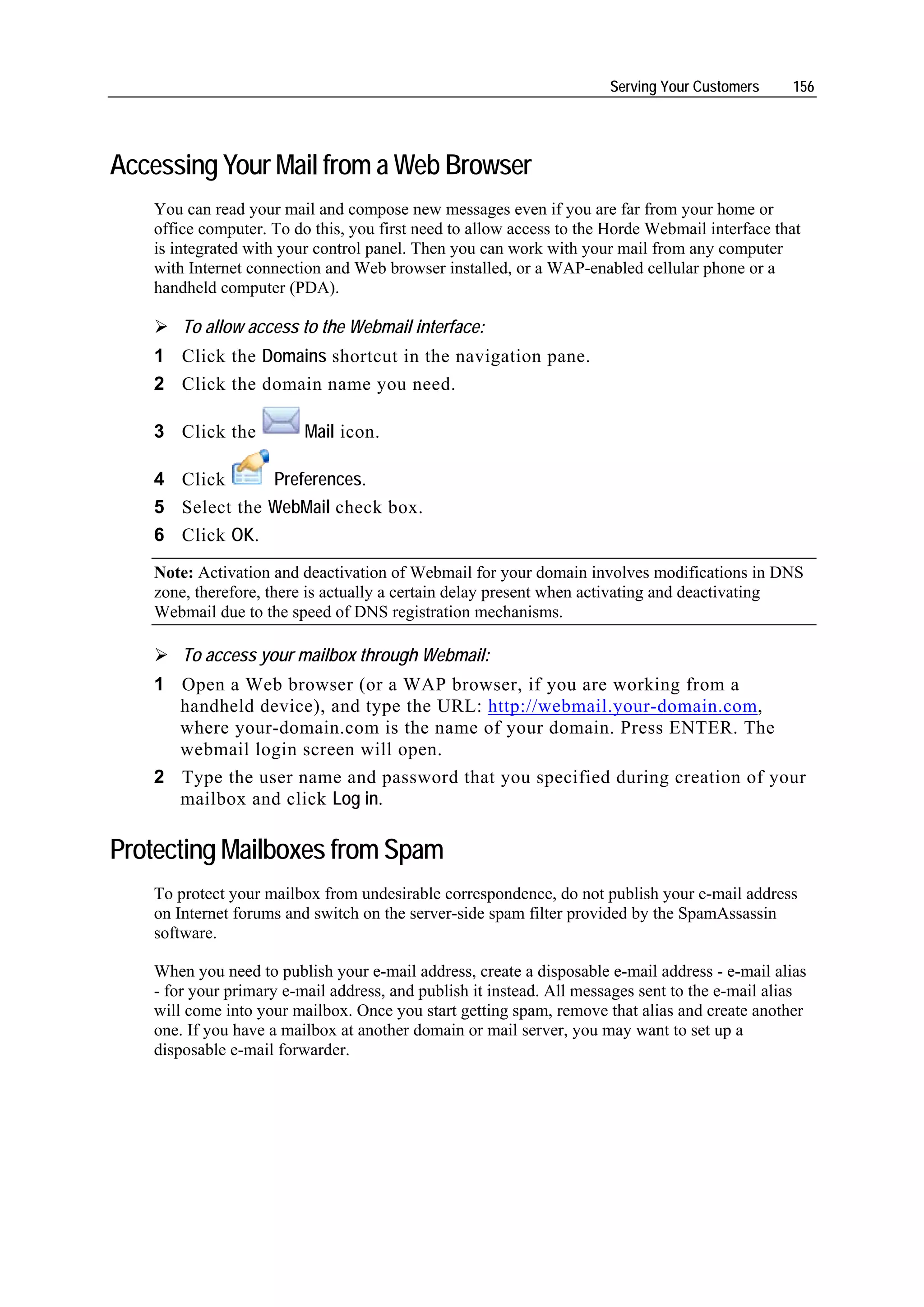 Serving Your Customers     156




Accessing Your Mail from a Web Browser
   You can read your mail and compose new messages even if you are far from your home or
   office computer. To do this, you first need to allow access to the Horde Webmail interface that
   is integrated with your control panel. Then you can work with your mail from any computer
   with Internet connection and Web browser installed, or a WAP-enabled cellular phone or a
   handheld computer (PDA).

       To allow access to the Webmail interface:
   1 Click the Domains shortcut in the navigation pane.
   2 Click the domain name you need.

   3 Click the           Mail icon.

   4 Click      Preferences.
   5 Select the WebMail check box.
   6 Click OK.
   Note: Activation and deactivation of Webmail for your domain involves modifications in DNS
   zone, therefore, there is actually a certain delay present when activating and deactivating
   Webmail due to the speed of DNS registration mechanisms.

       To access your mailbox through Webmail:
   1 Open a Web browser (or a WAP browser, if you are working from a
     handheld device), and type the URL: http://webmail.your-domain.com,
     where your-domain.com is the name of your domain. Press ENTER. The
     webmail login screen will open.
   2 Type the user name and password that you specified during creation of your
     mailbox and click Log in.

Protecting Mailboxes from Spam
   To protect your mailbox from undesirable correspondence, do not publish your e-mail address
   on Internet forums and switch on the server-side spam filter provided by the SpamAssassin
   software.

   When you need to publish your e-mail address, create a disposable e-mail address - e-mail alias
   - for your primary e-mail address, and publish it instead. All messages sent to the e-mail alias
   will come into your mailbox. Once you start getting spam, remove that alias and create another
   one. If you have a mailbox at another domain or mail server, you may want to set up a
   disposable e-mail forwarder.
 