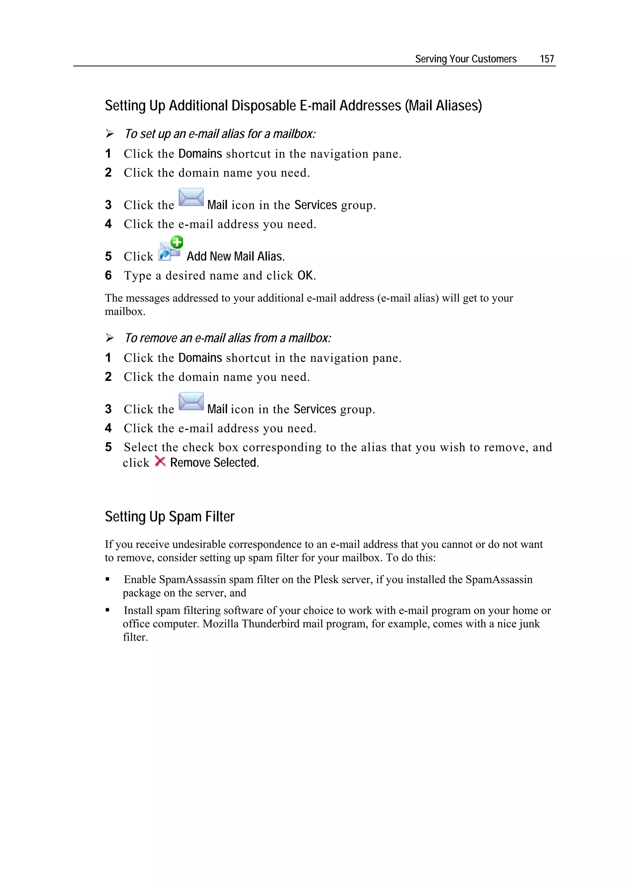Serving Your Customers    157



Setting Up Additional Disposable E-mail Addresses (Mail Aliases)
    To set up an e-mail alias for a mailbox:
1 Click the Domains shortcut in the navigation pane.
2 Click the domain name you need.

3 Click the     Mail icon in the Services group.
4 Click the e-mail address you need.

5 Click      Add New Mail Alias.
6 Type a desired name and click OK.
The messages addressed to your additional e-mail address (e-mail alias) will get to your
mailbox.

    To remove an e-mail alias from a mailbox:
1 Click the Domains shortcut in the navigation pane.
2 Click the domain name you need.

3 Click the      Mail icon in the Services group.
4 Click the e-mail address you need.
5 Select the check box corresponding to the alias that you wish to remove, and
  click    Remove Selected.



Setting Up Spam Filter
If you receive undesirable correspondence to an e-mail address that you cannot or do not want
to remove, consider setting up spam filter for your mailbox. To do this:
   Enable SpamAssassin spam filter on the Plesk server, if you installed the SpamAssassin
   package on the server, and
   Install spam filtering software of your choice to work with e-mail program on your home or
   office computer. Mozilla Thunderbird mail program, for example, comes with a nice junk
   filter.
 