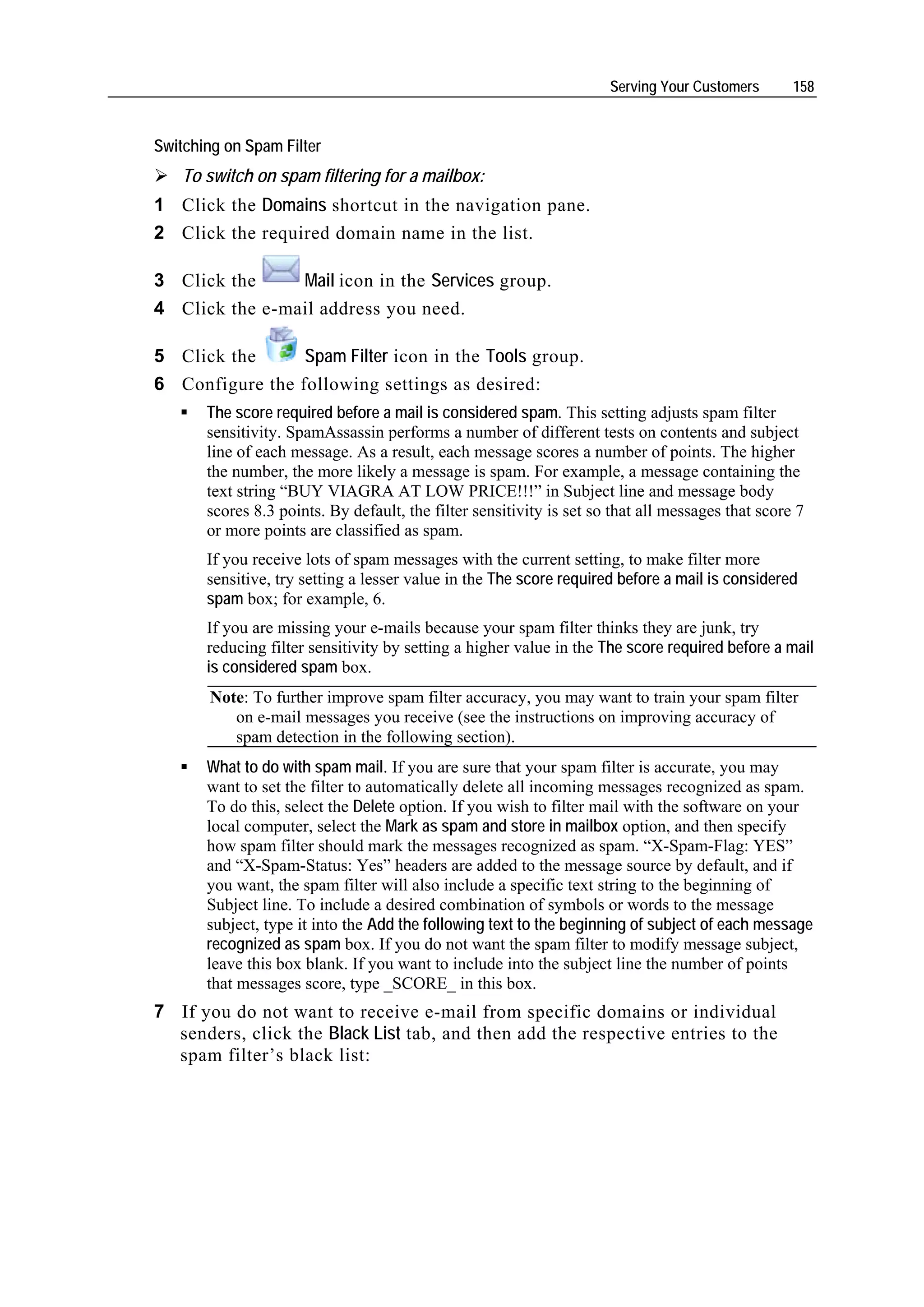 Serving Your Customers       158


Switching on Spam Filter
    To switch on spam filtering for a mailbox:
1 Click the Domains shortcut in the navigation pane.
2 Click the required domain name in the list.

3 Click the     Mail icon in the Services group.
4 Click the e-mail address you need.

5 Click the      Spam Filter icon in the Tools group.
6 Configure the following settings as desired:
       The score required before a mail is considered spam. This setting adjusts spam filter
       sensitivity. SpamAssassin performs a number of different tests on contents and subject
       line of each message. As a result, each message scores a number of points. The higher
       the number, the more likely a message is spam. For example, a message containing the
       text string “BUY VIAGRA AT LOW PRICE!!!” in Subject line and message body
       scores 8.3 points. By default, the filter sensitivity is set so that all messages that score 7
       or more points are classified as spam.
       If you receive lots of spam messages with the current setting, to make filter more
       sensitive, try setting a lesser value in the The score required before a mail is considered
       spam box; for example, 6.
       If you are missing your e-mails because your spam filter thinks they are junk, try
       reducing filter sensitivity by setting a higher value in the The score required before a mail
       is considered spam box.
        Note: To further improve spam filter accuracy, you may want to train your spam filter
           on e-mail messages you receive (see the instructions on improving accuracy of
           spam detection in the following section).
       What to do with spam mail. If you are sure that your spam filter is accurate, you may
       want to set the filter to automatically delete all incoming messages recognized as spam.
       To do this, select the Delete option. If you wish to filter mail with the software on your
       local computer, select the Mark as spam and store in mailbox option, and then specify
       how spam filter should mark the messages recognized as spam. “X-Spam-Flag: YES”
       and “X-Spam-Status: Yes” headers are added to the message source by default, and if
       you want, the spam filter will also include a specific text string to the beginning of
       Subject line. To include a desired combination of symbols or words to the message
       subject, type it into the Add the following text to the beginning of subject of each message
       recognized as spam box. If you do not want the spam filter to modify message subject,
       leave this box blank. If you want to include into the subject line the number of points
       that messages score, type _SCORE_ in this box.
7 If you do not want to receive e-mail from specific domains or individual
  senders, click the Black List tab, and then add the respective entries to the
  spam filter’s black list:
 