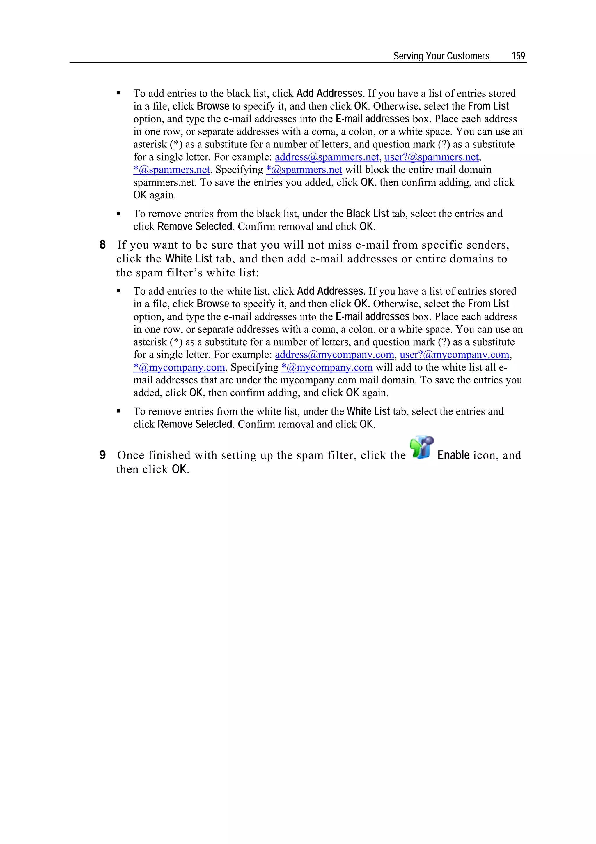 Serving Your Customers       159


      To add entries to the black list, click Add Addresses. If you have a list of entries stored
      in a file, click Browse to specify it, and then click OK. Otherwise, select the From List
      option, and type the e-mail addresses into the E-mail addresses box. Place each address
      in one row, or separate addresses with a coma, a colon, or a white space. You can use an
      asterisk (*) as a substitute for a number of letters, and question mark (?) as a substitute
      for a single letter. For example: address@spammers.net, user?@spammers.net,
      *@spammers.net. Specifying *@spammers.net will block the entire mail domain
      spammers.net. To save the entries you added, click OK, then confirm adding, and click
      OK again.
      To remove entries from the black list, under the Black List tab, select the entries and
      click Remove Selected. Confirm removal and click OK.
8 If you want to be sure that you will not miss e-mail from specific senders,
  click the White List tab, and then add e-mail addresses or entire domains to
  the spam filter’s white list:
      To add entries to the white list, click Add Addresses. If you have a list of entries stored
      in a file, click Browse to specify it, and then click OK. Otherwise, select the From List
      option, and type the e-mail addresses into the E-mail addresses box. Place each address
      in one row, or separate addresses with a coma, a colon, or a white space. You can use an
      asterisk (*) as a substitute for a number of letters, and question mark (?) as a substitute
      for a single letter. For example: address@mycompany.com, user?@mycompany.com,
      *@mycompany.com. Specifying *@mycompany.com will add to the white list all e-
      mail addresses that are under the mycompany.com mail domain. To save the entries you
      added, click OK, then confirm adding, and click OK again.
      To remove entries from the white list, under the White List tab, select the entries and
      click Remove Selected. Confirm removal and click OK.

9 Once finished with setting up the spam filter, click the                   Enable icon, and
  then click OK.
 
