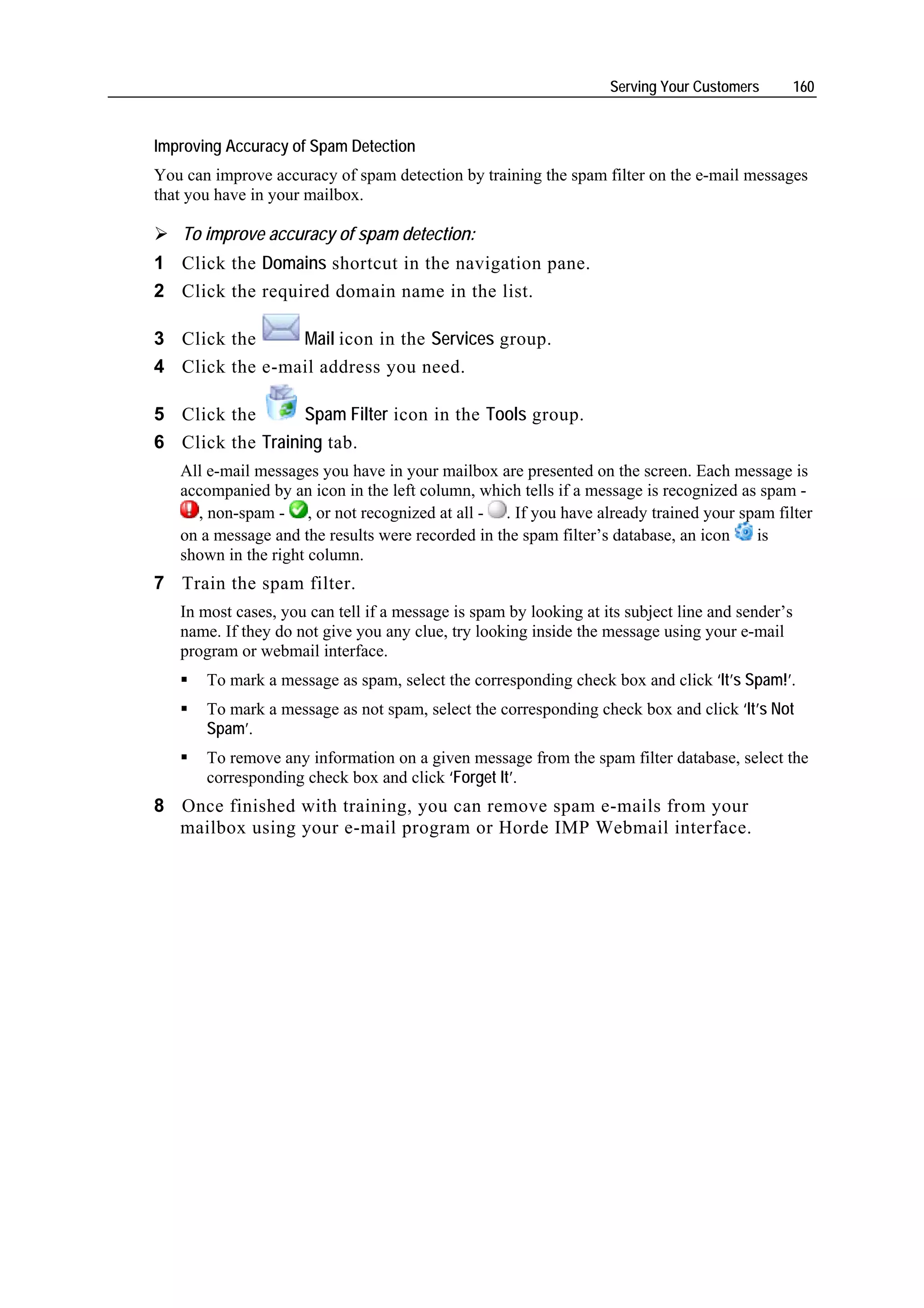 Serving Your Customers         160


Improving Accuracy of Spam Detection
You can improve accuracy of spam detection by training the spam filter on the e-mail messages
that you have in your mailbox.

   To improve accuracy of spam detection:
1 Click the Domains shortcut in the navigation pane.
2 Click the required domain name in the list.

3 Click the     Mail icon in the Services group.
4 Click the e-mail address you need.

5 Click the       Spam Filter icon in the Tools group.
6 Click the Training tab.
   All e-mail messages you have in your mailbox are presented on the screen. Each message is
   accompanied by an icon in the left column, which tells if a message is recognized as spam -
     , non-spam - , or not recognized at all - . If you have already trained your spam filter
   on a message and the results were recorded in the spam filter’s database, an icon   is
   shown in the right column.
7 Train the spam filter.
   In most cases, you can tell if a message is spam by looking at its subject line and sender’s
   name. If they do not give you any clue, try looking inside the message using your e-mail
   program or webmail interface.
       To mark a message as spam, select the corresponding check box and click ‘It’s Spam!’.
       To mark a message as not spam, select the corresponding check box and click ‘It’s Not
       Spam’.
       To remove any information on a given message from the spam filter database, select the
       corresponding check box and click ‘Forget It’.
8 Once finished with training, you can remove spam e-mails from your
  mailbox using your e-mail program or Horde IMP Webmail interface.
 