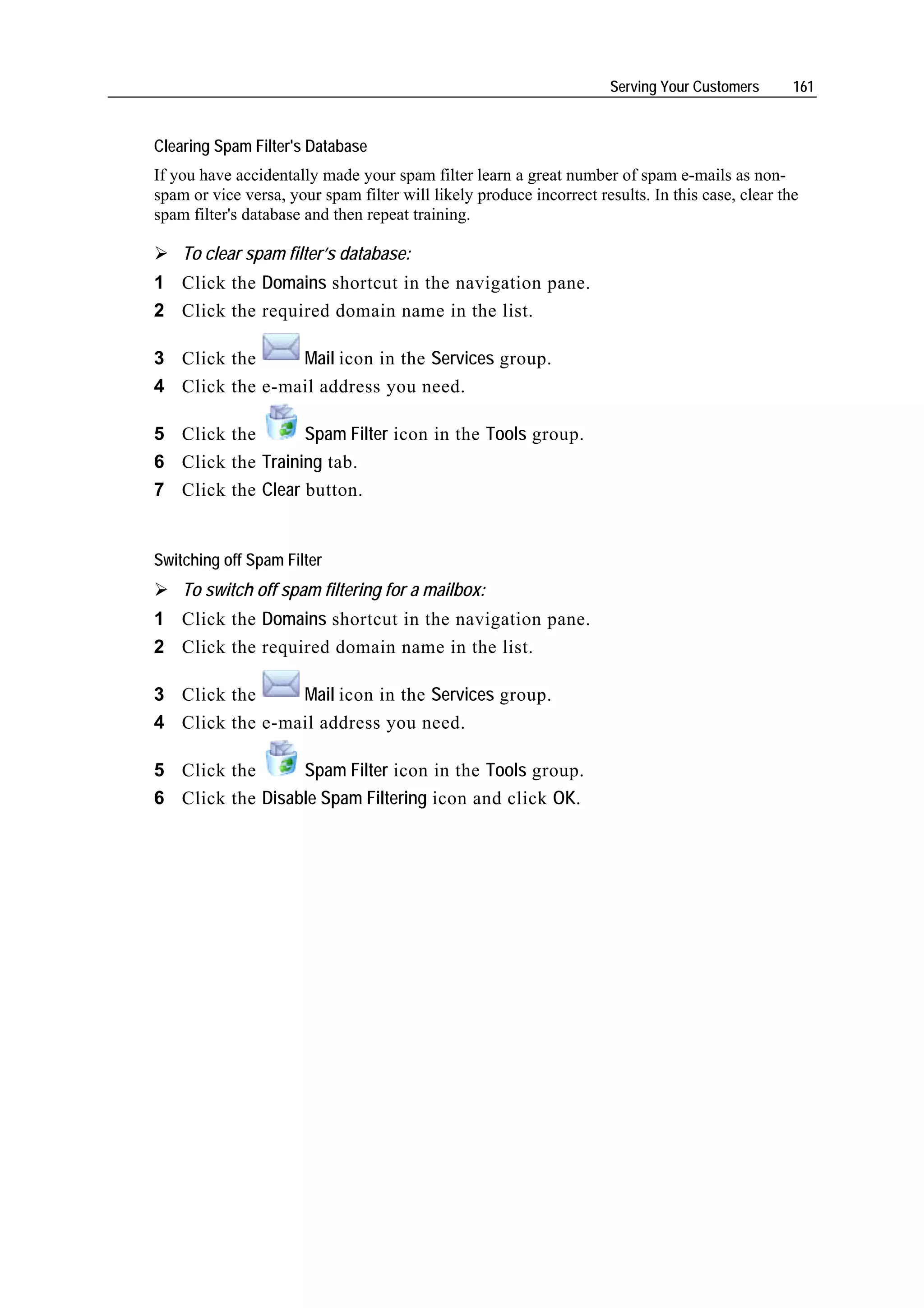 Serving Your Customers      161


Clearing Spam Filter's Database
If you have accidentally made your spam filter learn a great number of spam e-mails as non-
spam or vice versa, your spam filter will likely produce incorrect results. In this case, clear the
spam filter's database and then repeat training.

    To clear spam filter’s database:
1 Click the Domains shortcut in the navigation pane.
2 Click the required domain name in the list.

3 Click the     Mail icon in the Services group.
4 Click the e-mail address you need.

5 Click the       Spam Filter icon in the Tools group.
6 Click the Training tab.
7 Click the Clear button.


Switching off Spam Filter
    To switch off spam filtering for a mailbox:
1 Click the Domains shortcut in the navigation pane.
2 Click the required domain name in the list.

3 Click the     Mail icon in the Services group.
4 Click the e-mail address you need.

5 Click the      Spam Filter icon in the Tools group.
6 Click the Disable Spam Filtering icon and click OK.
 