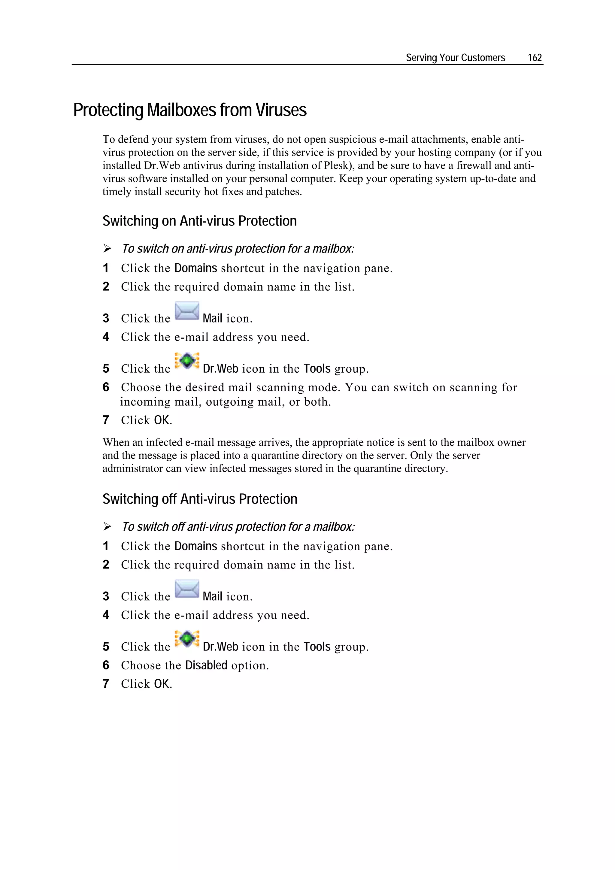 Serving Your Customers     162




Protecting Mailboxes from Viruses
    To defend your system from viruses, do not open suspicious e-mail attachments, enable anti-
    virus protection on the server side, if this service is provided by your hosting company (or if you
    installed Dr.Web antivirus during installation of Plesk), and be sure to have a firewall and anti-
    virus software installed on your personal computer. Keep your operating system up-to-date and
    timely install security hot fixes and patches.

    Switching on Anti-virus Protection
        To switch on anti-virus protection for a mailbox:
    1 Click the Domains shortcut in the navigation pane.
    2 Click the required domain name in the list.

    3 Click the     Mail icon.
    4 Click the e-mail address you need.

    5 Click the     Dr.Web icon in the Tools group.
    6 Choose the desired mail scanning mode. You can switch on scanning for
      incoming mail, outgoing mail, or both.
    7 Click OK.
    When an infected e-mail message arrives, the appropriate notice is sent to the mailbox owner
    and the message is placed into a quarantine directory on the server. Only the server
    administrator can view infected messages stored in the quarantine directory.

    Switching off Anti-virus Protection
        To switch off anti-virus protection for a mailbox:
    1 Click the Domains shortcut in the navigation pane.
    2 Click the required domain name in the list.

    3 Click the     Mail icon.
    4 Click the e-mail address you need.

    5 Click the     Dr.Web icon in the Tools group.
    6 Choose the Disabled option.
    7 Click OK.
 