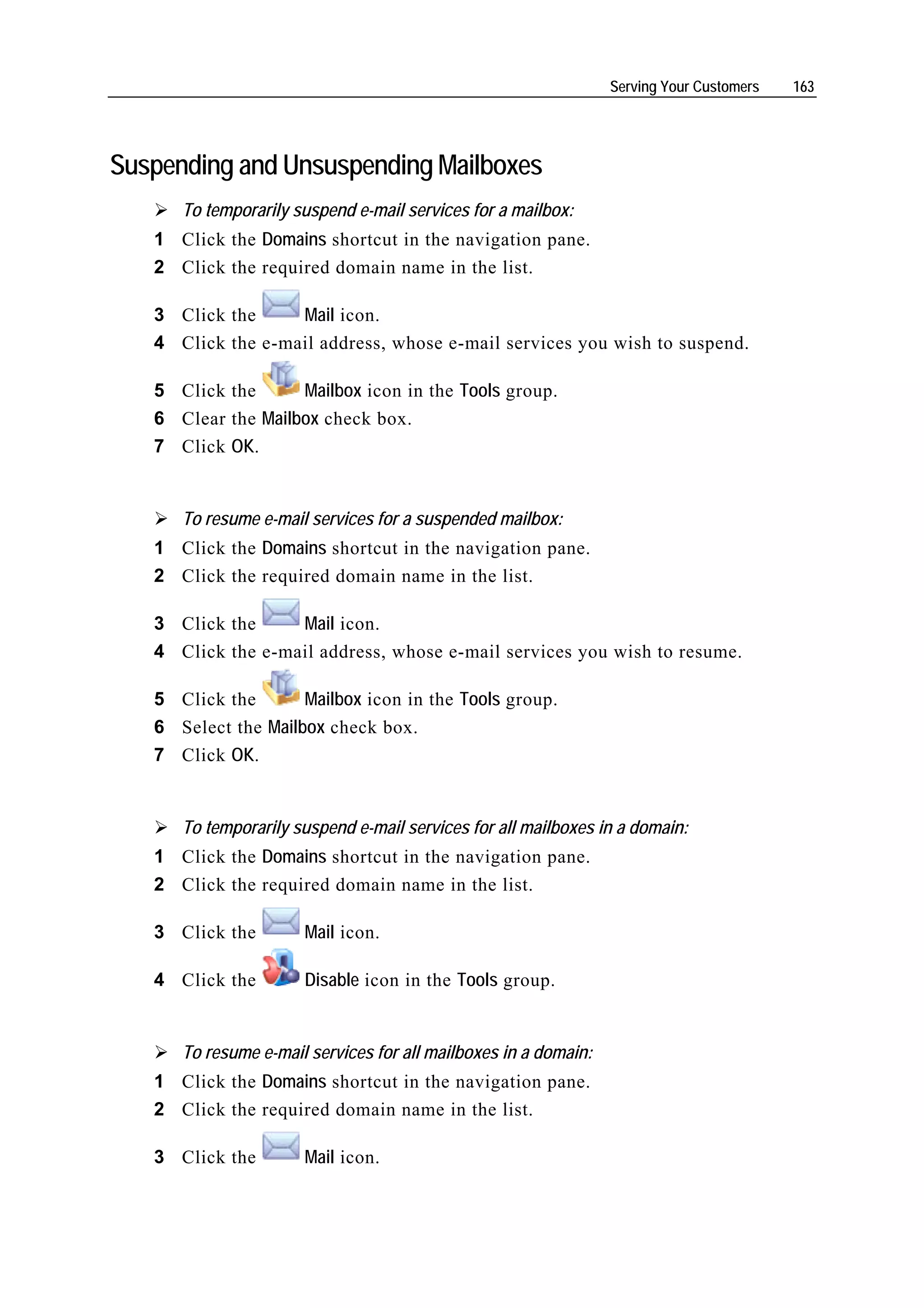 Serving Your Customers   163




Suspending and Unsuspending Mailboxes
      To temporarily suspend e-mail services for a mailbox:
   1 Click the Domains shortcut in the navigation pane.
   2 Click the required domain name in the list.

   3 Click the     Mail icon.
   4 Click the e-mail address, whose e-mail services you wish to suspend.

   5 Click the      Mailbox icon in the Tools group.
   6 Clear the Mailbox check box.
   7 Click OK.


      To resume e-mail services for a suspended mailbox:
   1 Click the Domains shortcut in the navigation pane.
   2 Click the required domain name in the list.

   3 Click the     Mail icon.
   4 Click the e-mail address, whose e-mail services you wish to resume.

   5 Click the       Mailbox icon in the Tools group.
   6 Select the Mailbox check box.
   7 Click OK.


      To temporarily suspend e-mail services for all mailboxes in a domain:
   1 Click the Domains shortcut in the navigation pane.
   2 Click the required domain name in the list.

   3 Click the        Mail icon.

   4 Click the        Disable icon in the Tools group.


      To resume e-mail services for all mailboxes in a domain:
   1 Click the Domains shortcut in the navigation pane.
   2 Click the required domain name in the list.

   3 Click the        Mail icon.
 
