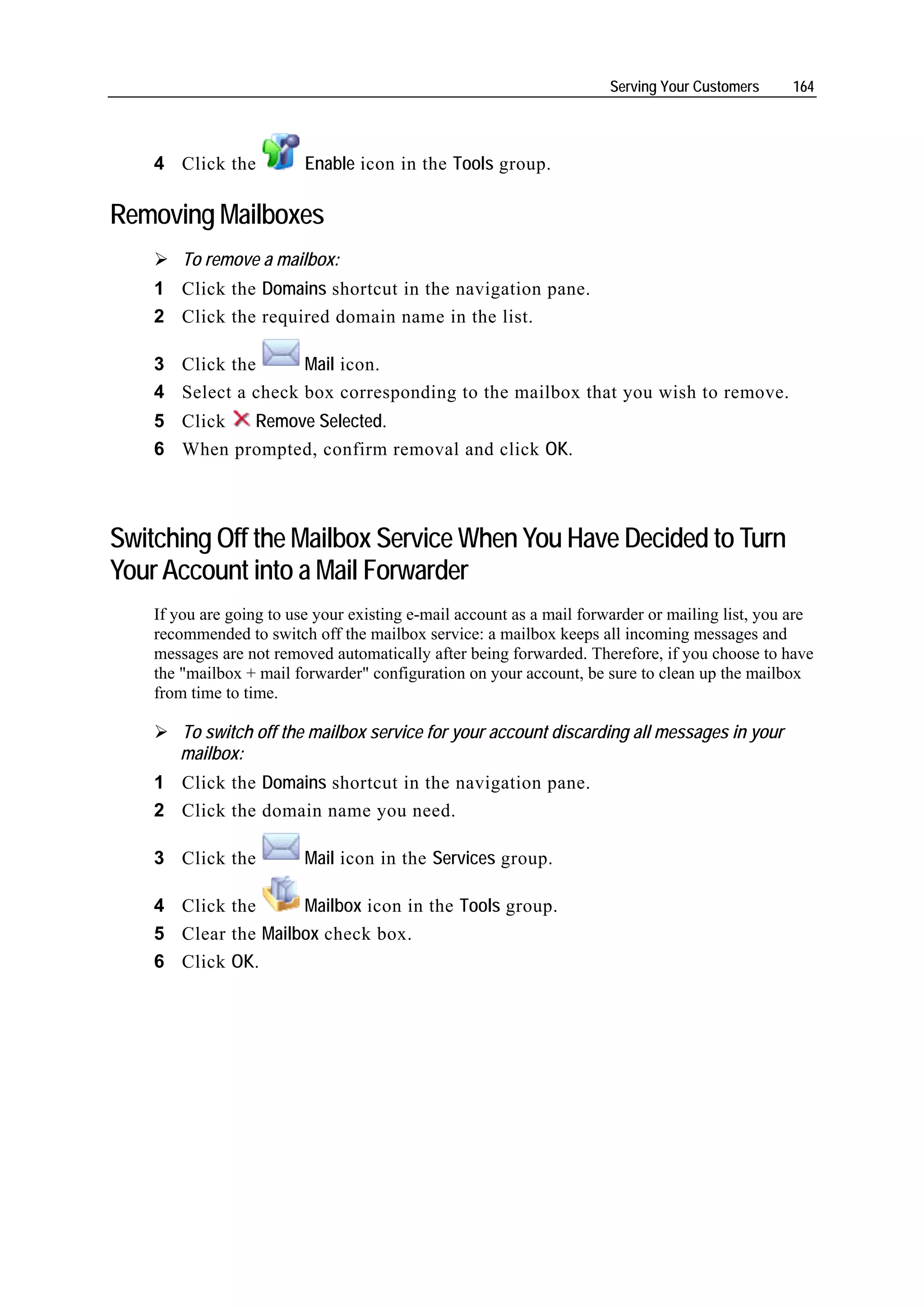 Serving Your Customers    164




    4 Click the           Enable icon in the Tools group.

Removing Mailboxes
        To remove a mailbox:
    1 Click the Domains shortcut in the navigation pane.
    2 Click the required domain name in the list.

    3 Click the      Mail icon.
    4 Select a check box corresponding to the mailbox that you wish to remove.
    5 Click  Remove Selected.
    6 When prompted, confirm removal and click OK.



Switching Off the Mailbox Service When You Have Decided to Turn
Your Account into a Mail Forwarder
    If you are going to use your existing e-mail account as a mail forwarder or mailing list, you are
    recommended to switch off the mailbox service: a mailbox keeps all incoming messages and
    messages are not removed automatically after being forwarded. Therefore, if you choose to have
    the "mailbox + mail forwarder" configuration on your account, be sure to clean up the mailbox
    from time to time.

       To switch off the mailbox service for your account discarding all messages in your
       mailbox:
    1 Click the Domains shortcut in the navigation pane.
    2 Click the domain name you need.

    3 Click the           Mail icon in the Services group.

    4 Click the      Mailbox icon in the Tools group.
    5 Clear the Mailbox check box.
    6 Click OK.
 