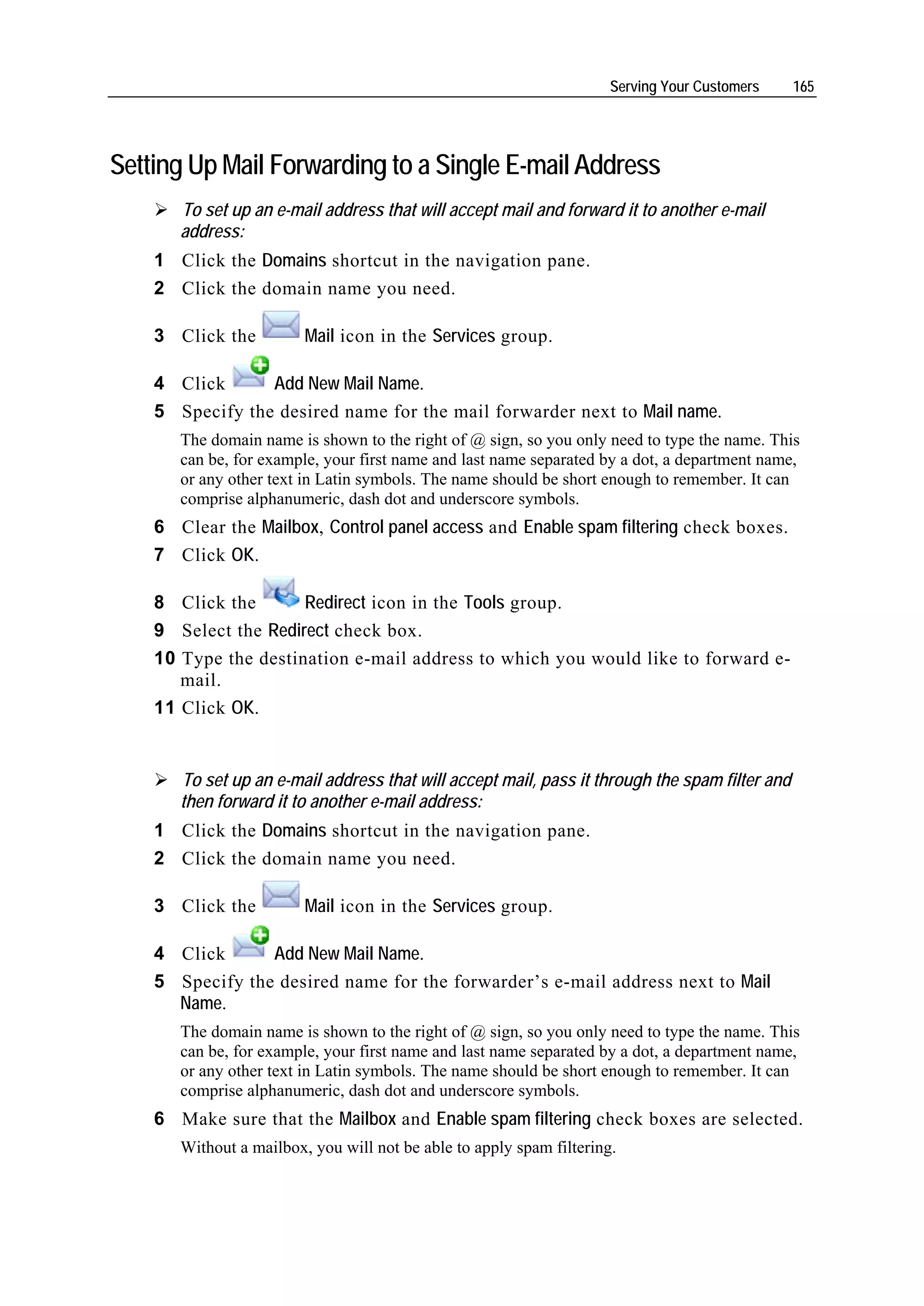 Serving Your Customers    165




Setting Up Mail Forwarding to a Single E-mail Address
       To set up an e-mail address that will accept mail and forward it to another e-mail
       address:
    1 Click the Domains shortcut in the navigation pane.
    2 Click the domain name you need.

    3 Click the          Mail icon in the Services group.

    4 Click      Add New Mail Name.
    5 Specify the desired name for the mail forwarder next to Mail name.
       The domain name is shown to the right of @ sign, so you only need to type the name. This
       can be, for example, your first name and last name separated by a dot, a department name,
       or any other text in Latin symbols. The name should be short enough to remember. It can
       comprise alphanumeric, dash dot and underscore symbols.
    6 Clear the Mailbox, Control panel access and Enable spam filtering check boxes.
    7 Click OK.

    8 Click the       Redirect icon in the Tools group.
    9 Select the Redirect check box.
    10 Type the destination e-mail address to which you would like to forward e-
       mail.
    11 Click OK.


       To set up an e-mail address that will accept mail, pass it through the spam filter and
       then forward it to another e-mail address:
    1 Click the Domains shortcut in the navigation pane.
    2 Click the domain name you need.

    3 Click the          Mail icon in the Services group.

    4 Click      Add New Mail Name.
    5 Specify the desired name for the forwarder’s e-mail address next to Mail
      Name.
       The domain name is shown to the right of @ sign, so you only need to type the name. This
       can be, for example, your first name and last name separated by a dot, a department name,
       or any other text in Latin symbols. The name should be short enough to remember. It can
       comprise alphanumeric, dash dot and underscore symbols.
    6 Make sure that the Mailbox and Enable spam filtering check boxes are selected.
       Without a mailbox, you will not be able to apply spam filtering.
 