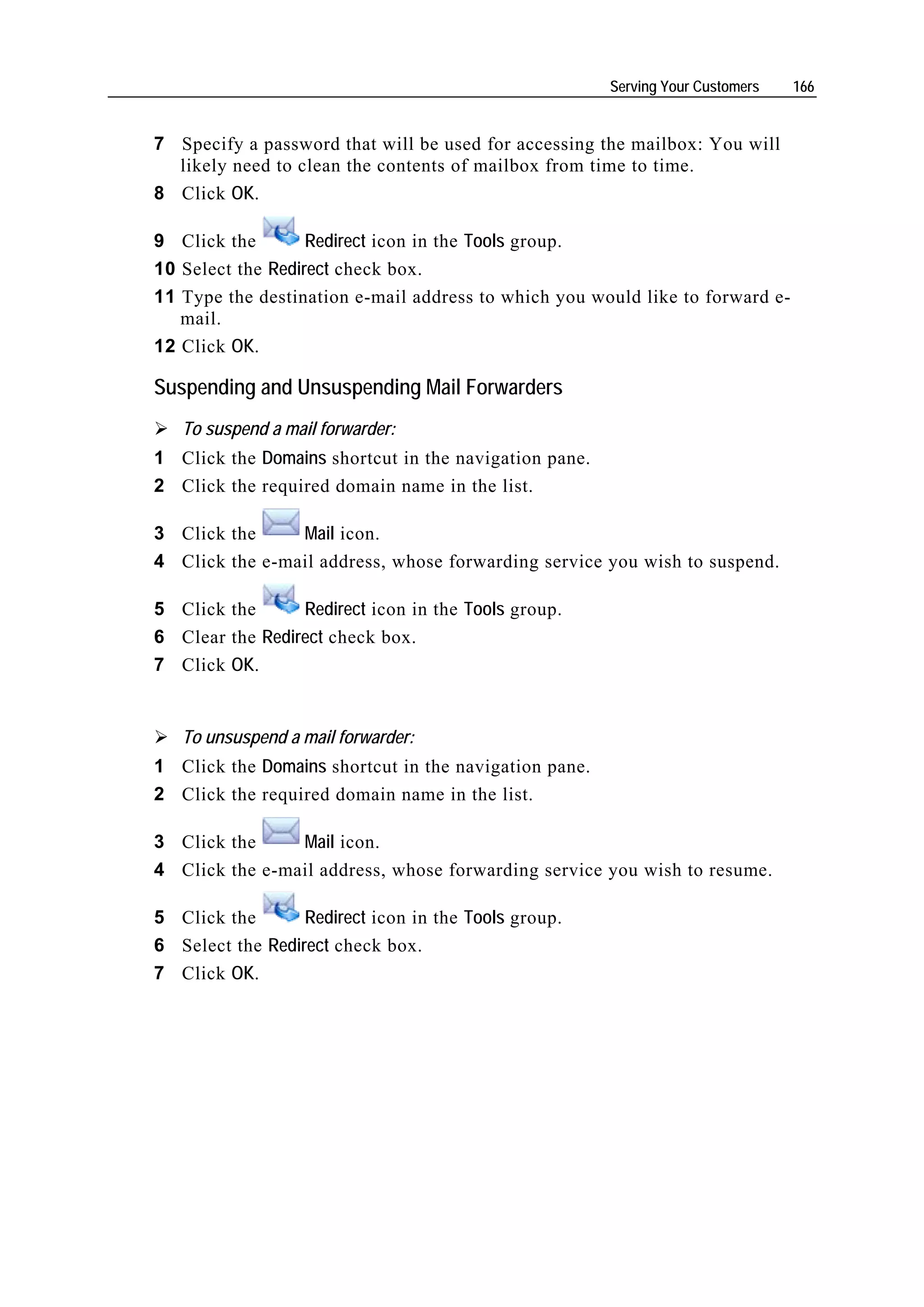 Serving Your Customers   166


7 Specify a password that will be used for accessing the mailbox: You will
  likely need to clean the contents of mailbox from time to time.
8 Click OK.

9 Click the        Redirect icon in the Tools group.
10 Select the Redirect check box.
11 Type the destination e-mail address to which you would like to forward e-
   mail.
12 Click OK.

Suspending and Unsuspending Mail Forwarders
   To suspend a mail forwarder:
1 Click the Domains shortcut in the navigation pane.
2 Click the required domain name in the list.

3 Click the     Mail icon.
4 Click the e-mail address, whose forwarding service you wish to suspend.

5 Click the      Redirect icon in the Tools group.
6 Clear the Redirect check box.
7 Click OK.


   To unsuspend a mail forwarder:
1 Click the Domains shortcut in the navigation pane.
2 Click the required domain name in the list.

3 Click the     Mail icon.
4 Click the e-mail address, whose forwarding service you wish to resume.

5 Click the       Redirect icon in the Tools group.
6 Select the Redirect check box.
7 Click OK.
 