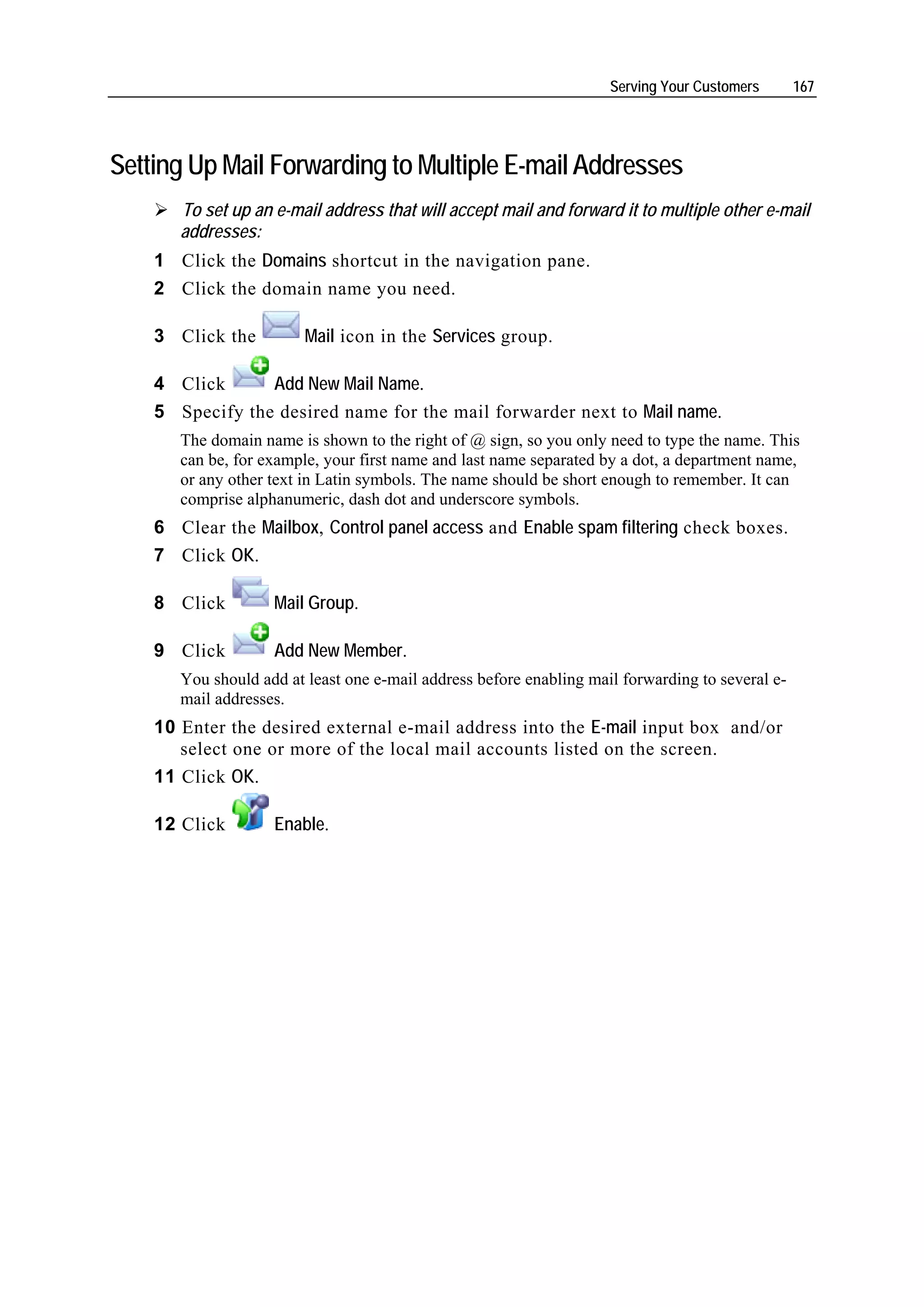 Serving Your Customers       167




Setting Up Mail Forwarding to Multiple E-mail Addresses
       To set up an e-mail address that will accept mail and forward it to multiple other e-mail
       addresses:
    1 Click the Domains shortcut in the navigation pane.
    2 Click the domain name you need.

    3 Click the          Mail icon in the Services group.

    4 Click      Add New Mail Name.
    5 Specify the desired name for the mail forwarder next to Mail name.
       The domain name is shown to the right of @ sign, so you only need to type the name. This
       can be, for example, your first name and last name separated by a dot, a department name,
       or any other text in Latin symbols. The name should be short enough to remember. It can
       comprise alphanumeric, dash dot and underscore symbols.
    6 Clear the Mailbox, Control panel access and Enable spam filtering check boxes.
    7 Click OK.

    8 Click         Mail Group.

    9 Click         Add New Member.
       You should add at least one e-mail address before enabling mail forwarding to several e-
       mail addresses.
    10 Enter the desired external e-mail address into the E-mail input box and/or
       select one or more of the local mail accounts listed on the screen.
    11 Click OK.

    12 Click        Enable.
 