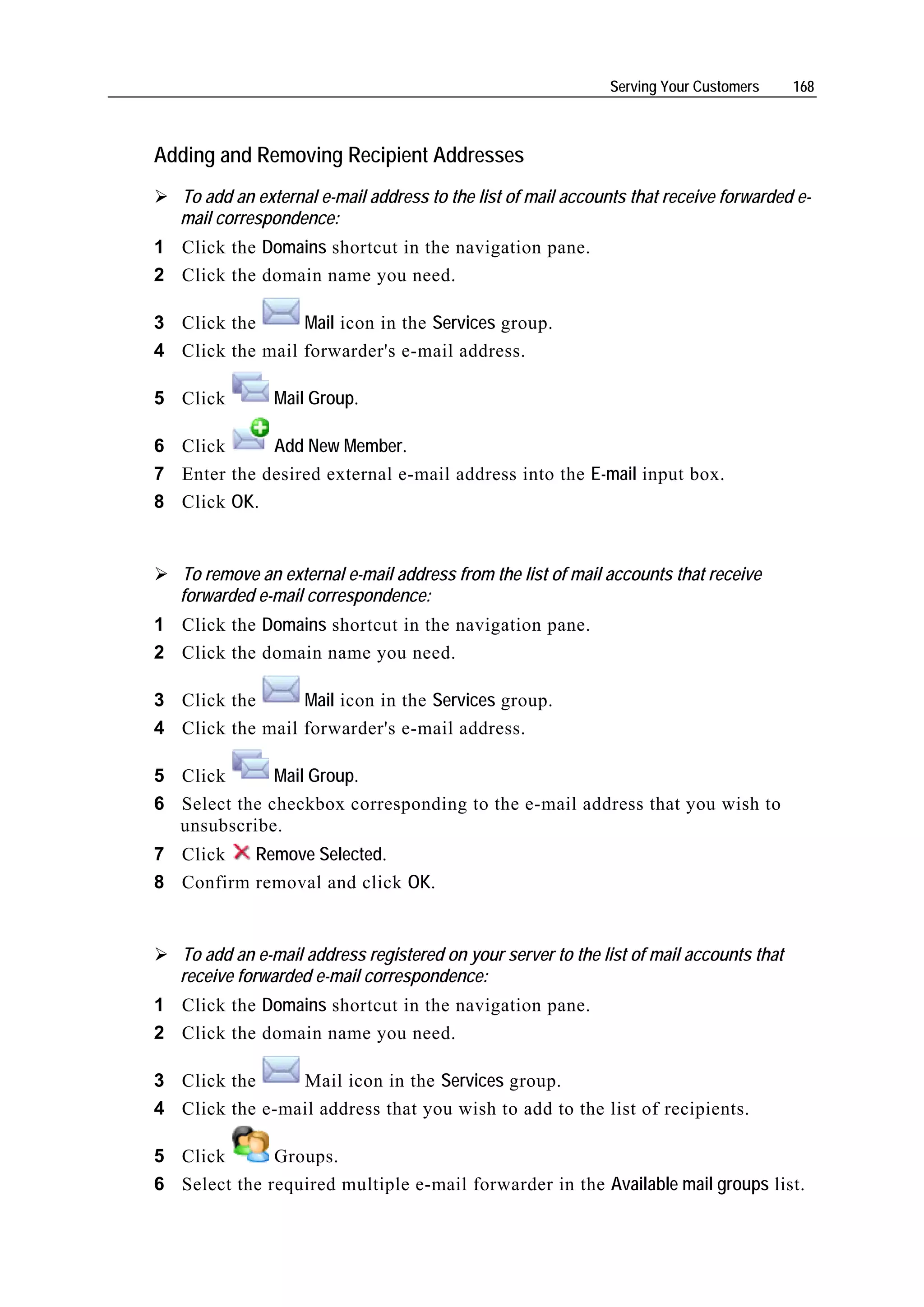 Serving Your Customers     168



Adding and Removing Recipient Addresses
   To add an external e-mail address to the list of mail accounts that receive forwarded e-
   mail correspondence:
1 Click the Domains shortcut in the navigation pane.
2 Click the domain name you need.

3 Click the      Mail icon in the Services group.
4 Click the mail forwarder's e-mail address.

5 Click         Mail Group.

6 Click      Add New Member.
7 Enter the desired external e-mail address into the E-mail input box.
8 Click OK.


   To remove an external e-mail address from the list of mail accounts that receive
   forwarded e-mail correspondence:
1 Click the Domains shortcut in the navigation pane.
2 Click the domain name you need.

3 Click the      Mail icon in the Services group.
4 Click the mail forwarder's e-mail address.

5 Click       Mail Group.
6 Select the checkbox corresponding to the e-mail address that you wish to
  unsubscribe.
7 Click   Remove Selected.
8 Confirm removal and click OK.


   To add an e-mail address registered on your server to the list of mail accounts that
   receive forwarded e-mail correspondence:
1 Click the Domains shortcut in the navigation pane.
2 Click the domain name you need.

3 Click the     Mail icon in the Services group.
4 Click the e-mail address that you wish to add to the list of recipients.

5 Click       Groups.
6 Select the required multiple e-mail forwarder in the Available mail groups list.
 