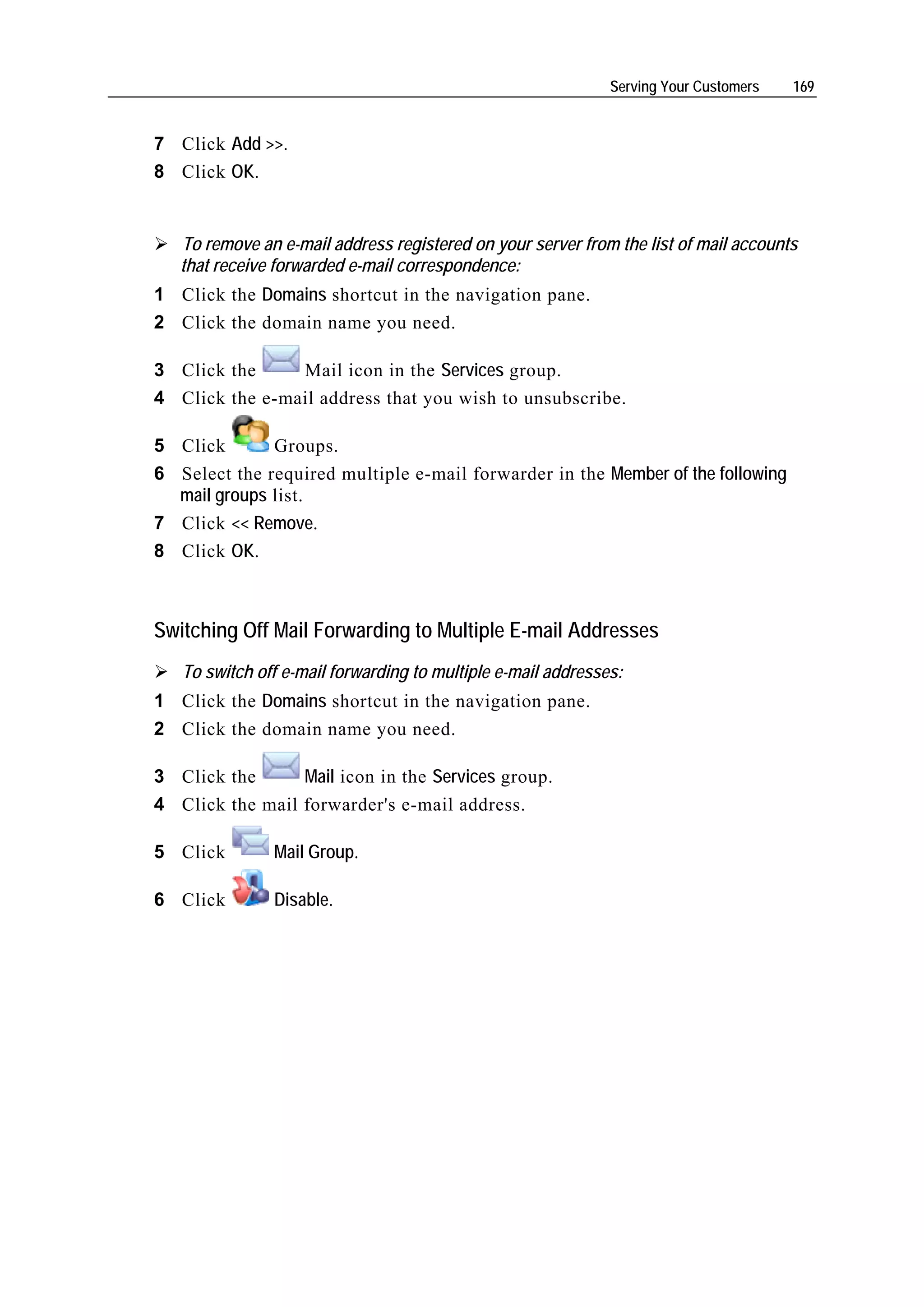 Serving Your Customers   169


7 Click Add >>.
8 Click OK.


   To remove an e-mail address registered on your server from the list of mail accounts
   that receive forwarded e-mail correspondence:
1 Click the Domains shortcut in the navigation pane.
2 Click the domain name you need.

3 Click the     Mail icon in the Services group.
4 Click the e-mail address that you wish to unsubscribe.

5 Click       Groups.
6 Select the required multiple e-mail forwarder in the Member of the following
  mail groups list.
7 Click << Remove.
8 Click OK.



Switching Off Mail Forwarding to Multiple E-mail Addresses
   To switch off e-mail forwarding to multiple e-mail addresses:
1 Click the Domains shortcut in the navigation pane.
2 Click the domain name you need.

3 Click the      Mail icon in the Services group.
4 Click the mail forwarder's e-mail address.

5 Click        Mail Group.

6 Click        Disable.
 