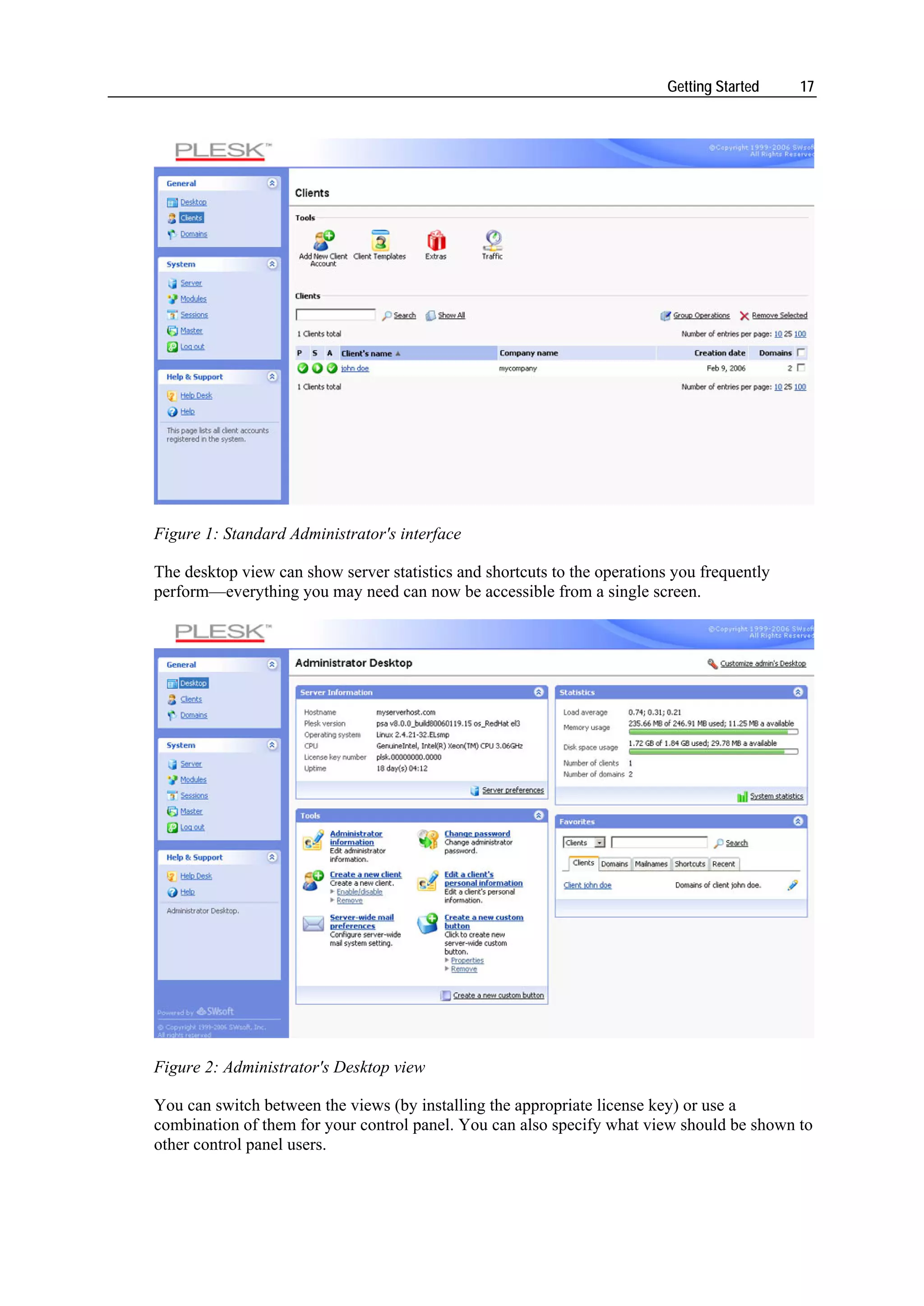 Getting Started   17




Figure 1: Standard Administrator's interface

The desktop view can show server statistics and shortcuts to the operations you frequently
perform—everything you may need can now be accessible from a single screen.




Figure 2: Administrator's Desktop view

You can switch between the views (by installing the appropriate license key) or use a
combination of them for your control panel. You can also specify what view should be shown to
other control panel users.
 