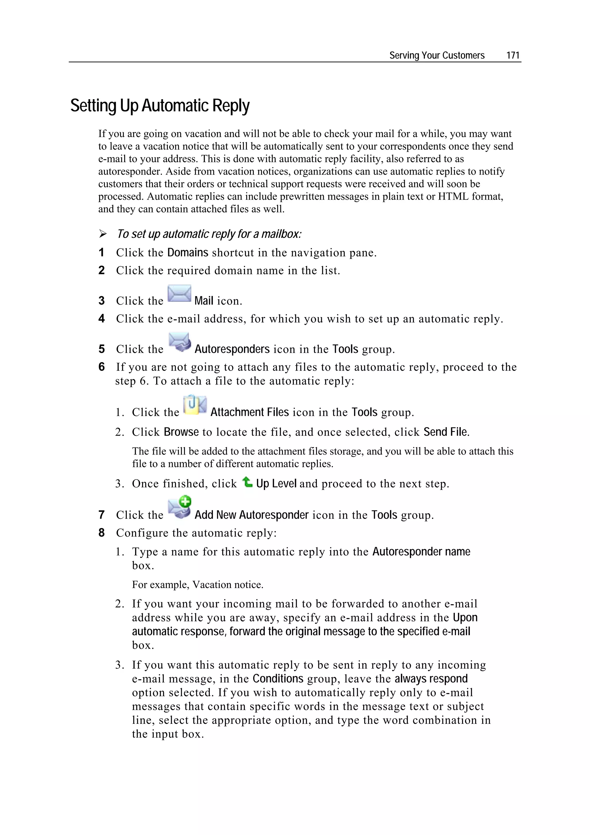 Serving Your Customers      171




Setting Up Automatic Reply
    If you are going on vacation and will not be able to check your mail for a while, you may want
    to leave a vacation notice that will be automatically sent to your correspondents once they send
    e-mail to your address. This is done with automatic reply facility, also referred to as
    autoresponder. Aside from vacation notices, organizations can use automatic replies to notify
    customers that their orders or technical support requests were received and will soon be
    processed. Automatic replies can include prewritten messages in plain text or HTML format,
    and they can contain attached files as well.

        To set up automatic reply for a mailbox:
    1 Click the Domains shortcut in the navigation pane.
    2 Click the required domain name in the list.

    3 Click the     Mail icon.
    4 Click the e-mail address, for which you wish to set up an automatic reply.

    5 Click the       Autoresponders icon in the Tools group.
    6 If you are not going to attach any files to the automatic reply, proceed to the
      step 6. To attach a file to the automatic reply:

       1. Click the          Attachment Files icon in the Tools group.
       2. Click Browse to locate the file, and once selected, click Send File.
           The file will be added to the attachment files storage, and you will be able to attach this
           file to a number of different automatic replies.
       3. Once finished, click          Up Level and proceed to the next step.

    7 Click the     Add New Autoresponder icon in the Tools group.
    8 Configure the automatic reply:
       1. Type a name for this automatic reply into the Autoresponder name
          box.
           For example, Vacation notice.
       2. If you want your incoming mail to be forwarded to another e-mail
          address while you are away, specify an e-mail address in the Upon
          automatic response, forward the original message to the specified e-mail
          box.
       3. If you want this automatic reply to be sent in reply to any incoming
          e-mail message, in the Conditions group, leave the always respond
          option selected. If you wish to automatically reply only to e-mail
          messages that contain specific words in the message text or subject
          line, select the appropriate option, and type the word combination in
          the input box.
 
