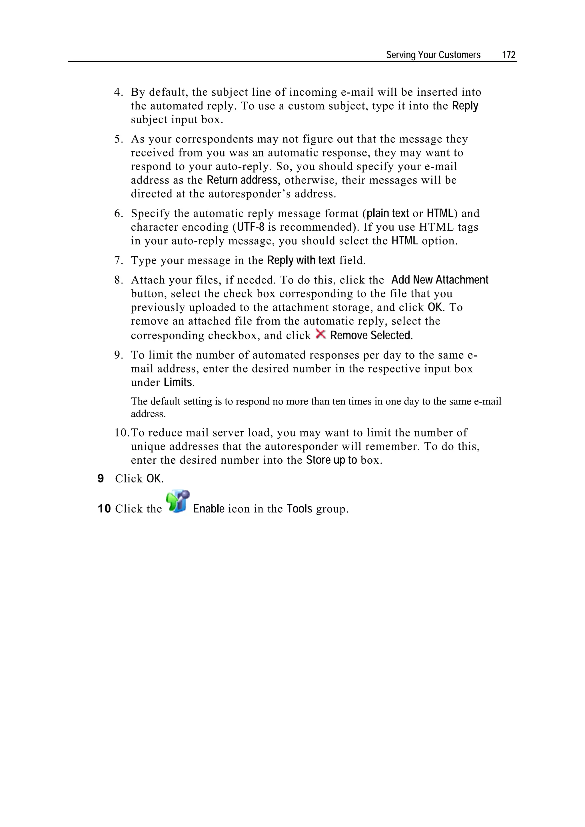 Serving Your Customers        172


   4. By default, the subject line of incoming e-mail will be inserted into
      the automated reply. To use a custom subject, type it into the Reply
      subject input box.
   5. As your correspondents may not figure out that the message they
      received from you was an automatic response, they may want to
      respond to your auto-reply. So, you should specify your e-mail
      address as the Return address, otherwise, their messages will be
      directed at the autoresponder’s address.
   6. Specify the automatic reply message format (plain text or HTML) and
      character encoding (UTF-8 is recommended). If you use HTML tags
      in your auto-reply message, you should select the HTML option.
   7. Type your message in the Reply with text field.
   8. Attach your files, if needed. To do this, click the Add New Attachment
      button, select the check box corresponding to the file that you
      previously uploaded to the attachment storage, and click OK. To
      remove an attached file from the automatic reply, select the
      corresponding checkbox, and click      Remove Selected.
   9. To limit the number of automated responses per day to the same e-
      mail address, enter the desired number in the respective input box
      under Limits.
      The default setting is to respond no more than ten times in one day to the same e-mail
      address.
   10. To reduce mail server load, you may want to limit the number of
       unique addresses that the autoresponder will remember. To do this,
       enter the desired number into the Store up to box.
9 Click OK.

10 Click the        Enable icon in the Tools group.
 