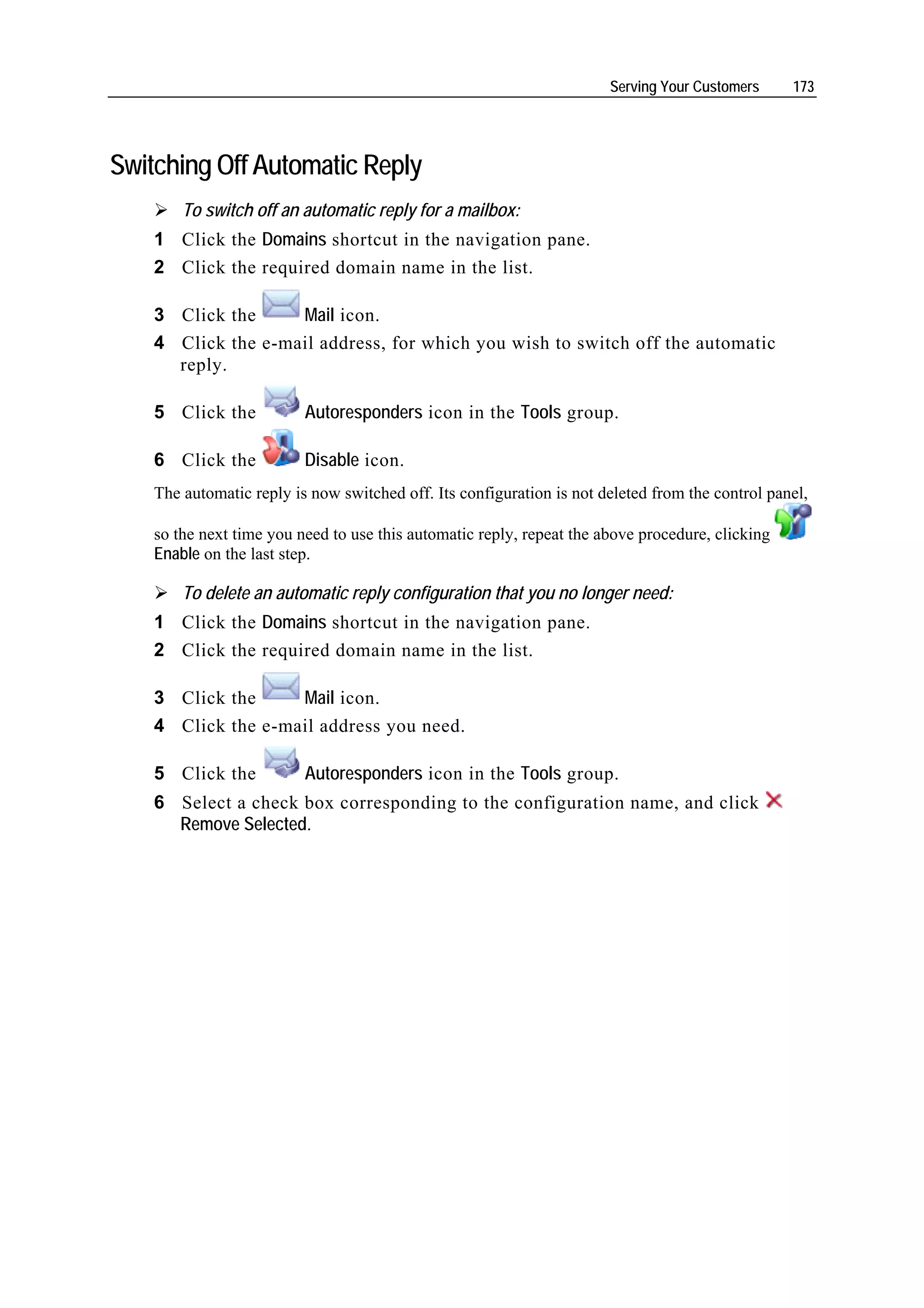 Serving Your Customers     173




Switching Off Automatic Reply
        To switch off an automatic reply for a mailbox:
    1 Click the Domains shortcut in the navigation pane.
    2 Click the required domain name in the list.

    3 Click the     Mail icon.
    4 Click the e-mail address, for which you wish to switch off the automatic
      reply.

    5 Click the           Autoresponders icon in the Tools group.

    6 Click the           Disable icon.
    The automatic reply is now switched off. Its configuration is not deleted from the control panel,

    so the next time you need to use this automatic reply, repeat the above procedure, clicking
    Enable on the last step.

        To delete an automatic reply configuration that you no longer need:
    1 Click the Domains shortcut in the navigation pane.
    2 Click the required domain name in the list.

    3 Click the     Mail icon.
    4 Click the e-mail address you need.

    5 Click the           Autoresponders icon in the Tools group.
    6 Select a check box corresponding to the configuration name, and click
      Remove Selected.
 