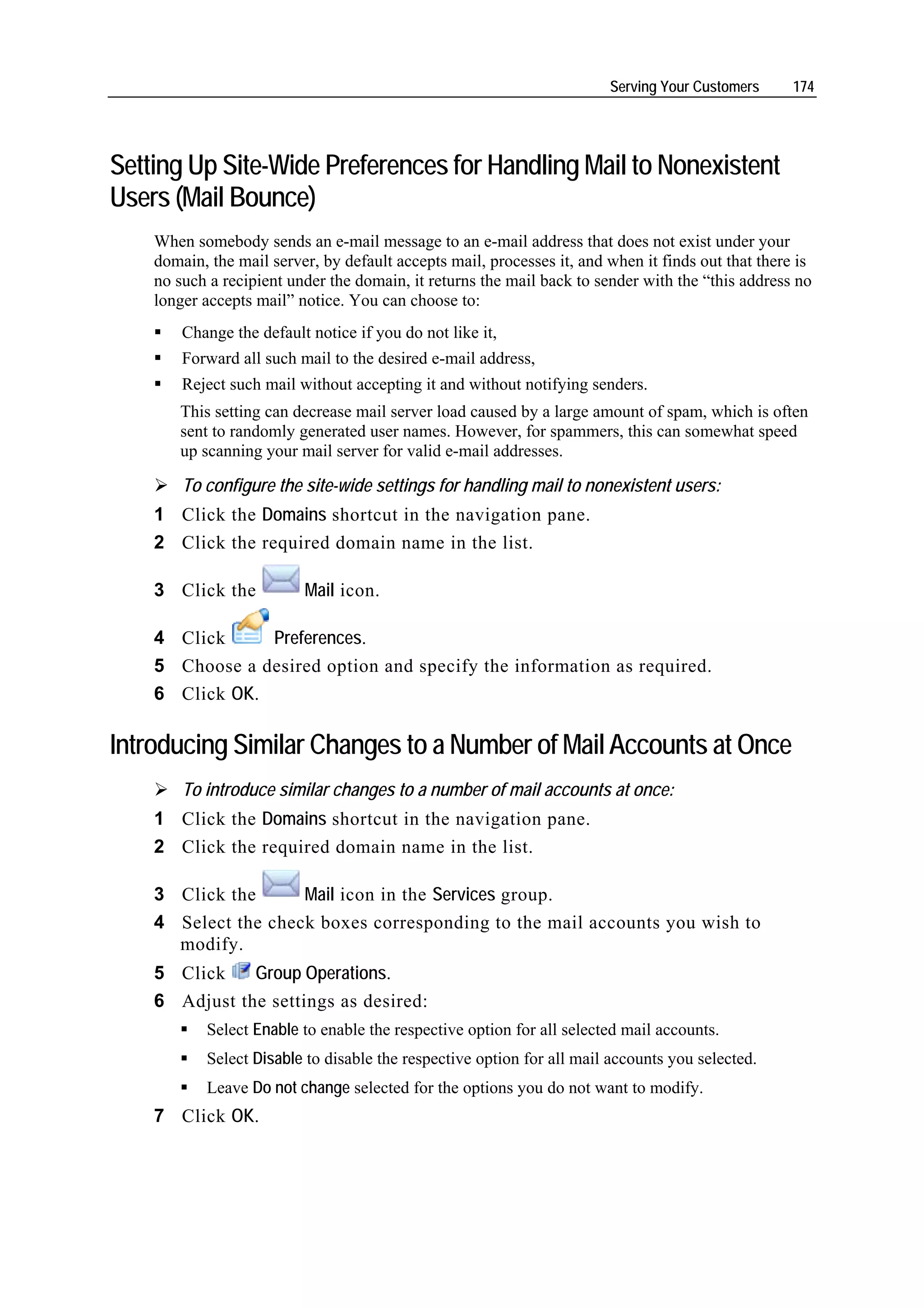 Serving Your Customers      174




Setting Up Site-Wide Preferences for Handling Mail to Nonexistent
Users (Mail Bounce)
    When somebody sends an e-mail message to an e-mail address that does not exist under your
    domain, the mail server, by default accepts mail, processes it, and when it finds out that there is
    no such a recipient under the domain, it returns the mail back to sender with the “this address no
    longer accepts mail” notice. You can choose to:
        Change the default notice if you do not like it,
        Forward all such mail to the desired e-mail address,
        Reject such mail without accepting it and without notifying senders.
       This setting can decrease mail server load caused by a large amount of spam, which is often
       sent to randomly generated user names. However, for spammers, this can somewhat speed
       up scanning your mail server for valid e-mail addresses.

        To configure the site-wide settings for handling mail to nonexistent users:
    1 Click the Domains shortcut in the navigation pane.
    2 Click the required domain name in the list.

    3 Click the           Mail icon.

    4 Click     Preferences.
    5 Choose a desired option and specify the information as required.
    6 Click OK.

Introducing Similar Changes to a Number of Mail Accounts at Once
        To introduce similar changes to a number of mail accounts at once:
    1 Click the Domains shortcut in the navigation pane.
    2 Click the required domain name in the list.

    3 Click the      Mail icon in the Services group.
    4 Select the check boxes corresponding to the mail accounts you wish to
      modify.
    5 Click    Group Operations.
    6 Adjust the settings as desired:
           Select Enable to enable the respective option for all selected mail accounts.
           Select Disable to disable the respective option for all mail accounts you selected.
           Leave Do not change selected for the options you do not want to modify.
    7 Click OK.
 