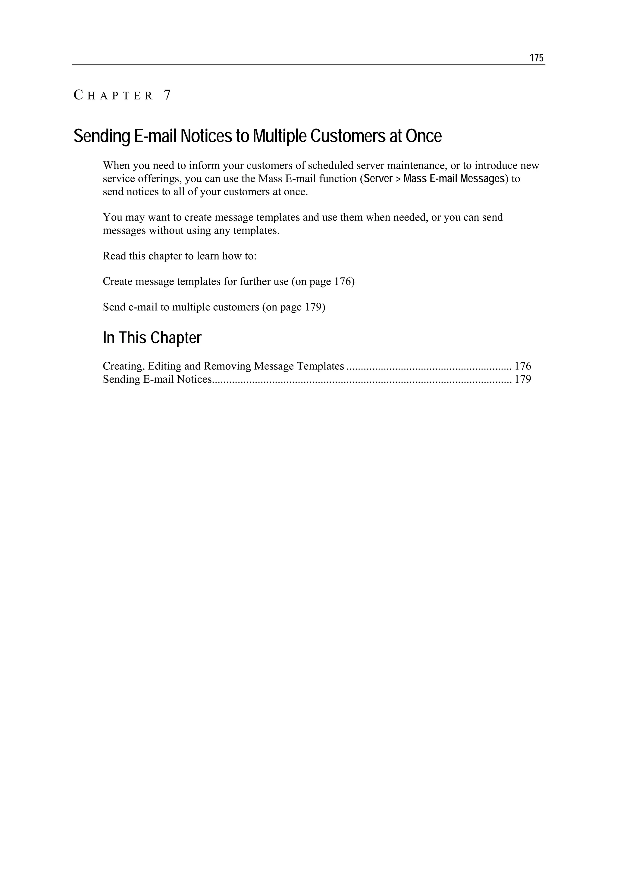 175


CHAPTER 7

Sending E-mail Notices to Multiple Customers at Once
    When you need to inform your customers of scheduled server maintenance, or to introduce new
    service offerings, you can use the Mass E-mail function (Server > Mass E-mail Messages) to
    send notices to all of your customers at once.

    You may want to create message templates and use them when needed, or you can send
    messages without using any templates.

    Read this chapter to learn how to:

    Create message templates for further use (on page 176)

    Send e-mail to multiple customers (on page 179)

    In This Chapter
    Creating, Editing and Removing Message Templates .......................................................... 176
    Sending E-mail Notices......................................................................................................... 179
 