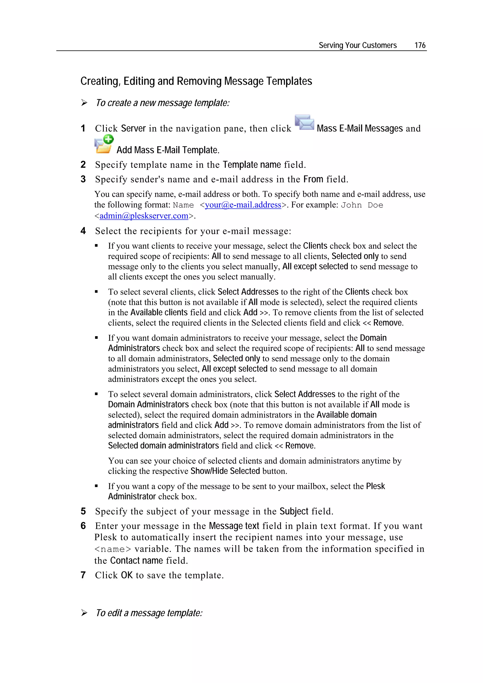 Serving Your Customers      176



Creating, Editing and Removing Message Templates
   To create a new message template:

1 Click Server in the navigation pane, then click                  Mass E-Mail Messages and

      Add Mass E-Mail Template.
2 Specify template name in the Template name field.
3 Specify sender's name and e-mail address in the From field.
   You can specify name, e-mail address or both. To specify both name and e-mail address, use
   the following format: Name <your@e-mail.address>. For example: John Doe
   <admin@pleskserver.com>.
4 Select the recipients for your e-mail message:
      If you want clients to receive your message, select the Clients check box and select the
      required scope of recipients: All to send message to all clients, Selected only to send
      message only to the clients you select manually, All except selected to send message to
      all clients except the ones you select manually.
      To select several clients, click Select Addresses to the right of the Clients check box
      (note that this button is not available if All mode is selected), select the required clients
      in the Available clients field and click Add >>. To remove clients from the list of selected
      clients, select the required clients in the Selected clients field and click << Remove.
      If you want domain administrators to receive your message, select the Domain
      Administrators check box and select the required scope of recipients: All to send message
      to all domain administrators, Selected only to send message only to the domain
      administrators you select, All except selected to send message to all domain
      administrators except the ones you select.
      To select several domain administrators, click Select Addresses to the right of the
      Domain Administrators check box (note that this button is not available if All mode is
      selected), select the required domain administrators in the Available domain
      administrators field and click Add >>. To remove domain administrators from the list of
      selected domain administrators, select the required domain administrators in the
      Selected domain administrators field and click << Remove.
      You can see your choice of selected clients and domain administrators anytime by
      clicking the respective Show/Hide Selected button.
      If you want a copy of the message to be sent to your mailbox, select the Plesk
      Administrator check box.
5 Specify the subject of your message in the Subject field.
6 Enter your message in the Message text field in plain text format. If you want
  Plesk to automatically insert the recipient names into your message, use
  <name> variable. The names will be taken from the information specified in
  the Contact name field.
7 Click OK to save the template.


   To edit a message template:
 