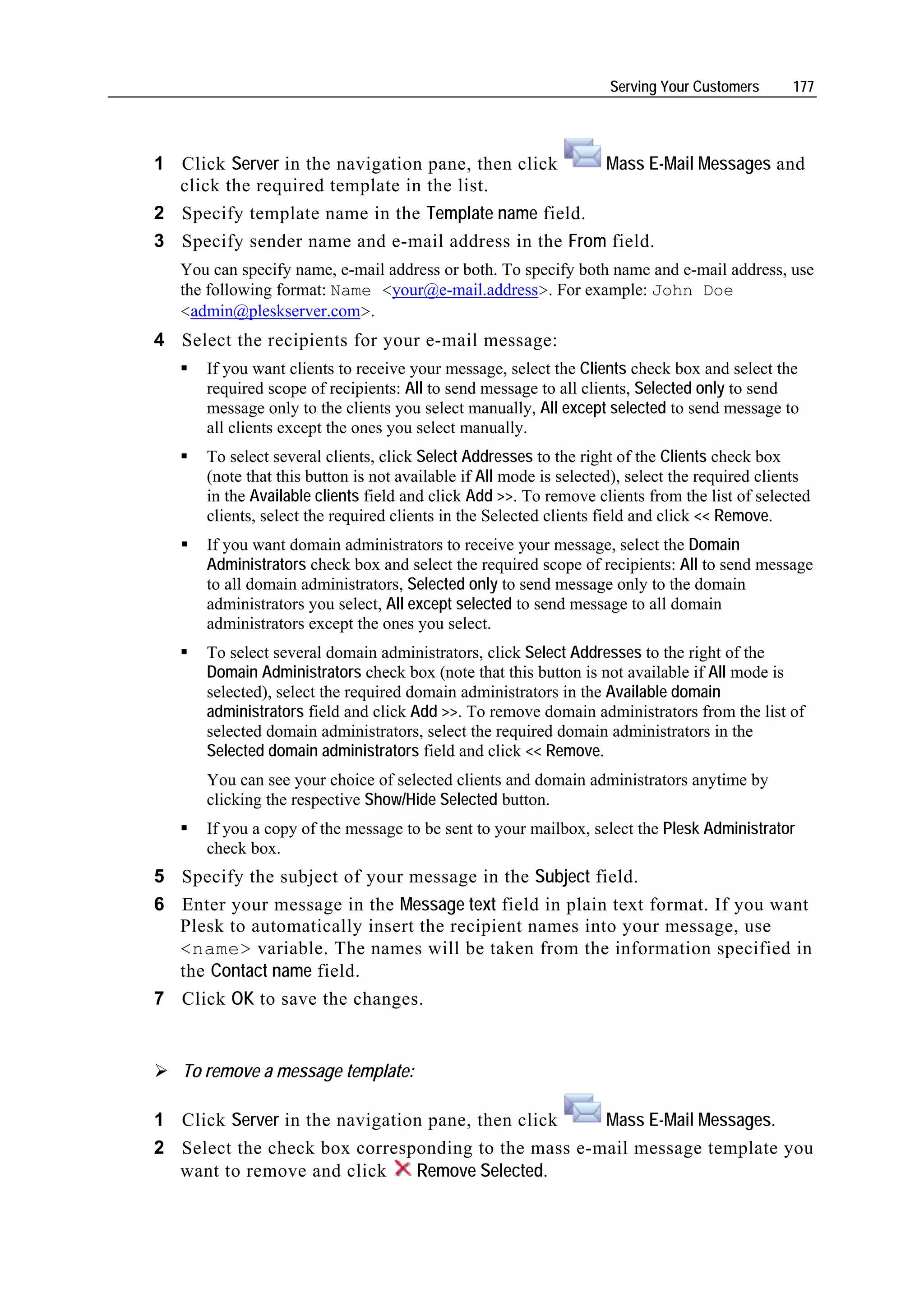 Serving Your Customers      177




1 Click Server in the navigation pane, then click   Mass E-Mail Messages and
  click the required template in the list.
2 Specify template name in the Template name field.
3 Specify sender name and e-mail address in the From field.
   You can specify name, e-mail address or both. To specify both name and e-mail address, use
   the following format: Name <your@e-mail.address>. For example: John Doe
   <admin@pleskserver.com>.
4 Select the recipients for your e-mail message:
      If you want clients to receive your message, select the Clients check box and select the
      required scope of recipients: All to send message to all clients, Selected only to send
      message only to the clients you select manually, All except selected to send message to
      all clients except the ones you select manually.
      To select several clients, click Select Addresses to the right of the Clients check box
      (note that this button is not available if All mode is selected), select the required clients
      in the Available clients field and click Add >>. To remove clients from the list of selected
      clients, select the required clients in the Selected clients field and click << Remove.
      If you want domain administrators to receive your message, select the Domain
      Administrators check box and select the required scope of recipients: All to send message
      to all domain administrators, Selected only to send message only to the domain
      administrators you select, All except selected to send message to all domain
      administrators except the ones you select.
      To select several domain administrators, click Select Addresses to the right of the
      Domain Administrators check box (note that this button is not available if All mode is
      selected), select the required domain administrators in the Available domain
      administrators field and click Add >>. To remove domain administrators from the list of
      selected domain administrators, select the required domain administrators in the
      Selected domain administrators field and click << Remove.
      You can see your choice of selected clients and domain administrators anytime by
      clicking the respective Show/Hide Selected button.
      If you a copy of the message to be sent to your mailbox, select the Plesk Administrator
      check box.
5 Specify the subject of your message in the Subject field.
6 Enter your message in the Message text field in plain text format. If you want
  Plesk to automatically insert the recipient names into your message, use
  <name> variable. The names will be taken from the information specified in
  the Contact name field.
7 Click OK to save the changes.


   To remove a message template:

1 Click Server in the navigation pane, then click   Mass E-Mail Messages.
2 Select the check box corresponding to the mass e-mail message template you
  want to remove and click     Remove Selected.
 