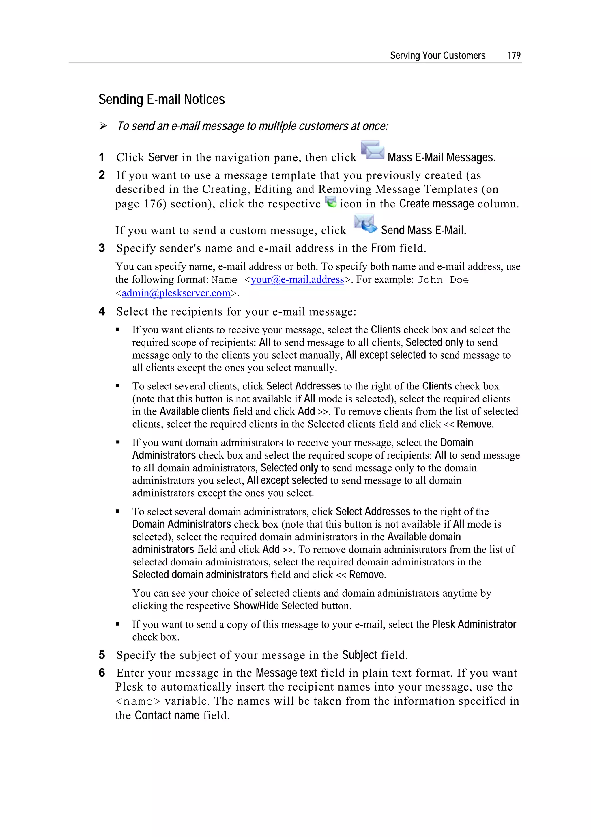 Serving Your Customers      179



Sending E-mail Notices
   To send an e-mail message to multiple customers at once:

1 Click Server in the navigation pane, then click       Mass E-Mail Messages.
2 If you want to use a message template that you previously created (as
  described in the Creating, Editing and Removing Message Templates (on
  page 176) section), click the respective    icon in the Create message column.

  If you want to send a custom message, click       Send Mass E-Mail.
3 Specify sender's name and e-mail address in the From field.
   You can specify name, e-mail address or both. To specify both name and e-mail address, use
   the following format: Name <your@e-mail.address>. For example: John Doe
   <admin@pleskserver.com>.
4 Select the recipients for your e-mail message:
      If you want clients to receive your message, select the Clients check box and select the
      required scope of recipients: All to send message to all clients, Selected only to send
      message only to the clients you select manually, All except selected to send message to
      all clients except the ones you select manually.
      To select several clients, click Select Addresses to the right of the Clients check box
      (note that this button is not available if All mode is selected), select the required clients
      in the Available clients field and click Add >>. To remove clients from the list of selected
      clients, select the required clients in the Selected clients field and click << Remove.
      If you want domain administrators to receive your message, select the Domain
      Administrators check box and select the required scope of recipients: All to send message
      to all domain administrators, Selected only to send message only to the domain
      administrators you select, All except selected to send message to all domain
      administrators except the ones you select.
      To select several domain administrators, click Select Addresses to the right of the
      Domain Administrators check box (note that this button is not available if All mode is
      selected), select the required domain administrators in the Available domain
      administrators field and click Add >>. To remove domain administrators from the list of
      selected domain administrators, select the required domain administrators in the
      Selected domain administrators field and click << Remove.
      You can see your choice of selected clients and domain administrators anytime by
      clicking the respective Show/Hide Selected button.
      If you want to send a copy of this message to your e-mail, select the Plesk Administrator
      check box.
5 Specify the subject of your message in the Subject field.
6 Enter your message in the Message text field in plain text format. If you want
  Plesk to automatically insert the recipient names into your message, use the
  <name> variable. The names will be taken from the information specified in
  the Contact name field.
 