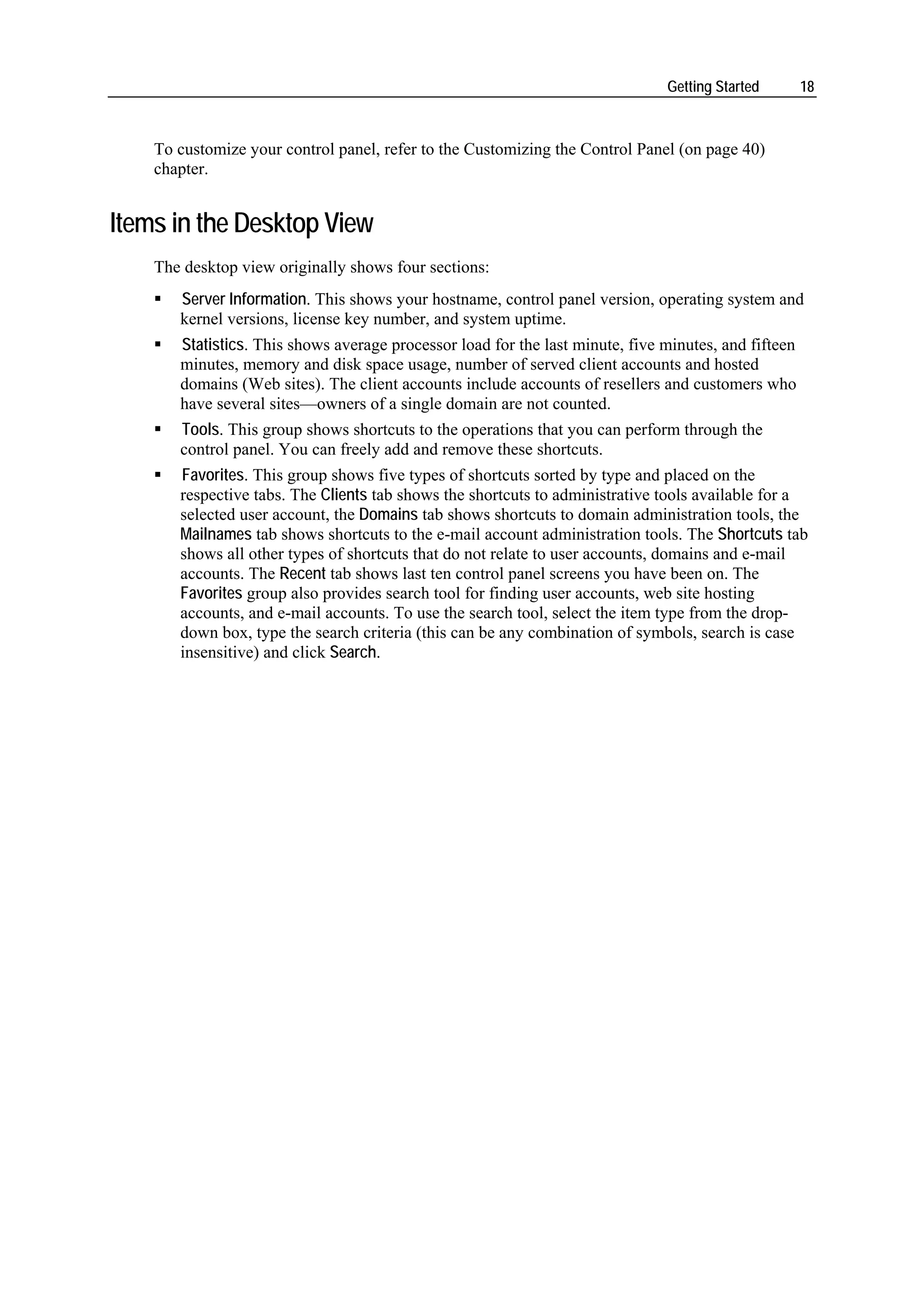 Getting Started        18



    To customize your control panel, refer to the Customizing the Control Panel (on page 40)
    chapter.


Items in the Desktop View
    The desktop view originally shows four sections:
       Server Information. This shows your hostname, control panel version, operating system and
       kernel versions, license key number, and system uptime.
       Statistics. This shows average processor load for the last minute, five minutes, and fifteen
       minutes, memory and disk space usage, number of served client accounts and hosted
       domains (Web sites). The client accounts include accounts of resellers and customers who
       have several sites—owners of a single domain are not counted.
       Tools. This group shows shortcuts to the operations that you can perform through the
       control panel. You can freely add and remove these shortcuts.
       Favorites. This group shows five types of shortcuts sorted by type and placed on the
       respective tabs. The Clients tab shows the shortcuts to administrative tools available for a
       selected user account, the Domains tab shows shortcuts to domain administration tools, the
       Mailnames tab shows shortcuts to the e-mail account administration tools. The Shortcuts tab
       shows all other types of shortcuts that do not relate to user accounts, domains and e-mail
       accounts. The Recent tab shows last ten control panel screens you have been on. The
       Favorites group also provides search tool for finding user accounts, web site hosting
       accounts, and e-mail accounts. To use the search tool, select the item type from the drop-
       down box, type the search criteria (this can be any combination of symbols, search is case
       insensitive) and click Search.
 