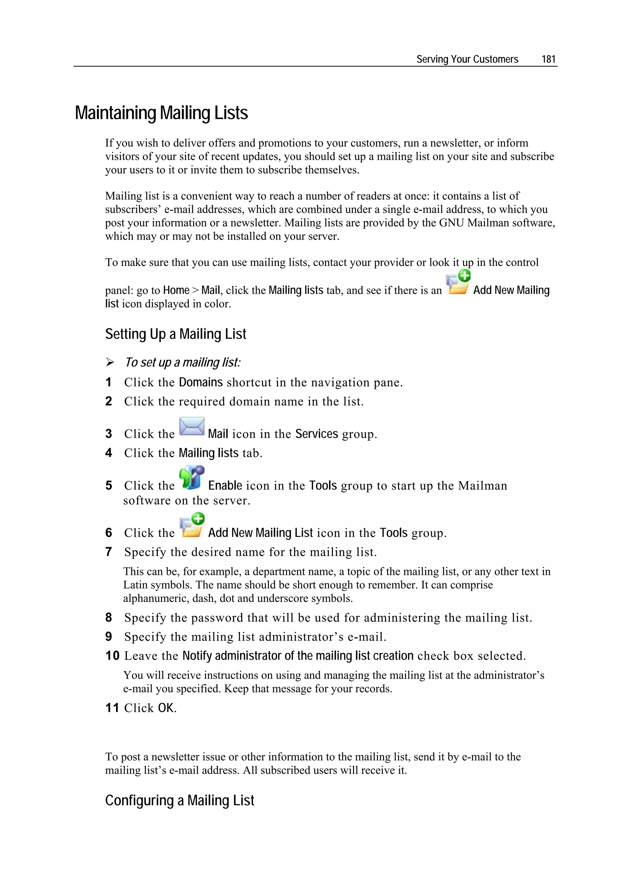 Serving Your Customers     181




Maintaining Mailing Lists
    If you wish to deliver offers and promotions to your customers, run a newsletter, or inform
    visitors of your site of recent updates, you should set up a mailing list on your site and subscribe
    your users to it or invite them to subscribe themselves.

    Mailing list is a convenient way to reach a number of readers at once: it contains a list of
    subscribers’ e-mail addresses, which are combined under a single e-mail address, to which you
    post your information or a newsletter. Mailing lists are provided by the GNU Mailman software,
    which may or may not be installed on your server.

    To make sure that you can use mailing lists, contact your provider or look it up in the control

    panel: go to Home > Mail, click the Mailing lists tab, and see if there is an      Add New Mailing
    list icon displayed in color.

    Setting Up a Mailing List
        To set up a mailing list:
    1 Click the Domains shortcut in the navigation pane.
    2 Click the required domain name in the list.

    3 Click the       Mail icon in the Services group.
    4 Click the Mailing lists tab.

    5 Click the      Enable icon in the Tools group to start up the Mailman
      software on the server.

    6 Click the            Add New Mailing List icon in the Tools group.
    7 Specify the desired name for the mailing list.
        This can be, for example, a department name, a topic of the mailing list, or any other text in
        Latin symbols. The name should be short enough to remember. It can comprise
        alphanumeric, dash, dot and underscore symbols.
    8 Specify the password that will be used for administering the mailing list.
    9 Specify the mailing list administrator’s e-mail.
    10 Leave the Notify administrator of the mailing list creation check box selected.
        You will receive instructions on using and managing the mailing list at the administrator’s
        e-mail you specified. Keep that message for your records.
    11 Click OK.


    To post a newsletter issue or other information to the mailing list, send it by e-mail to the
    mailing list’s e-mail address. All subscribed users will receive it.

    Configuring a Mailing List
 