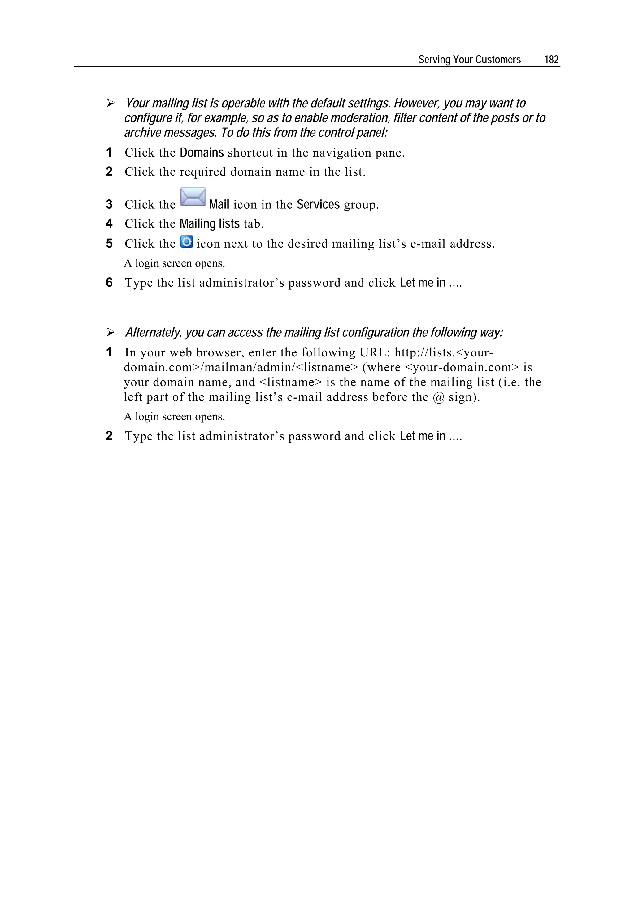 Serving Your Customers    182



   Your mailing list is operable with the default settings. However, you may want to
   configure it, for example, so as to enable moderation, filter content of the posts or to
   archive messages. To do this from the control panel:
1 Click the Domains shortcut in the navigation pane.
2 Click the required domain name in the list.

3 Click the       Mail icon in the Services group.
4 Click the Mailing lists tab.
5 Click the       icon next to the desired mailing list’s e-mail address.
   A login screen opens.
6 Type the list administrator’s password and click Let me in ….


   Alternately, you can access the mailing list configuration the following way:
1 In your web browser, enter the following URL: http://lists.<your-
  domain.com>/mailman/admin/<listname> (where <your-domain.com> is
  your domain name, and <listname> is the name of the mailing list (i.e. the
  left part of the mailing list’s e-mail address before the @ sign).
   A login screen opens.
2 Type the list administrator’s password and click Let me in ….
 