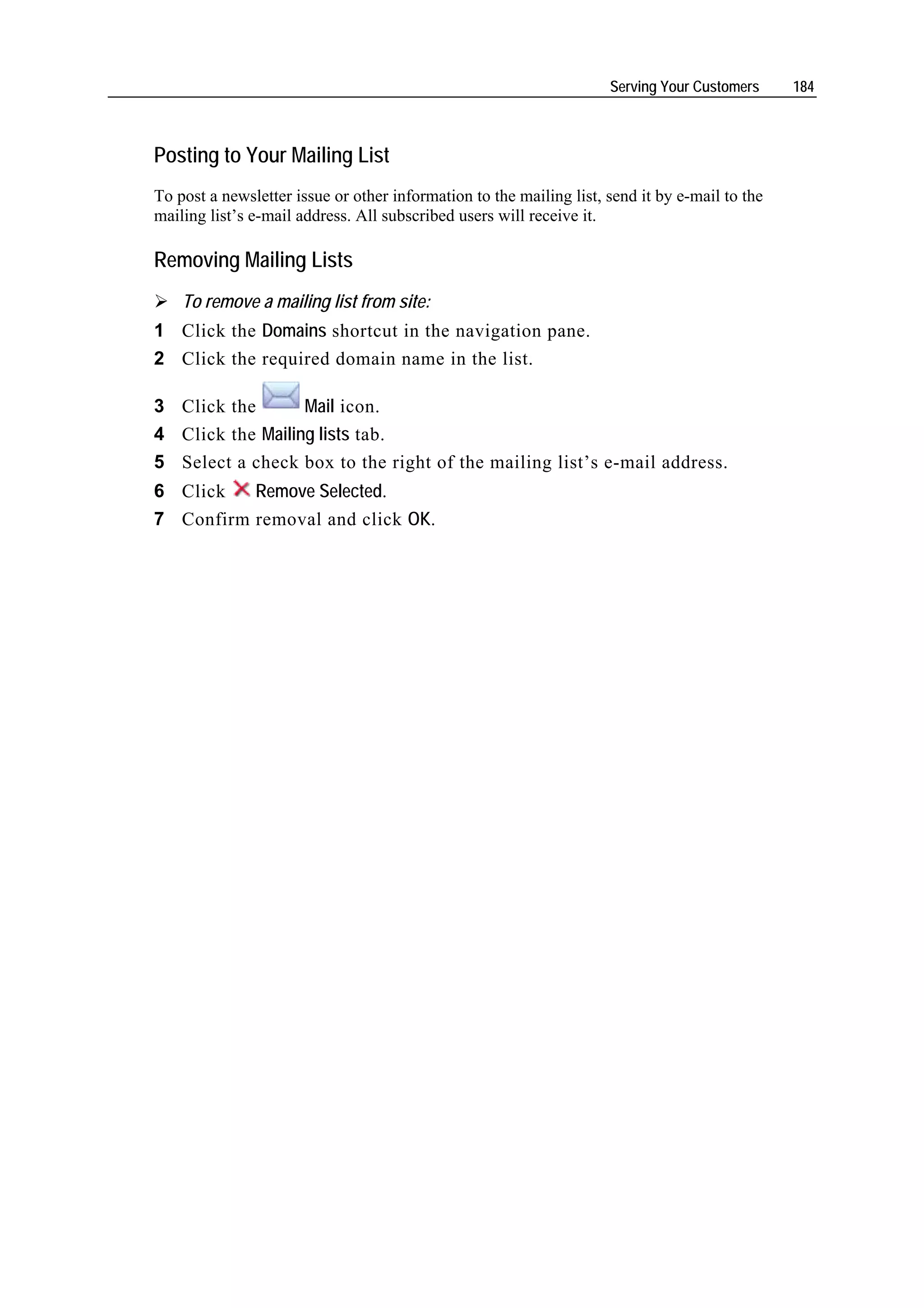 Serving Your Customers     184



Posting to Your Mailing List
To post a newsletter issue or other information to the mailing list, send it by e-mail to the
mailing list’s e-mail address. All subscribed users will receive it.

Removing Mailing Lists
    To remove a mailing list from site:
1 Click the Domains shortcut in the navigation pane.
2 Click the required domain name in the list.

3 Click the       Mail icon.
4 Click the Mailing lists tab.
5 Select a check box to the right of the mailing list’s e-mail address.
6 Click   Remove Selected.
7 Confirm removal and click OK.
 