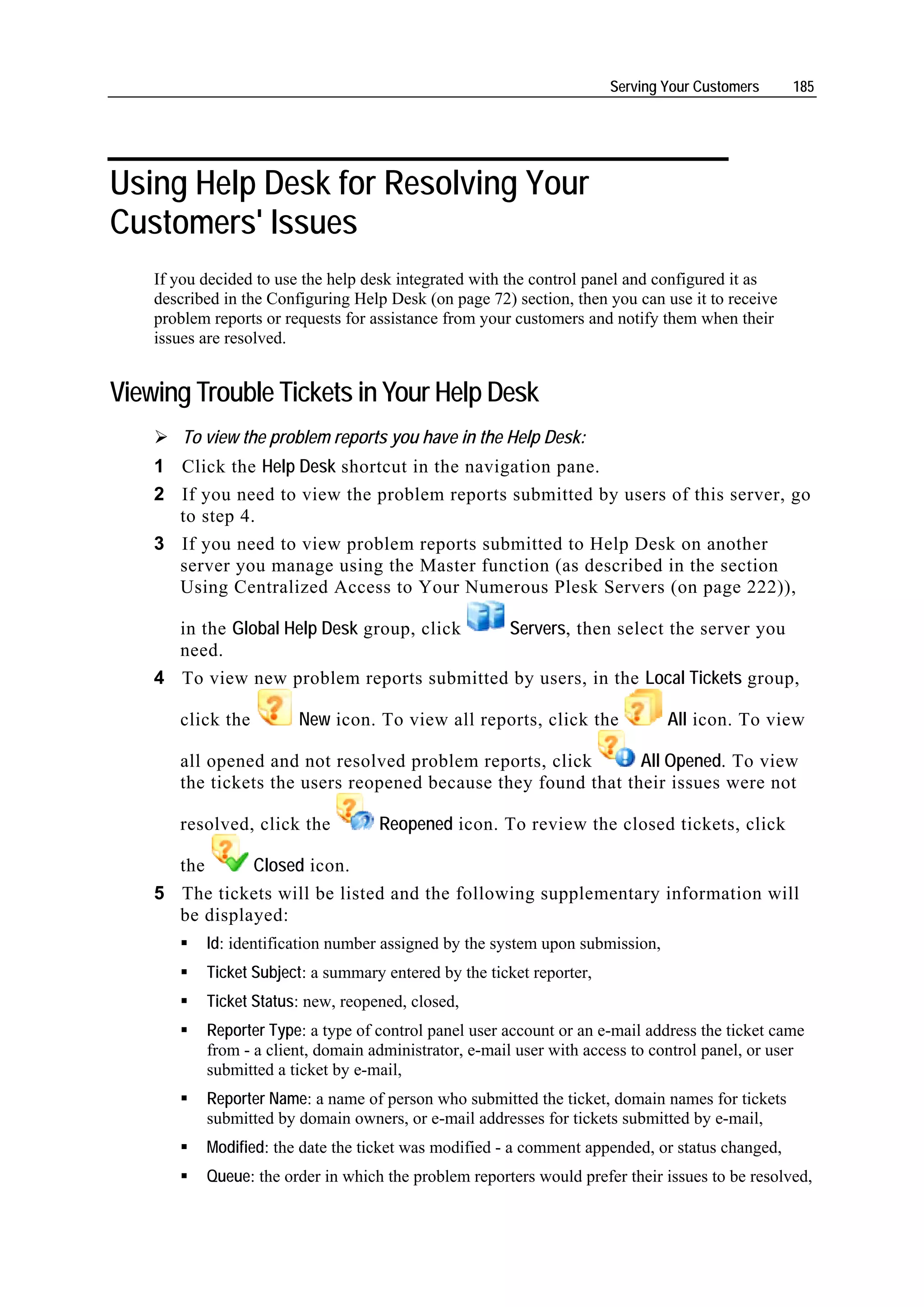 Serving Your Customers     185




Using Help Desk for Resolving Your
Customers' Issues
    If you decided to use the help desk integrated with the control panel and configured it as
    described in the Configuring Help Desk (on page 72) section, then you can use it to receive
    problem reports or requests for assistance from your customers and notify them when their
    issues are resolved.


Viewing Trouble Tickets in Your Help Desk
        To view the problem reports you have in the Help Desk:
    1 Click the Help Desk shortcut in the navigation pane.
    2 If you need to view the problem reports submitted by users of this server, go
      to step 4.
    3 If you need to view problem reports submitted to Help Desk on another
      server you manage using the Master function (as described in the section
      Using Centralized Access to Your Numerous Plesk Servers (on page 222)),

      in the Global Help Desk group, click Servers, then select the server you
      need.
    4 To view new problem reports submitted by users, in the Local Tickets group,

       click the         New icon. To view all reports, click the              All icon. To view

       all opened and not resolved problem reports, click       All Opened. To view
       the tickets the users reopened because they found that their issues were not

       resolved, click the          Reopened icon. To review the closed tickets, click

      the      Closed icon.
    5 The tickets will be listed and the following supplementary information will
      be displayed:
           Id: identification number assigned by the system upon submission,
           Ticket Subject: a summary entered by the ticket reporter,
           Ticket Status: new, reopened, closed,
           Reporter Type: a type of control panel user account or an e-mail address the ticket came
           from - a client, domain administrator, e-mail user with access to control panel, or user
           submitted a ticket by e-mail,
           Reporter Name: a name of person who submitted the ticket, domain names for tickets
           submitted by domain owners, or e-mail addresses for tickets submitted by e-mail,
           Modified: the date the ticket was modified - a comment appended, or status changed,
           Queue: the order in which the problem reporters would prefer their issues to be resolved,
 