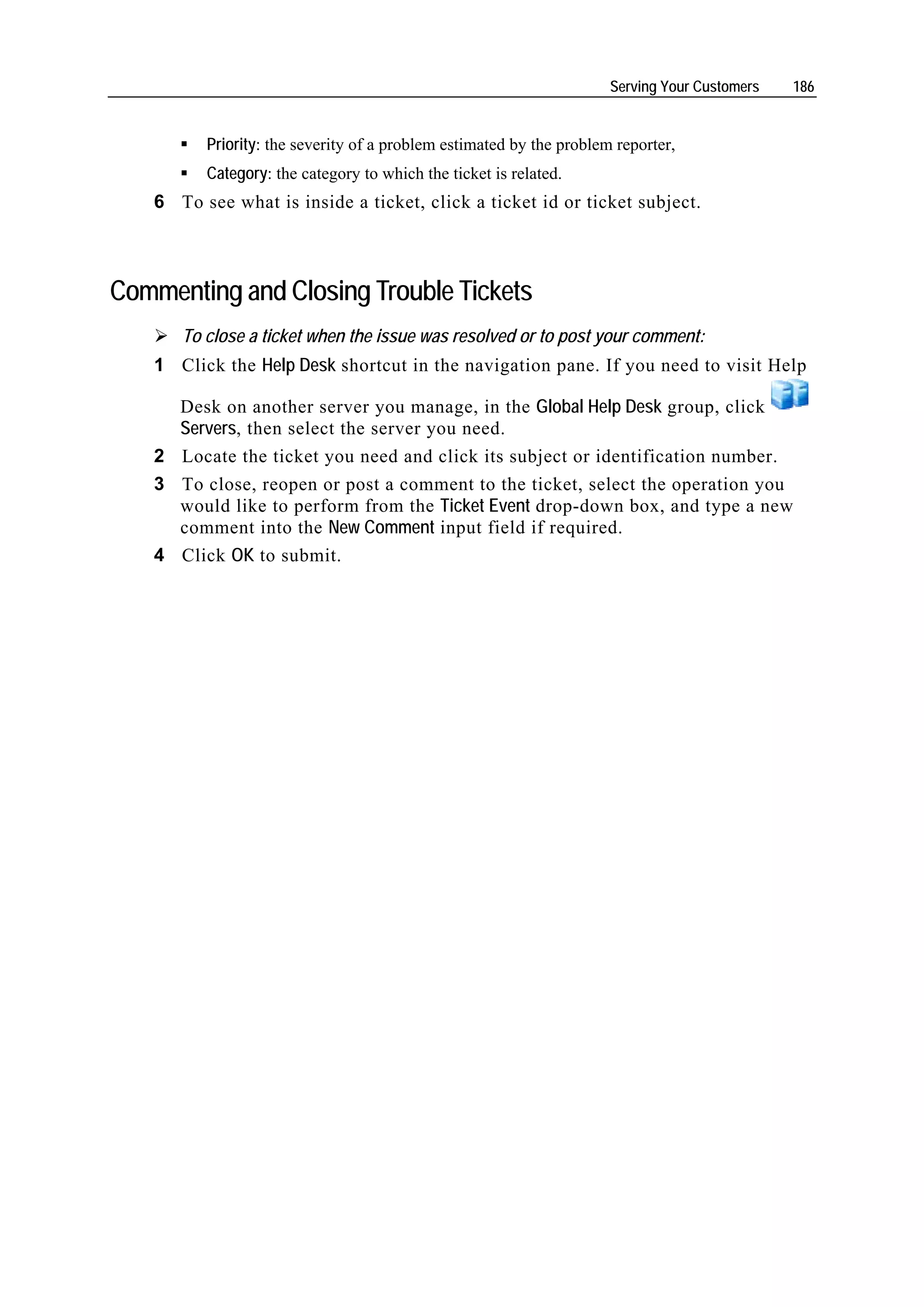 Serving Your Customers   186


         Priority: the severity of a problem estimated by the problem reporter,
         Category: the category to which the ticket is related.
   6 To see what is inside a ticket, click a ticket id or ticket subject.



Commenting and Closing Trouble Tickets
      To close a ticket when the issue was resolved or to post your comment:
   1 Click the Help Desk shortcut in the navigation pane. If you need to visit Help

     Desk on another server you manage, in the Global Help Desk group, click
     Servers, then select the server you need.
   2 Locate the ticket you need and click its subject or identification number.
   3 To close, reopen or post a comment to the ticket, select the operation you
     would like to perform from the Ticket Event drop-down box, and type a new
     comment into the New Comment input field if required.
   4 Click OK to submit.
 