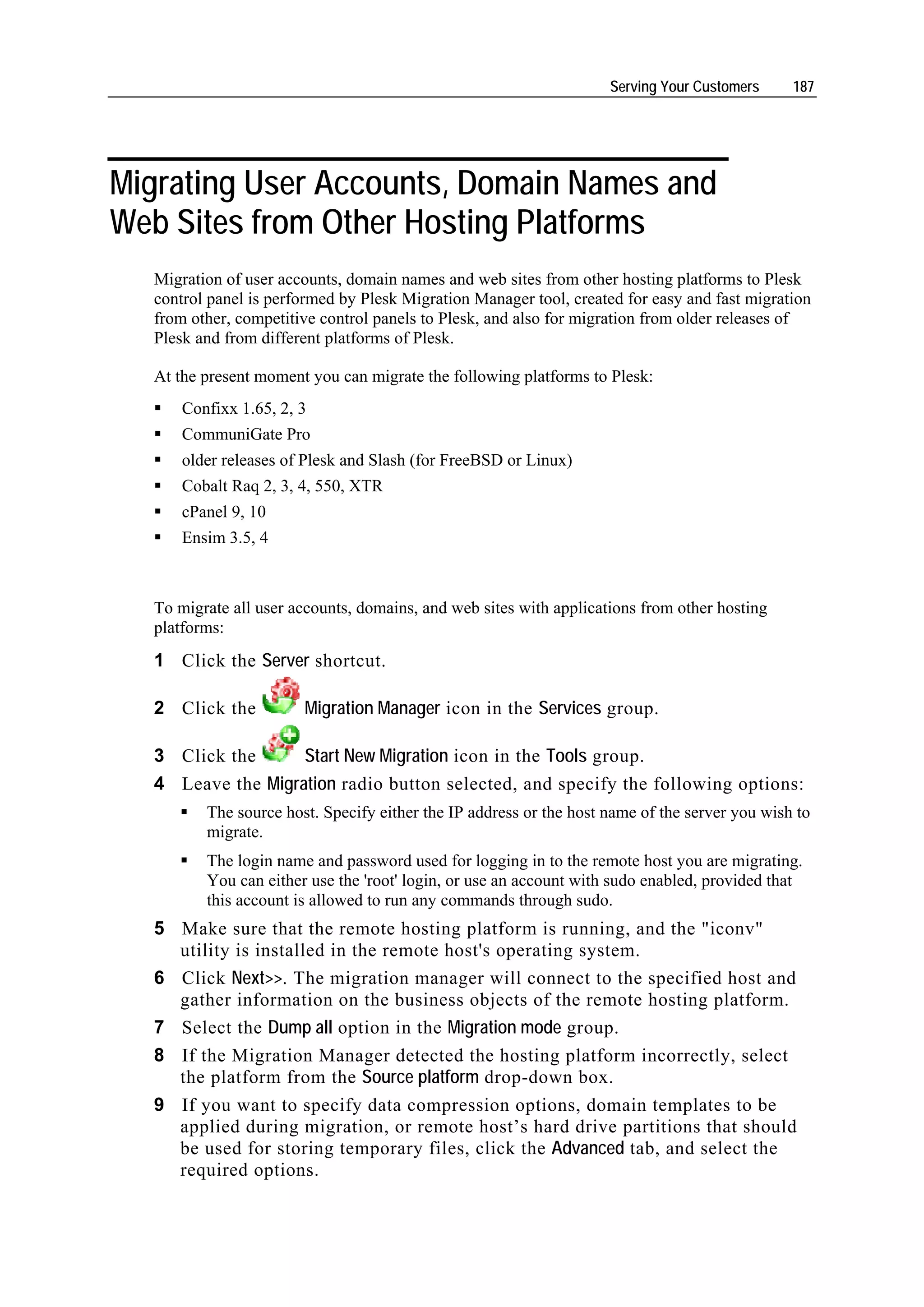 Serving Your Customers     187




Migrating User Accounts, Domain Names and
Web Sites from Other Hosting Platforms
  Migration of user accounts, domain names and web sites from other hosting platforms to Plesk
  control panel is performed by Plesk Migration Manager tool, created for easy and fast migration
  from other, competitive control panels to Plesk, and also for migration from older releases of
  Plesk and from different platforms of Plesk.

  At the present moment you can migrate the following platforms to Plesk:
      Confixx 1.65, 2, 3
      CommuniGate Pro
      older releases of Plesk and Slash (for FreeBSD or Linux)
      Cobalt Raq 2, 3, 4, 550, XTR
      cPanel 9, 10
      Ensim 3.5, 4



  To migrate all user accounts, domains, and web sites with applications from other hosting
  platforms:
  1 Click the Server shortcut.

  2 Click the          Migration Manager icon in the Services group.

  3 Click the      Start New Migration icon in the Tools group.
  4 Leave the Migration radio button selected, and specify the following options:
         The source host. Specify either the IP address or the host name of the server you wish to
         migrate.
         The login name and password used for logging in to the remote host you are migrating.
         You can either use the 'root' login, or use an account with sudo enabled, provided that
         this account is allowed to run any commands through sudo.
  5 Make sure that the remote hosting platform is running, and the "iconv"
    utility is installed in the remote host's operating system.
  6 Click Next>>. The migration manager will connect to the specified host and
    gather information on the business objects of the remote hosting platform.
  7 Select the Dump all option in the Migration mode group.
  8 If the Migration Manager detected the hosting platform incorrectly, select
    the platform from the Source platform drop-down box.
  9 If you want to specify data compression options, domain templates to be
    applied during migration, or remote host’s hard drive partitions that should
    be used for storing temporary files, click the Advanced tab, and select the
    required options.
 