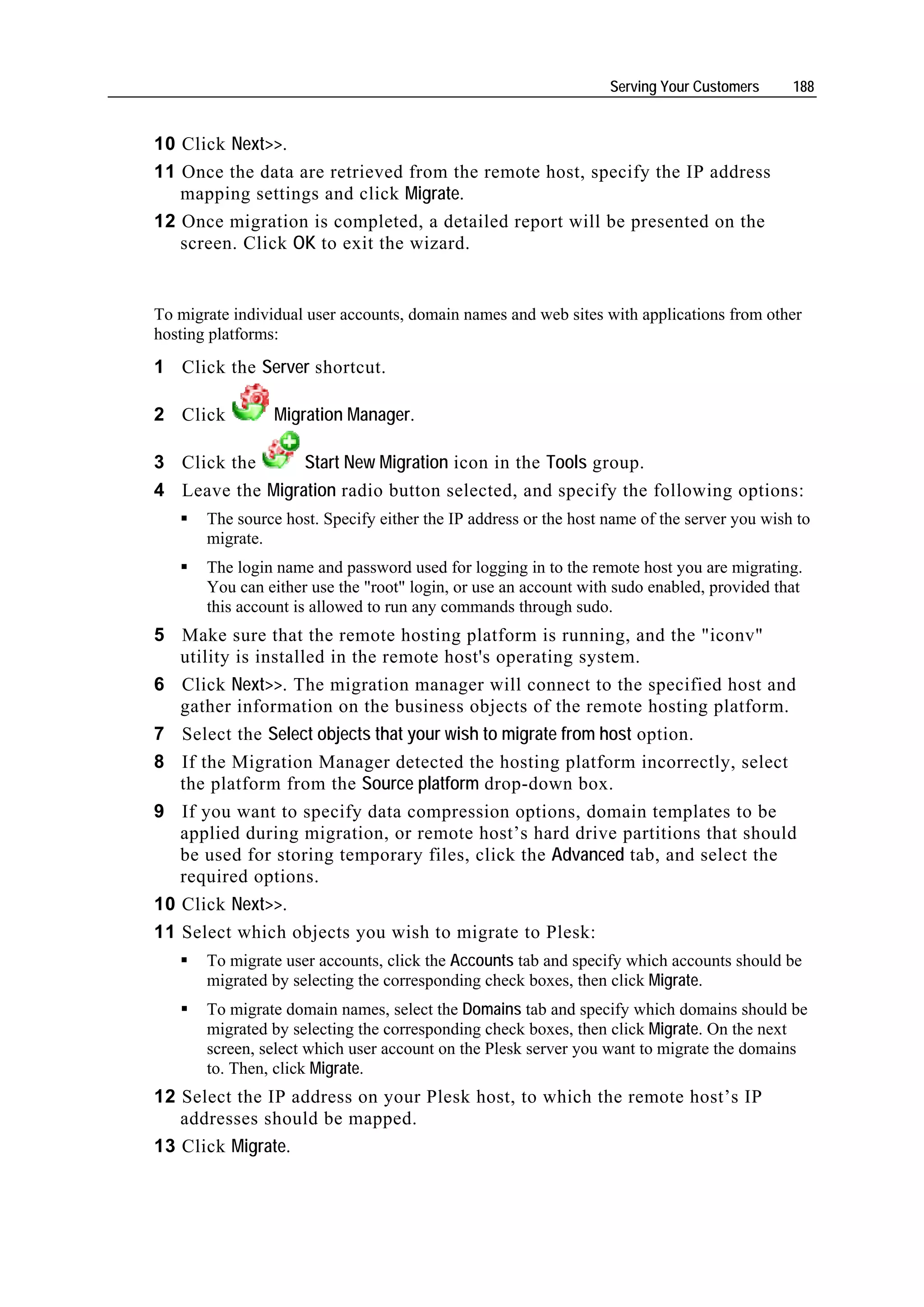 Serving Your Customers     188


10 Click Next>>.
11 Once the data are retrieved from the remote host, specify the IP address
   mapping settings and click Migrate.
12 Once migration is completed, a detailed report will be presented on the
   screen. Click OK to exit the wizard.


To migrate individual user accounts, domain names and web sites with applications from other
hosting platforms:
1 Click the Server shortcut.

2 Click          Migration Manager.

3 Click the      Start New Migration icon in the Tools group.
4 Leave the Migration radio button selected, and specify the following options:
       The source host. Specify either the IP address or the host name of the server you wish to
       migrate.
       The login name and password used for logging in to the remote host you are migrating.
       You can either use the "root" login, or use an account with sudo enabled, provided that
       this account is allowed to run any commands through sudo.
5 Make sure that the remote hosting platform is running, and the "iconv"
   utility is installed in the remote host's operating system.
6 Click Next>>. The migration manager will connect to the specified host and
   gather information on the business objects of the remote hosting platform.
7 Select the Select objects that your wish to migrate from host option.
8 If the Migration Manager detected the hosting platform incorrectly, select
   the platform from the Source platform drop-down box.
9 If you want to specify data compression options, domain templates to be
   applied during migration, or remote host’s hard drive partitions that should
   be used for storing temporary files, click the Advanced tab, and select the
   required options.
10 Click Next>>.
11 Select which objects you wish to migrate to Plesk:
       To migrate user accounts, click the Accounts tab and specify which accounts should be
       migrated by selecting the corresponding check boxes, then click Migrate.
       To migrate domain names, select the Domains tab and specify which domains should be
       migrated by selecting the corresponding check boxes, then click Migrate. On the next
       screen, select which user account on the Plesk server you want to migrate the domains
       to. Then, click Migrate.
12 Select the IP address on your Plesk host, to which the remote host’s IP
   addresses should be mapped.
13 Click Migrate.
 