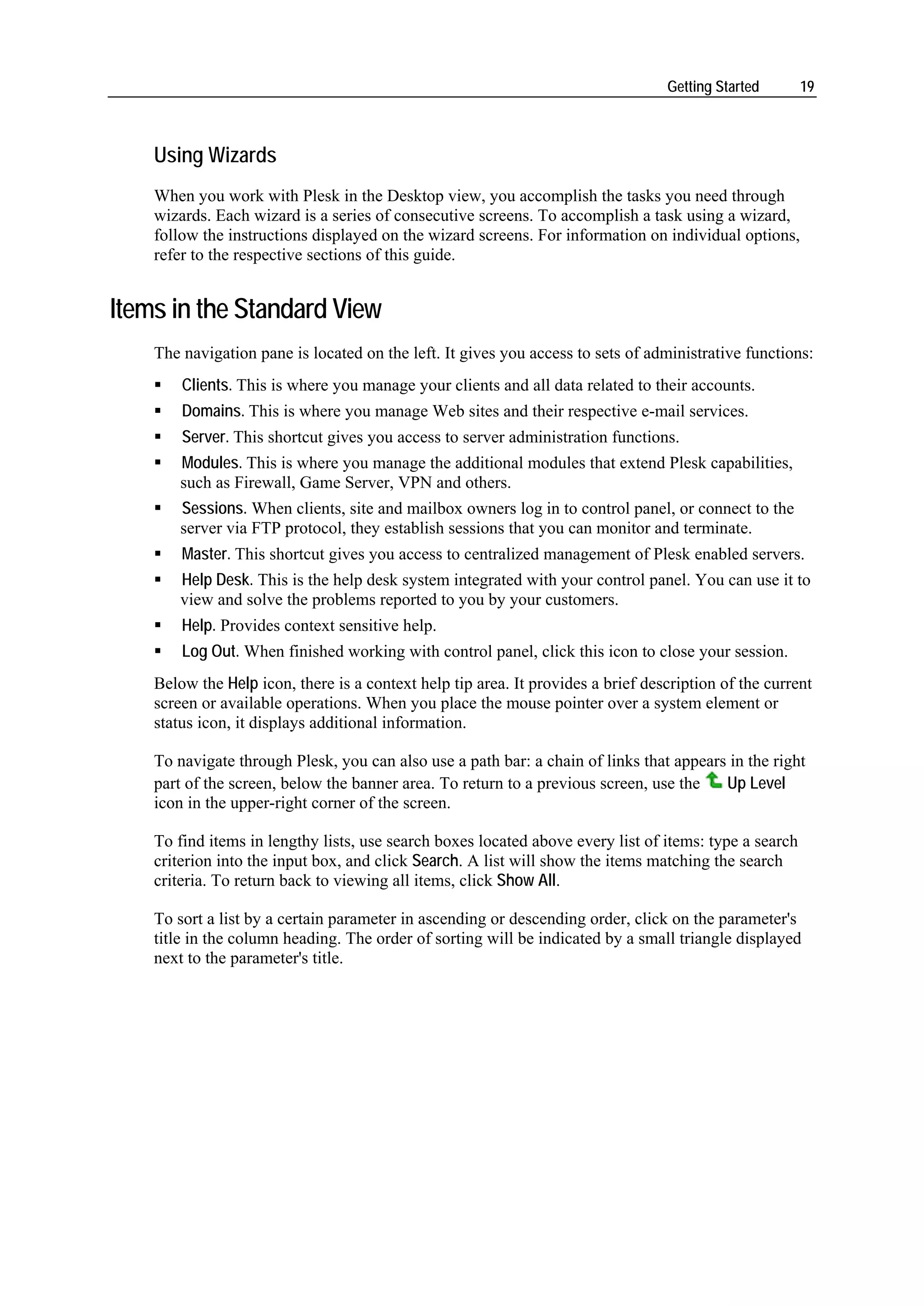 Getting Started       19



    Using Wizards
    When you work with Plesk in the Desktop view, you accomplish the tasks you need through
    wizards. Each wizard is a series of consecutive screens. To accomplish a task using a wizard,
    follow the instructions displayed on the wizard screens. For information on individual options,
    refer to the respective sections of this guide.


Items in the Standard View
    The navigation pane is located on the left. It gives you access to sets of administrative functions:
        Clients. This is where you manage your clients and all data related to their accounts.
        Domains. This is where you manage Web sites and their respective e-mail services.
        Server. This shortcut gives you access to server administration functions.
        Modules. This is where you manage the additional modules that extend Plesk capabilities,
        such as Firewall, Game Server, VPN and others.
        Sessions. When clients, site and mailbox owners log in to control panel, or connect to the
        server via FTP protocol, they establish sessions that you can monitor and terminate.
        Master. This shortcut gives you access to centralized management of Plesk enabled servers.
        Help Desk. This is the help desk system integrated with your control panel. You can use it to
        view and solve the problems reported to you by your customers.
        Help. Provides context sensitive help.
        Log Out. When finished working with control panel, click this icon to close your session.
    Below the Help icon, there is a context help tip area. It provides a brief description of the current
    screen or available operations. When you place the mouse pointer over a system element or
    status icon, it displays additional information.

    To navigate through Plesk, you can also use a path bar: a chain of links that appears in the right
    part of the screen, below the banner area. To return to a previous screen, use the   Up Level
    icon in the upper-right corner of the screen.

    To find items in lengthy lists, use search boxes located above every list of items: type a search
    criterion into the input box, and click Search. A list will show the items matching the search
    criteria. To return back to viewing all items, click Show All.

    To sort a list by a certain parameter in ascending or descending order, click on the parameter's
    title in the column heading. The order of sorting will be indicated by a small triangle displayed
    next to the parameter's title.
 