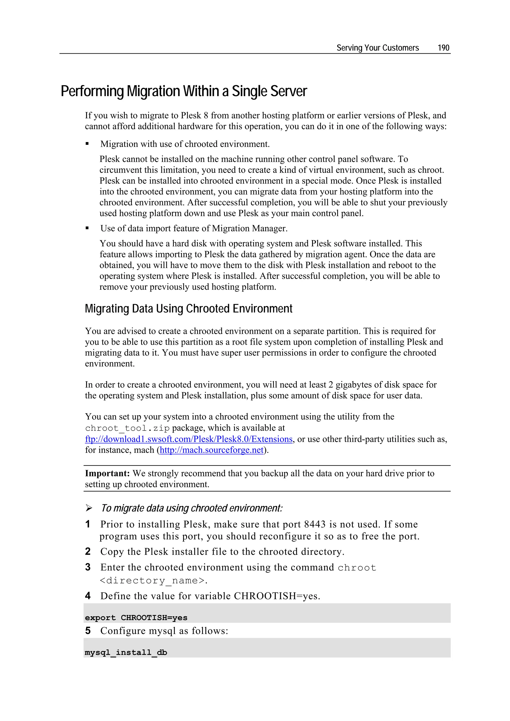Serving Your Customers        190




Performing Migration Within a Single Server
    If you wish to migrate to Plesk 8 from another hosting platform or earlier versions of Plesk, and
    cannot afford additional hardware for this operation, you can do it in one of the following ways:
        Migration with use of chrooted environment.
       Plesk cannot be installed on the machine running other control panel software. To
       circumvent this limitation, you need to create a kind of virtual environment, such as chroot.
       Plesk can be installed into chrooted environment in a special mode. Once Plesk is installed
       into the chrooted environment, you can migrate data from your hosting platform into the
       chrooted environment. After successful completion, you will be able to shut your previously
       used hosting platform down and use Plesk as your main control panel.
        Use of data import feature of Migration Manager.
       You should have a hard disk with operating system and Plesk software installed. This
       feature allows importing to Plesk the data gathered by migration agent. Once the data are
       obtained, you will have to move them to the disk with Plesk installation and reboot to the
       operating system where Plesk is installed. After successful completion, you will be able to
       remove your previously used hosting platform.

    Migrating Data Using Chrooted Environment
    You are advised to create a chrooted environment on a separate partition. This is required for
    you to be able to use this partition as a root file system upon completion of installing Plesk and
    migrating data to it. You must have super user permissions in order to configure the chrooted
    environment.

    In order to create a chrooted environment, you will need at least 2 gigabytes of disk space for
    the operating system and Plesk installation, plus some amount of disk space for user data.

    You can set up your system into a chrooted environment using the utility from the
    chroot_tool.zip package, which is available at
    ftp://download1.swsoft.com/Plesk/Plesk8.0/Extensions, or use other third-party utilities such as,
    for instance, mach (http://mach.sourceforge.net).

    Important: We strongly recommend that you backup all the data on your hard drive prior to
    setting up chrooted environment.

        To migrate data using chrooted environment:
    1 Prior to installing Plesk, make sure that port 8443 is not used. If some
      program uses this port, you should reconfigure it so as to free the port.
    2 Copy the Plesk installer file to the chrooted directory.
    3 Enter the chrooted environment using the command chroot
      <directory_name>.
    4 Define the value for variable CHROOTISH=yes.

    export CHROOTISH=yes
    5 Configure mysql as follows:

    mysql_install_db
 