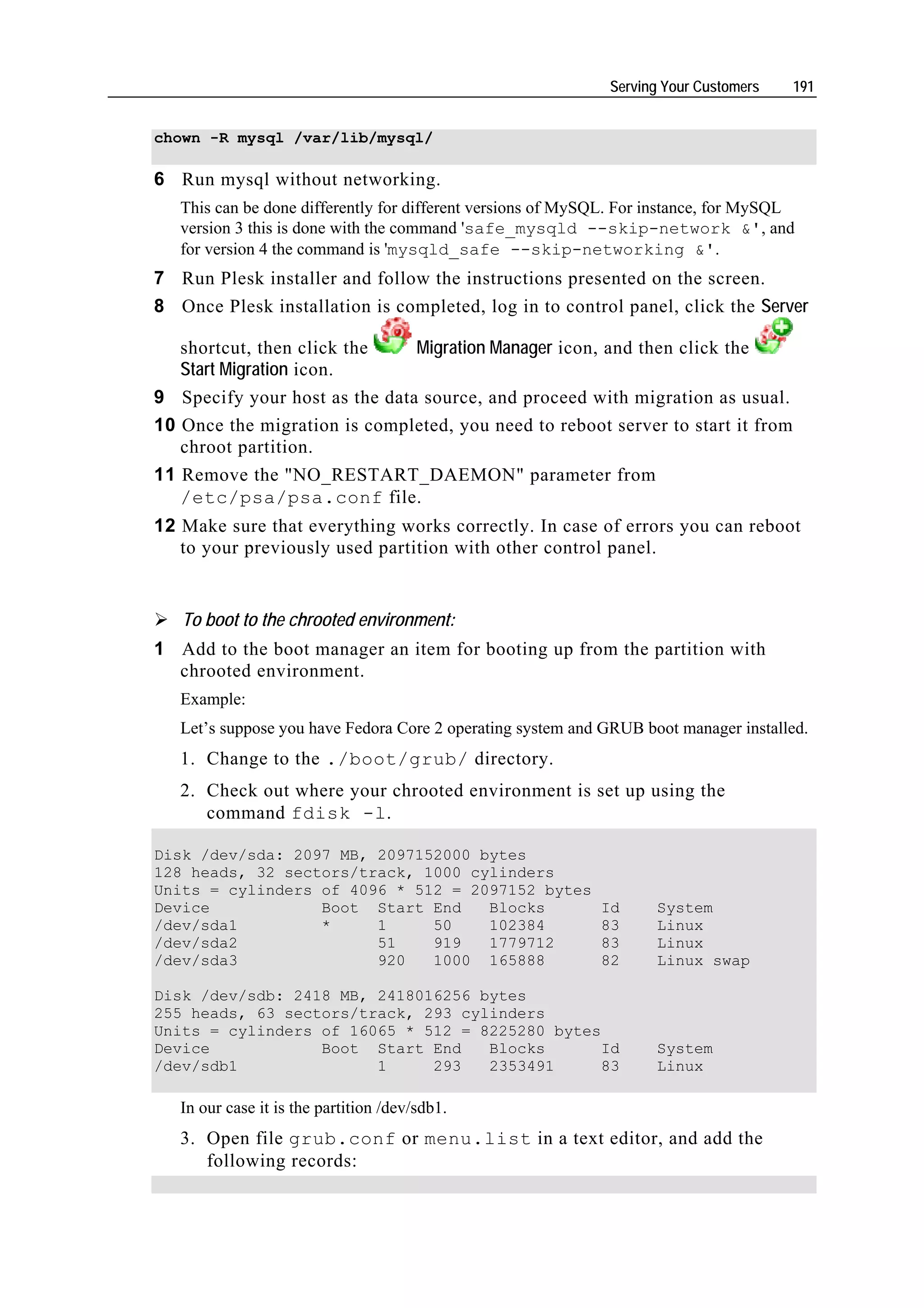 Serving Your Customers   191


chown -R mysql /var/lib/mysql/

6 Run mysql without networking.
   This can be done differently for different versions of MySQL. For instance, for MySQL
   version 3 this is done with the command 'safe_mysqld --skip-network &', and
   for version 4 the command is 'mysqld_safe --skip-networking &'.
7 Run Plesk installer and follow the instructions presented on the screen.
8 Once Plesk installation is completed, log in to control panel, click the Server

   shortcut, then click the    Migration Manager icon, and then click the
   Start Migration icon.
9 Specify your host as the data source, and proceed with migration as usual.
10 Once the migration is completed, you need to reboot server to start it from
   chroot partition.
11 Remove the "NO_RESTART_DAEMON" parameter from
   /etc/psa/psa.conf file.
12 Make sure that everything works correctly. In case of errors you can reboot
   to your previously used partition with other control panel.


   To boot to the chrooted environment:
1 Add to the boot manager an item for booting up from the partition with
  chrooted environment.
   Example:
   Let’s suppose you have Fedora Core 2 operating system and GRUB boot manager installed.
   1. Change to the ./boot/grub/ directory.
   2. Check out where your chrooted environment is set up using the
      command fdisk -l.

Disk /dev/sda: 2097 MB, 2097152000 bytes
128 heads, 32 sectors/track, 1000 cylinders
Units = cylinders of 4096 * 512 = 2097152 bytes
Device            Boot Start End    Blocks                   Id     System
/dev/sda1         *     1     50    102384                   83     Linux
/dev/sda2               51    919   1779712                  83     Linux
/dev/sda3               920   1000 165888                    82     Linux swap

Disk /dev/sdb: 2418 MB, 2418016256 bytes
255 heads, 63 sectors/track, 293 cylinders
Units = cylinders of 16065 * 512 = 8225280 bytes
Device            Boot Start End    Blocks       Id                 System
/dev/sdb1               1     293   2353491      83                 Linux

   In our case it is the partition /dev/sdb1.
   3. Open file grub.conf or menu.list in a text editor, and add the
      following records:
 