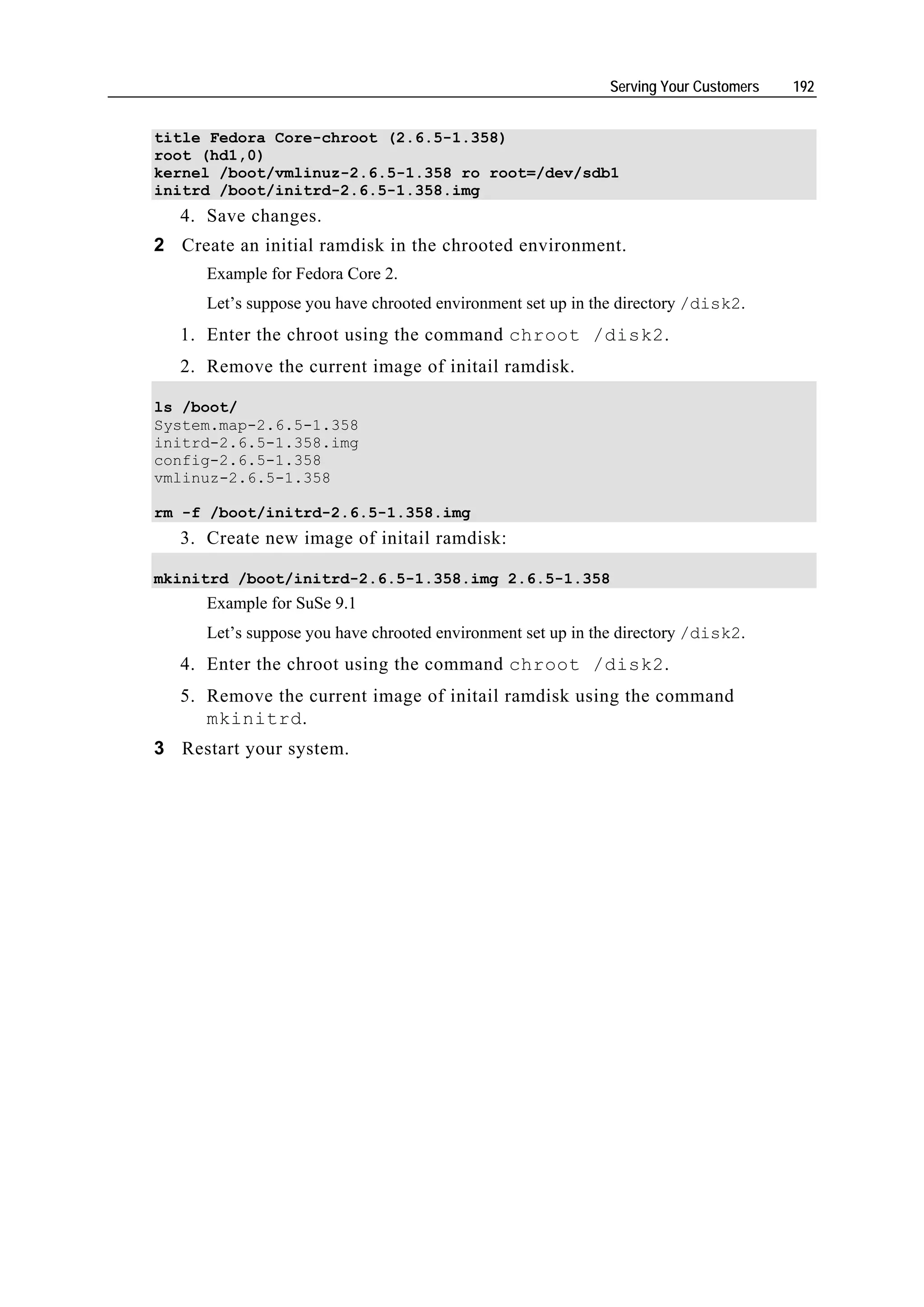 Serving Your Customers   192


title Fedora Core-chroot (2.6.5-1.358)
root (hd1,0)
kernel /boot/vmlinuz-2.6.5-1.358 ro root=/dev/sdb1
initrd /boot/initrd-2.6.5-1.358.img
   4. Save changes.
2 Create an initial ramdisk in the chrooted environment.
      Example for Fedora Core 2.
      Let’s suppose you have chrooted environment set up in the directory /disk2.
   1. Enter the chroot using the command chroot /disk2.
   2. Remove the current image of initail ramdisk.

ls /boot/
System.map-2.6.5-1.358
initrd-2.6.5-1.358.img
config-2.6.5-1.358
vmlinuz-2.6.5-1.358

rm -f /boot/initrd-2.6.5-1.358.img
   3. Create new image of initail ramdisk:

mkinitrd /boot/initrd-2.6.5-1.358.img 2.6.5-1.358
      Example for SuSe 9.1
      Let’s suppose you have chrooted environment set up in the directory /disk2.
   4. Enter the chroot using the command chroot /disk2.
   5. Remove the current image of initail ramdisk using the command
      mkinitrd.
3 Restart your system.
 