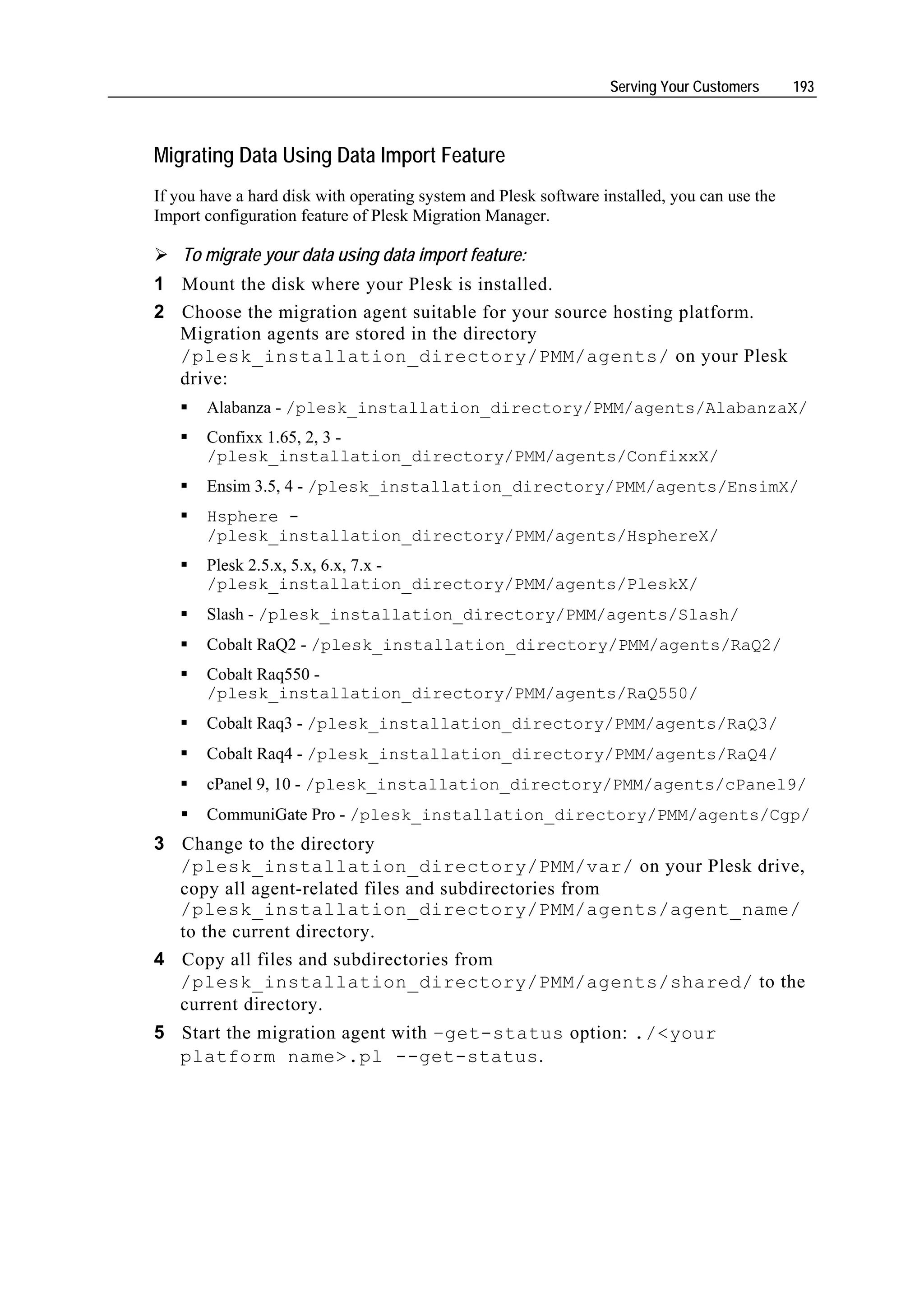 Serving Your Customers      193



Migrating Data Using Data Import Feature
If you have a hard disk with operating system and Plesk software installed, you can use the
Import configuration feature of Plesk Migration Manager.

    To migrate your data using data import feature:
1 Mount the disk where your Plesk is installed.
2 Choose the migration agent suitable for your source hosting platform.
  Migration agents are stored in the directory
  /plesk_installation_directory/PMM/agents/ on your Plesk
  drive:
       Alabanza - /plesk_installation_directory/PMM/agents/AlabanzaX/
       Confixx 1.65, 2, 3 -
       /plesk_installation_directory/PMM/agents/ConfixxX/
       Ensim 3.5, 4 - /plesk_installation_directory/PMM/agents/EnsimX/
       Hsphere -
       /plesk_installation_directory/PMM/agents/HsphereX/
       Plesk 2.5.x, 5.x, 6.x, 7.x -
       /plesk_installation_directory/PMM/agents/PleskX/
       Slash - /plesk_installation_directory/PMM/agents/Slash/
       Cobalt RaQ2 - /plesk_installation_directory/PMM/agents/RaQ2/
       Cobalt Raq550 -
       /plesk_installation_directory/PMM/agents/RaQ550/
       Cobalt Raq3 - /plesk_installation_directory/PMM/agents/RaQ3/
       Cobalt Raq4 - /plesk_installation_directory/PMM/agents/RaQ4/
       cPanel 9, 10 - /plesk_installation_directory/PMM/agents/cPanel9/
       CommuniGate Pro - /plesk_installation_directory/PMM/agents/Cgp/
3 Change to the directory
  /plesk_installation_directory/PMM/var/ on your Plesk drive,
  copy all agent-related files and subdirectories from
  /plesk_installation_directory/PMM/agents/agent_name/
  to the current directory.
4 Copy all files and subdirectories from
  /plesk_installation_directory/PMM/agents/shared/ to the
  current directory.
5 Start the migration agent with –get-status option: ./<your
  platform name>.pl --get-status.
 