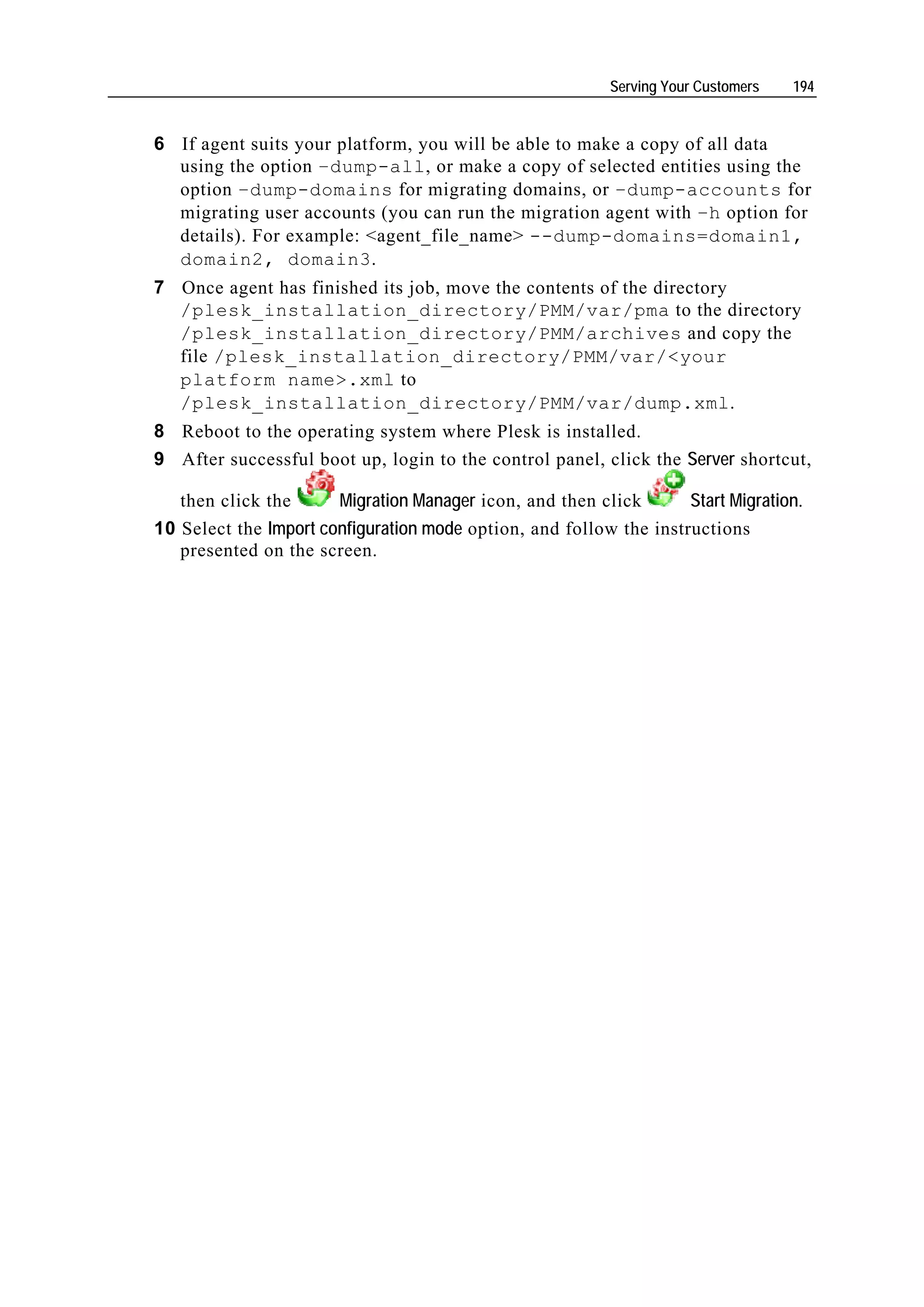 Serving Your Customers   194


6 If agent suits your platform, you will be able to make a copy of all data
  using the option –dump-all, or make a copy of selected entities using the
  option –dump-domains for migrating domains, or –dump-accounts for
  migrating user accounts (you can run the migration agent with –h option for
  details). For example: <agent_file_name> --dump-domains=domain1,
  domain2, domain3.
7 Once agent has finished its job, move the contents of the directory
  /plesk_installation_directory/PMM/var/pma to the directory
  /plesk_installation_directory/PMM/archives and copy the
  file /plesk_installation_directory/PMM/var/<your
  platform name>.xml to
  /plesk_installation_directory/PMM/var/dump.xml.
8 Reboot to the operating system where Plesk is installed.
9 After successful boot up, login to the control panel, click the Server shortcut,

   then click the      Migration Manager icon, and then click       Start Migration.
10 Select the Import configuration mode option, and follow the instructions
   presented on the screen.
 