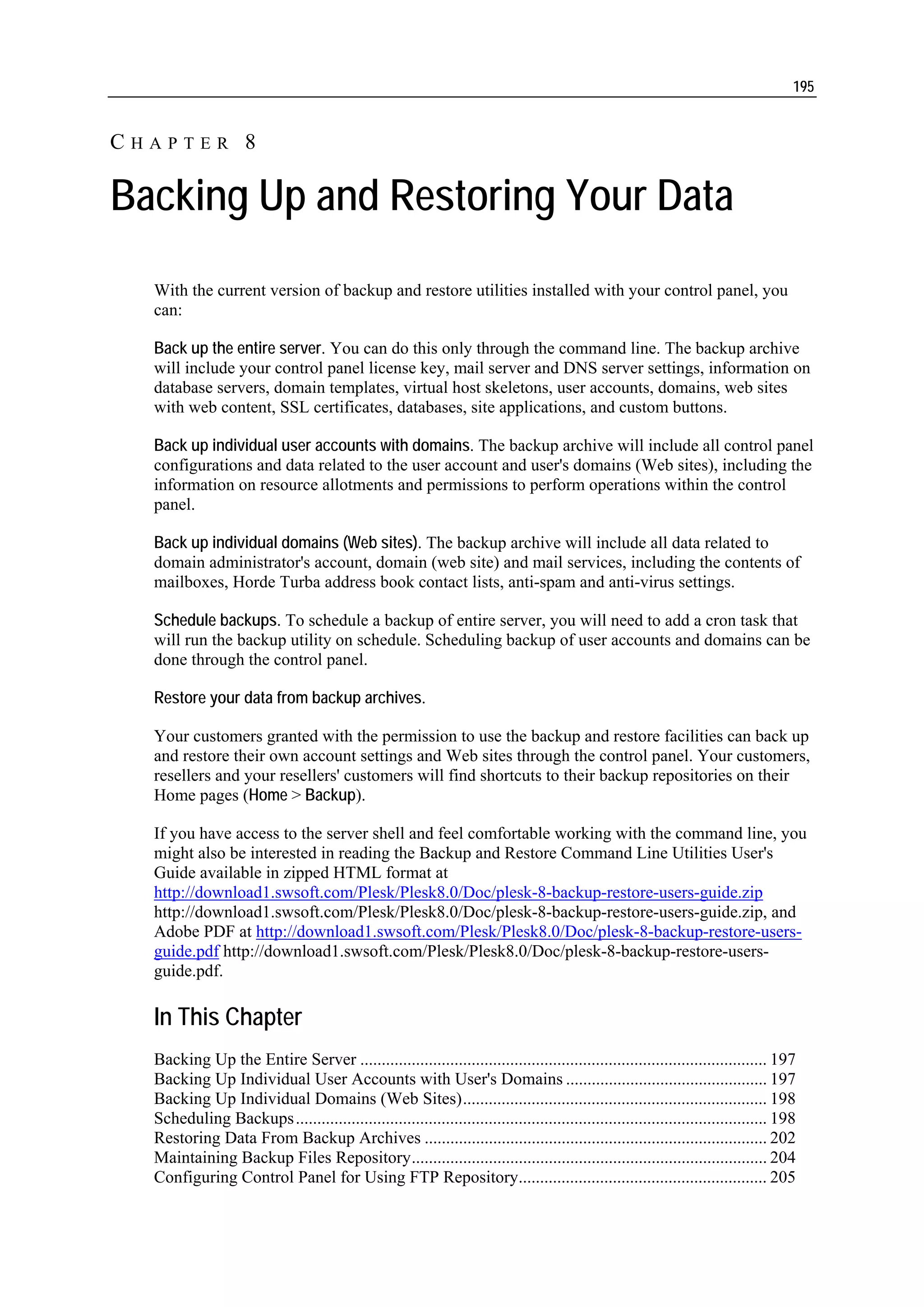 195


CHAPTER 8

Backing Up and Restoring Your Data
  With the current version of backup and restore utilities installed with your control panel, you
  can:

  Back up the entire server. You can do this only through the command line. The backup archive
  will include your control panel license key, mail server and DNS server settings, information on
  database servers, domain templates, virtual host skeletons, user accounts, domains, web sites
  with web content, SSL certificates, databases, site applications, and custom buttons.

  Back up individual user accounts with domains. The backup archive will include all control panel
  configurations and data related to the user account and user's domains (Web sites), including the
  information on resource allotments and permissions to perform operations within the control
  panel.

  Back up individual domains (Web sites). The backup archive will include all data related to
  domain administrator's account, domain (web site) and mail services, including the contents of
  mailboxes, Horde Turba address book contact lists, anti-spam and anti-virus settings.

  Schedule backups. To schedule a backup of entire server, you will need to add a cron task that
  will run the backup utility on schedule. Scheduling backup of user accounts and domains can be
  done through the control panel.

  Restore your data from backup archives.

  Your customers granted with the permission to use the backup and restore facilities can back up
  and restore their own account settings and Web sites through the control panel. Your customers,
  resellers and your resellers' customers will find shortcuts to their backup repositories on their
  Home pages (Home > Backup).

  If you have access to the server shell and feel comfortable working with the command line, you
  might also be interested in reading the Backup and Restore Command Line Utilities User's
  Guide available in zipped HTML format at
  http://download1.swsoft.com/Plesk/Plesk8.0/Doc/plesk-8-backup-restore-users-guide.zip
  http://download1.swsoft.com/Plesk/Plesk8.0/Doc/plesk-8-backup-restore-users-guide.zip, and
  Adobe PDF at http://download1.swsoft.com/Plesk/Plesk8.0/Doc/plesk-8-backup-restore-users-
  guide.pdf http://download1.swsoft.com/Plesk/Plesk8.0/Doc/plesk-8-backup-restore-users-
  guide.pdf.

  In This Chapter
  Backing Up the Entire Server ............................................................................................... 197
  Backing Up Individual User Accounts with User's Domains ............................................... 197
  Backing Up Individual Domains (Web Sites)....................................................................... 198
  Scheduling Backups .............................................................................................................. 198
  Restoring Data From Backup Archives ................................................................................ 202
  Maintaining Backup Files Repository................................................................................... 204
  Configuring Control Panel for Using FTP Repository.......................................................... 205
 
