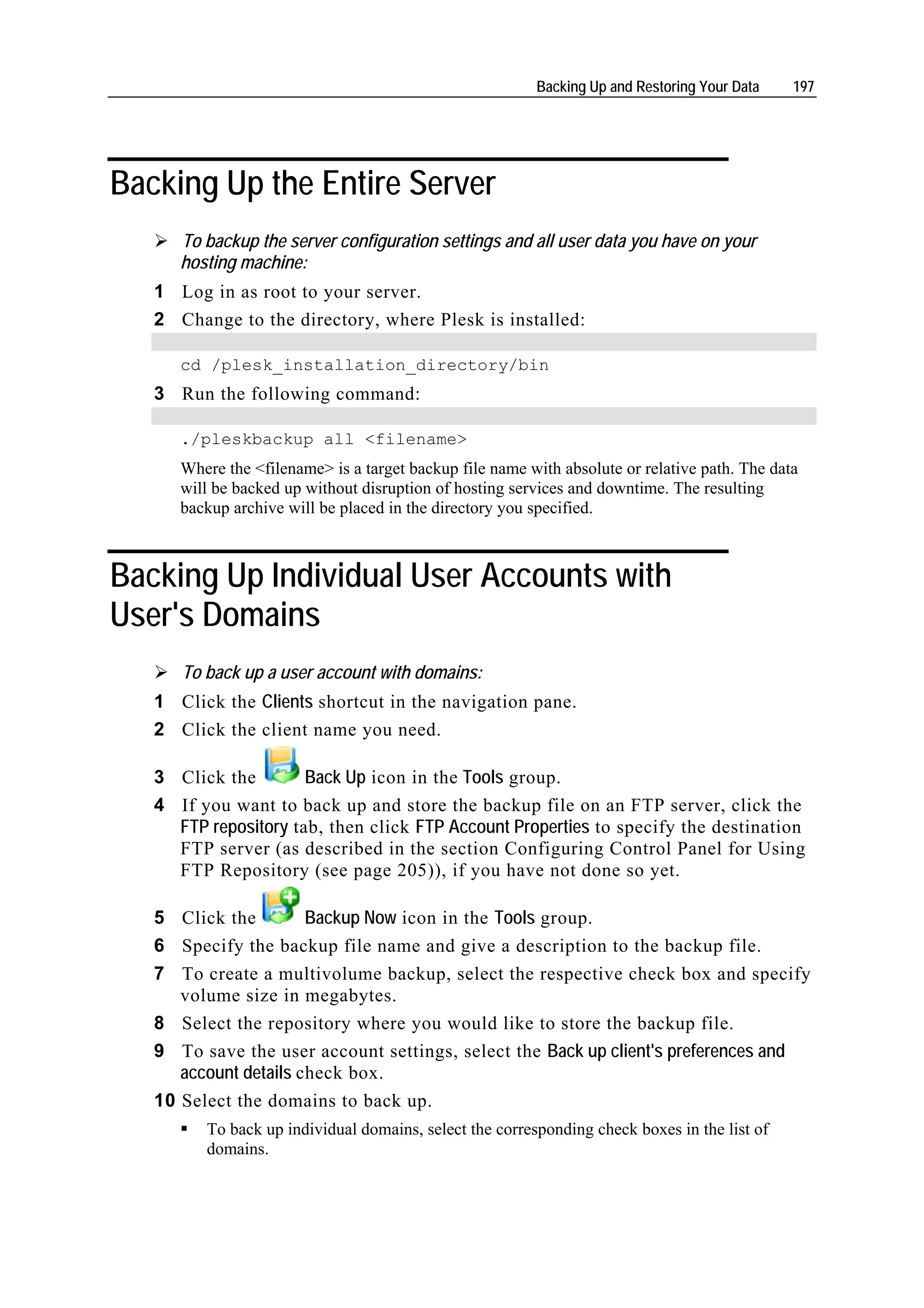 Backing Up and Restoring Your Data    197




Backing Up the Entire Server
      To backup the server configuration settings and all user data you have on your
      hosting machine:
   1 Log in as root to your server.
   2 Change to the directory, where Plesk is installed:

      cd /plesk_installation_directory/bin
   3 Run the following command:

      ./pleskbackup all <filename>
      Where the <filename> is a target backup file name with absolute or relative path. The data
      will be backed up without disruption of hosting services and downtime. The resulting
      backup archive will be placed in the directory you specified.



Backing Up Individual User Accounts with
User's Domains
      To back up a user account with domains:
   1 Click the Clients shortcut in the navigation pane.
   2 Click the client name you need.

   3 Click the        Back Up icon in the Tools group.
   4 If you want to back up and store the backup file on an FTP server, click the
     FTP repository tab, then click FTP Account Properties to specify the destination
     FTP server (as described in the section Configuring Control Panel for Using
     FTP Repository (see page 205)), if you have not done so yet.

   5 Click the         Backup Now icon in the Tools group.
   6 Specify the backup file name and give a description to the backup file.
   7 To create a multivolume backup, select the respective check box and specify
      volume size in megabytes.
   8 Select the repository where you would like to store the backup file.
   9 To save the user account settings, select the Back up client's preferences and
      account details check box.
   10 Select the domains to back up.
         To back up individual domains, select the corresponding check boxes in the list of
         domains.
 
