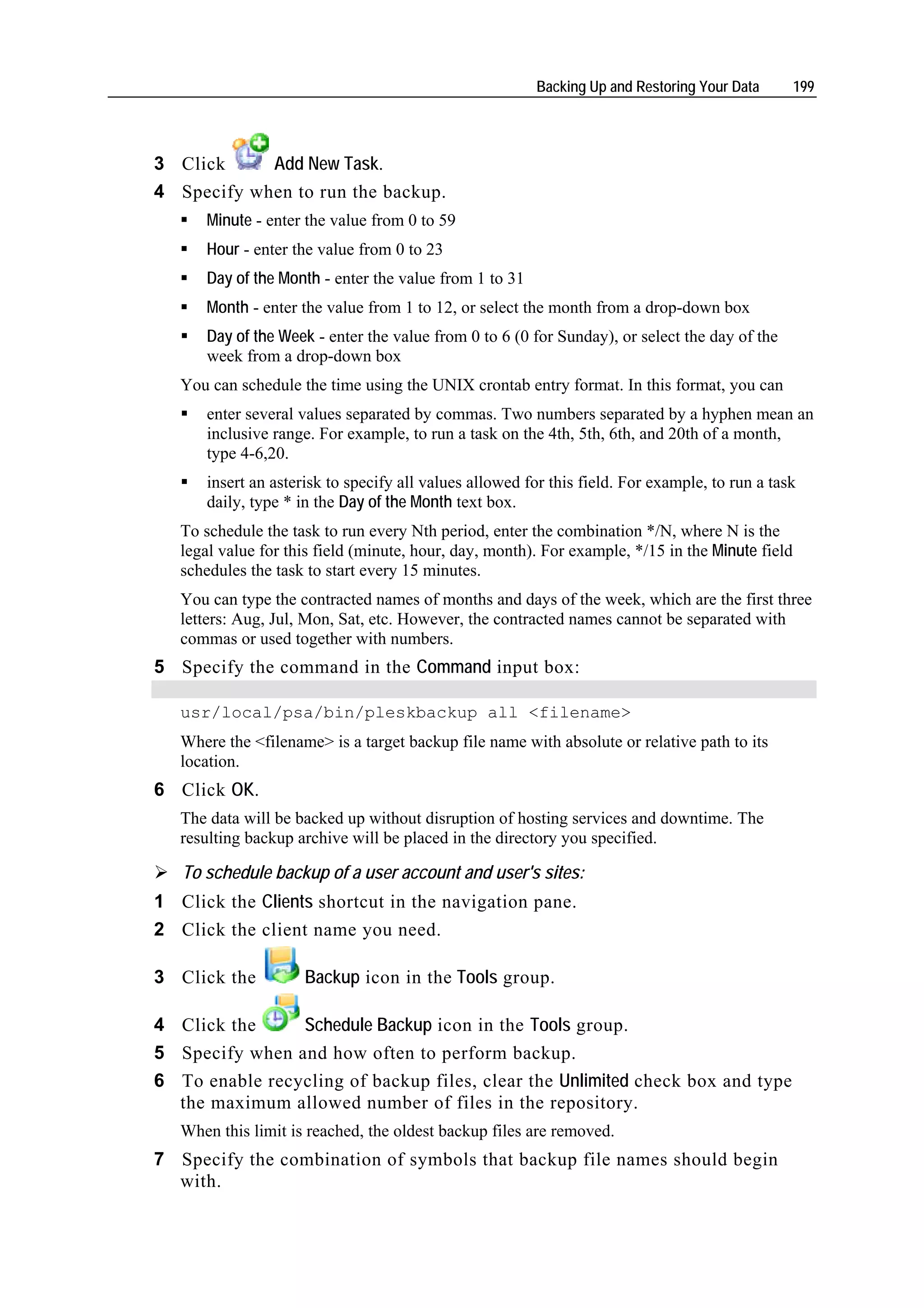 Backing Up and Restoring Your Data        199




3 Click     Add New Task.
4 Specify when to run the backup.
      Minute - enter the value from 0 to 59
      Hour - enter the value from 0 to 23
      Day of the Month - enter the value from 1 to 31
      Month - enter the value from 1 to 12, or select the month from a drop-down box
      Day of the Week - enter the value from 0 to 6 (0 for Sunday), or select the day of the
      week from a drop-down box
   You can schedule the time using the UNIX crontab entry format. In this format, you can
      enter several values separated by commas. Two numbers separated by a hyphen mean an
      inclusive range. For example, to run a task on the 4th, 5th, 6th, and 20th of a month,
      type 4-6,20.
      insert an asterisk to specify all values allowed for this field. For example, to run a task
      daily, type * in the Day of the Month text box.
   To schedule the task to run every Nth period, enter the combination */N, where N is the
   legal value for this field (minute, hour, day, month). For example, */15 in the Minute field
   schedules the task to start every 15 minutes.
   You can type the contracted names of months and days of the week, which are the first three
   letters: Aug, Jul, Mon, Sat, etc. However, the contracted names cannot be separated with
   commas or used together with numbers.
5 Specify the command in the Command input box:

   usr/local/psa/bin/pleskbackup all <filename>
   Where the <filename> is a target backup file name with absolute or relative path to its
   location.
6 Click OK.
   The data will be backed up without disruption of hosting services and downtime. The
   resulting backup archive will be placed in the directory you specified.

   To schedule backup of a user account and user's sites:
1 Click the Clients shortcut in the navigation pane.
2 Click the client name you need.

3 Click the          Backup icon in the Tools group.

4 Click the     Schedule Backup icon in the Tools group.
5 Specify when and how often to perform backup.
6 To enable recycling of backup files, clear the Unlimited check box and type
  the maximum allowed number of files in the repository.
   When this limit is reached, the oldest backup files are removed.
7 Specify the combination of symbols that backup file names should begin
  with.
 