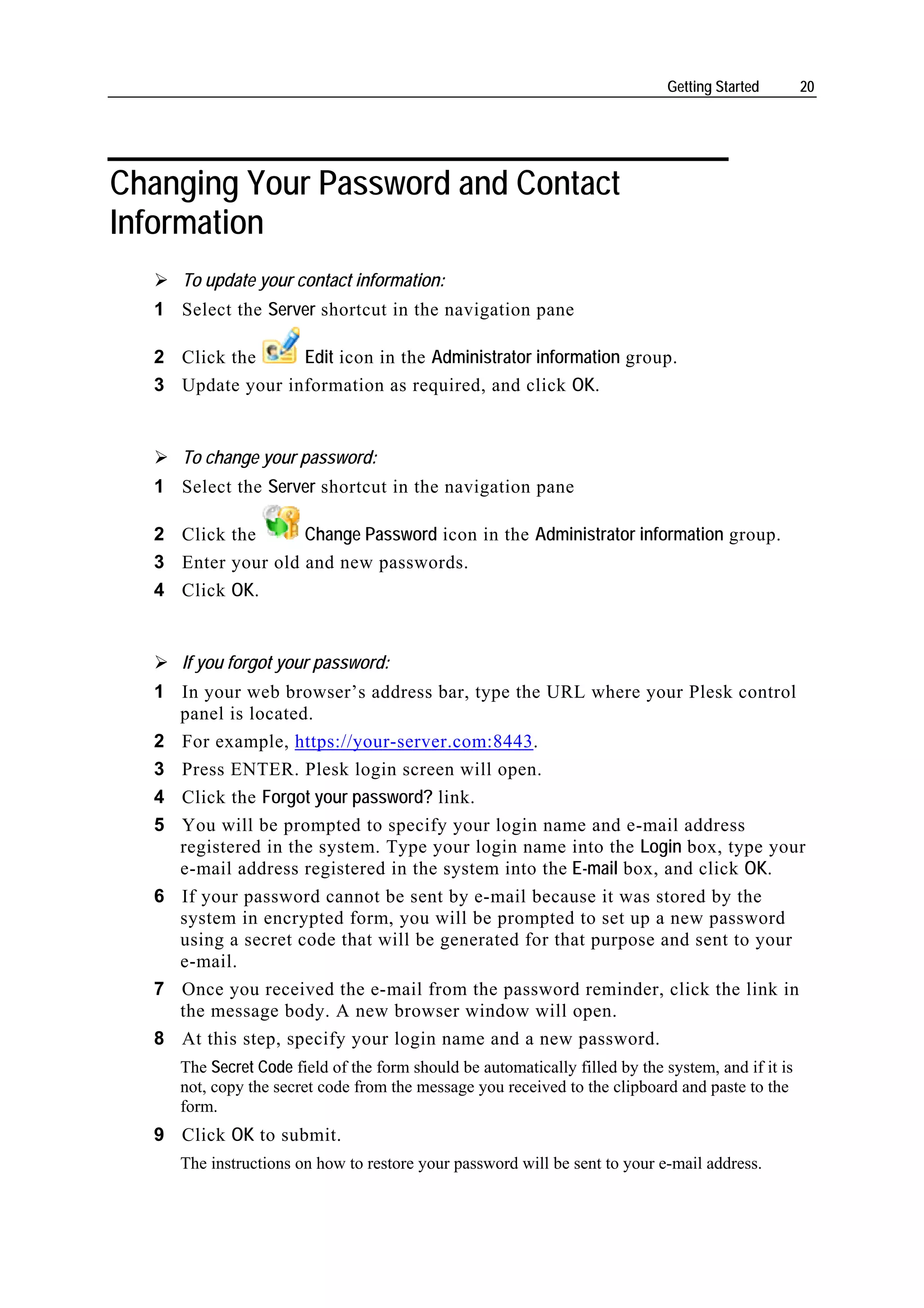 Getting Started       20




Changing Your Password and Contact
Information
     To update your contact information:
  1 Select the Server shortcut in the navigation pane

  2 Click the     Edit icon in the Administrator information group.
  3 Update your information as required, and click OK.


     To change your password:
  1 Select the Server shortcut in the navigation pane

  2 Click the      Change Password icon in the Administrator information group.
  3 Enter your old and new passwords.
  4 Click OK.


     If you forgot your password:
  1 In your web browser’s address bar, type the URL where your Plesk control
    panel is located.
  2 For example, https://your-server.com:8443.
  3 Press ENTER. Plesk login screen will open.
  4 Click the Forgot your password? link.
  5 You will be prompted to specify your login name and e-mail address
    registered in the system. Type your login name into the Login box, type your
    e-mail address registered in the system into the E-mail box, and click OK.
  6 If your password cannot be sent by e-mail because it was stored by the
    system in encrypted form, you will be prompted to set up a new password
    using a secret code that will be generated for that purpose and sent to your
    e-mail.
  7 Once you received the e-mail from the password reminder, click the link in
    the message body. A new browser window will open.
  8 At this step, specify your login name and a new password.
     The Secret Code field of the form should be automatically filled by the system, and if it is
     not, copy the secret code from the message you received to the clipboard and paste to the
     form.
  9 Click OK to submit.
     The instructions on how to restore your password will be sent to your e-mail address.
 