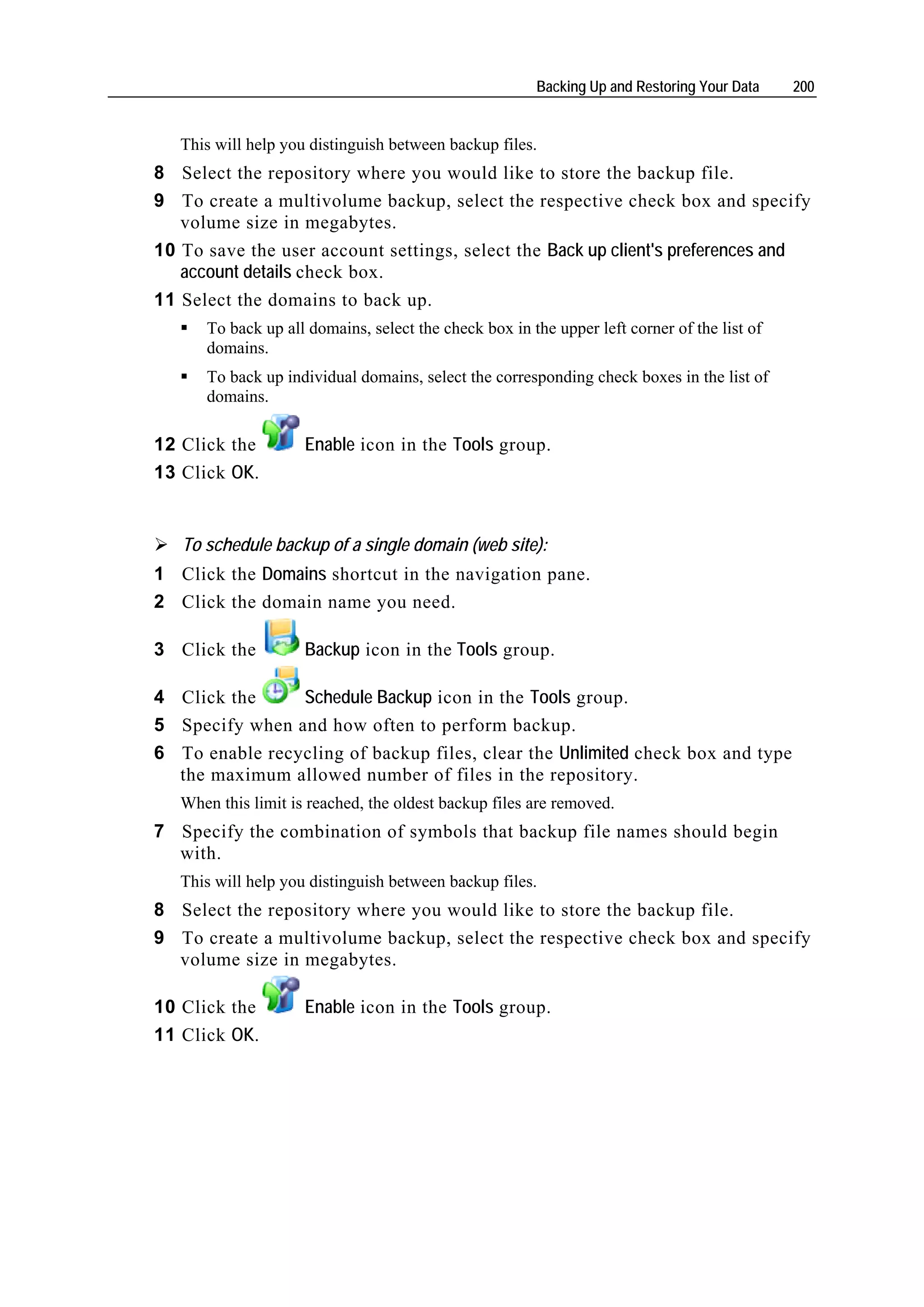 Backing Up and Restoring Your Data    200


   This will help you distinguish between backup files.
8 Select the repository where you would like to store the backup file.
9 To create a multivolume backup, select the respective check box and specify
   volume size in megabytes.
10 To save the user account settings, select the Back up client's preferences and
   account details check box.
11 Select the domains to back up.
      To back up all domains, select the check box in the upper left corner of the list of
      domains.
      To back up individual domains, select the corresponding check boxes in the list of
      domains.

12 Click the         Enable icon in the Tools group.
13 Click OK.


   To schedule backup of a single domain (web site):
1 Click the Domains shortcut in the navigation pane.
2 Click the domain name you need.

3 Click the          Backup icon in the Tools group.

4 Click the     Schedule Backup icon in the Tools group.
5 Specify when and how often to perform backup.
6 To enable recycling of backup files, clear the Unlimited check box and type
  the maximum allowed number of files in the repository.
   When this limit is reached, the oldest backup files are removed.
7 Specify the combination of symbols that backup file names should begin
  with.
   This will help you distinguish between backup files.
8 Select the repository where you would like to store the backup file.
9 To create a multivolume backup, select the respective check box and specify
  volume size in megabytes.

10 Click the         Enable icon in the Tools group.
11 Click OK.
 