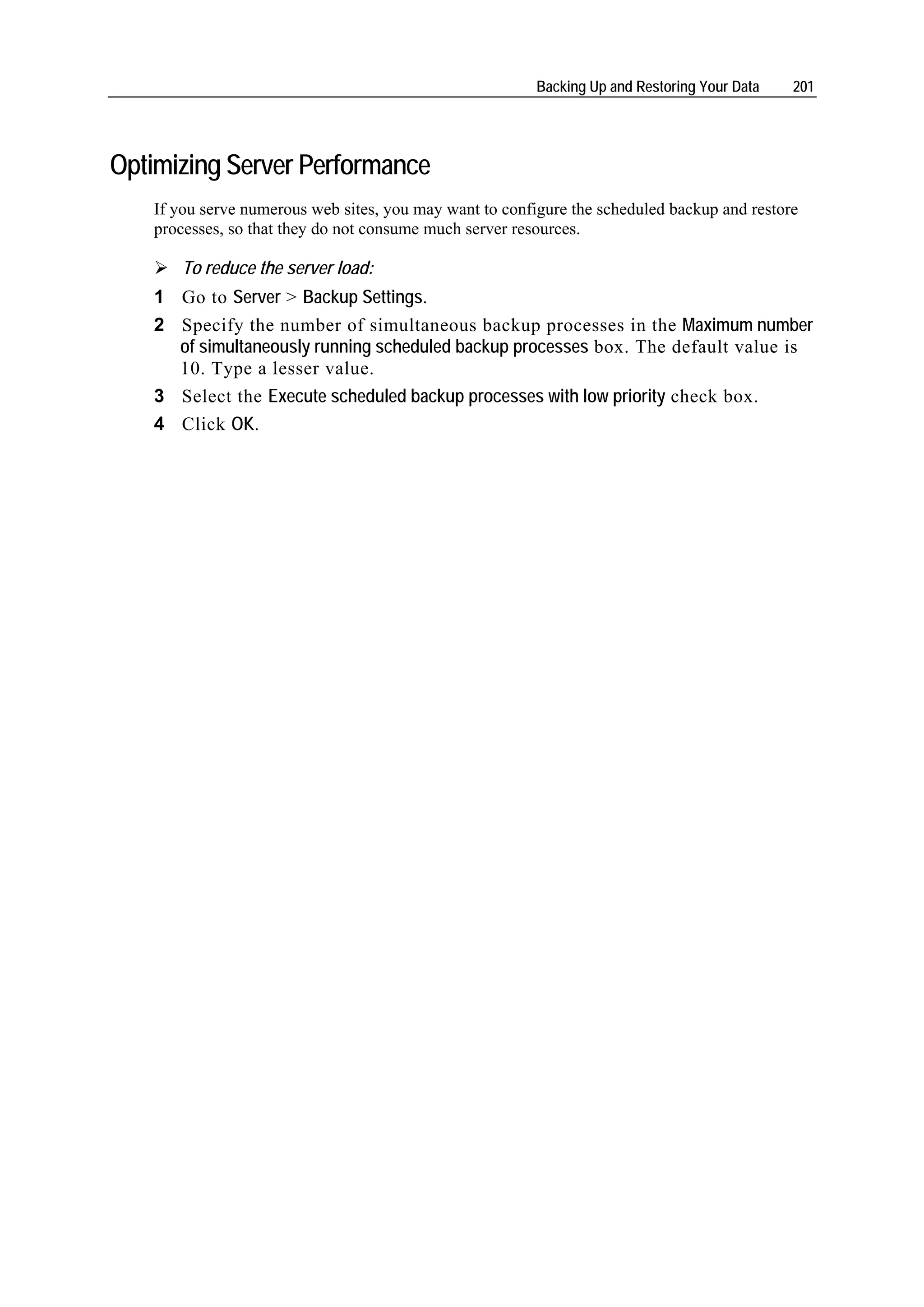 Backing Up and Restoring Your Data   201




Optimizing Server Performance
   If you serve numerous web sites, you may want to configure the scheduled backup and restore
   processes, so that they do not consume much server resources.

      To reduce the server load:
   1 Go to Server > Backup Settings.
   2 Specify the number of simultaneous backup processes in the Maximum number
     of simultaneously running scheduled backup processes box. The default value is
     10. Type a lesser value.
   3 Select the Execute scheduled backup processes with low priority check box.
   4 Click OK.
 