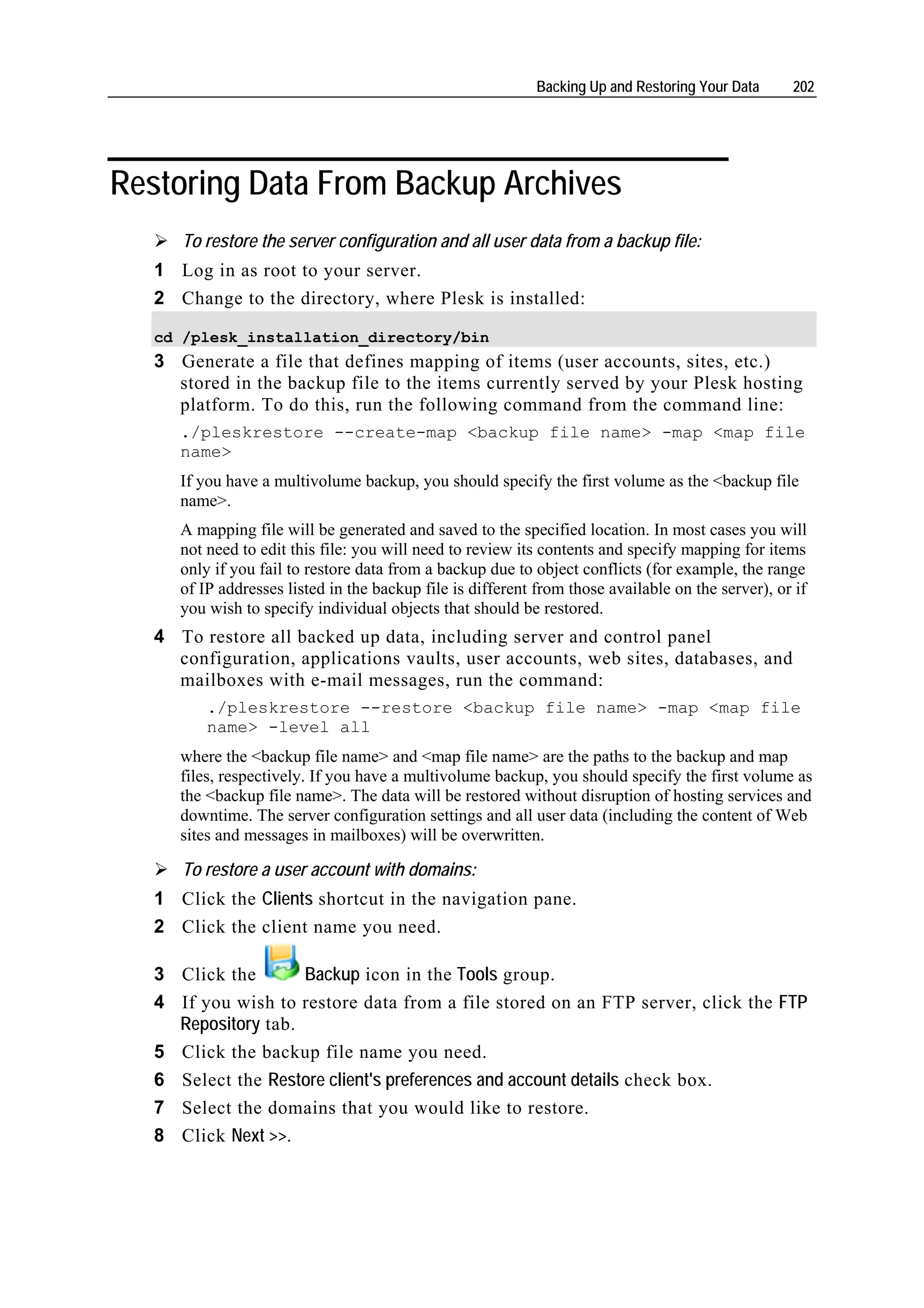 Backing Up and Restoring Your Data     202




Restoring Data From Backup Archives
       To restore the server configuration and all user data from a backup file:
   1 Log in as root to your server.
   2 Change to the directory, where Plesk is installed:

   cd /plesk_installation_directory/bin
   3 Generate a file that defines mapping of items (user accounts, sites, etc.)
     stored in the backup file to the items currently served by your Plesk hosting
     platform. To do this, run the following command from the command line:
       ./pleskrestore --create-map <backup file name> -map <map file
       name>
       If you have a multivolume backup, you should specify the first volume as the <backup file
       name>.
       A mapping file will be generated and saved to the specified location. In most cases you will
       not need to edit this file: you will need to review its contents and specify mapping for items
       only if you fail to restore data from a backup due to object conflicts (for example, the range
       of IP addresses listed in the backup file is different from those available on the server), or if
       you wish to specify individual objects that should be restored.
   4 To restore all backed up data, including server and control panel
     configuration, applications vaults, user accounts, web sites, databases, and
     mailboxes with e-mail messages, run the command:
           ./pleskrestore --restore <backup file name> -map <map file
           name> -level all
       where the <backup file name> and <map file name> are the paths to the backup and map
       files, respectively. If you have a multivolume backup, you should specify the first volume as
       the <backup file name>. The data will be restored without disruption of hosting services and
       downtime. The server configuration settings and all user data (including the content of Web
       sites and messages in mailboxes) will be overwritten.

       To restore a user account with domains:
   1 Click the Clients shortcut in the navigation pane.
   2 Click the client name you need.

   3 Click the         Backup icon in the Tools group.
   4   If you wish to restore data from a file stored on an FTP server, click the FTP
       Repository tab.
   5   Click the backup file name you need.
   6   Select the Restore client's preferences and account details check box.
   7   Select the domains that you would like to restore.
   8   Click Next >>.
 