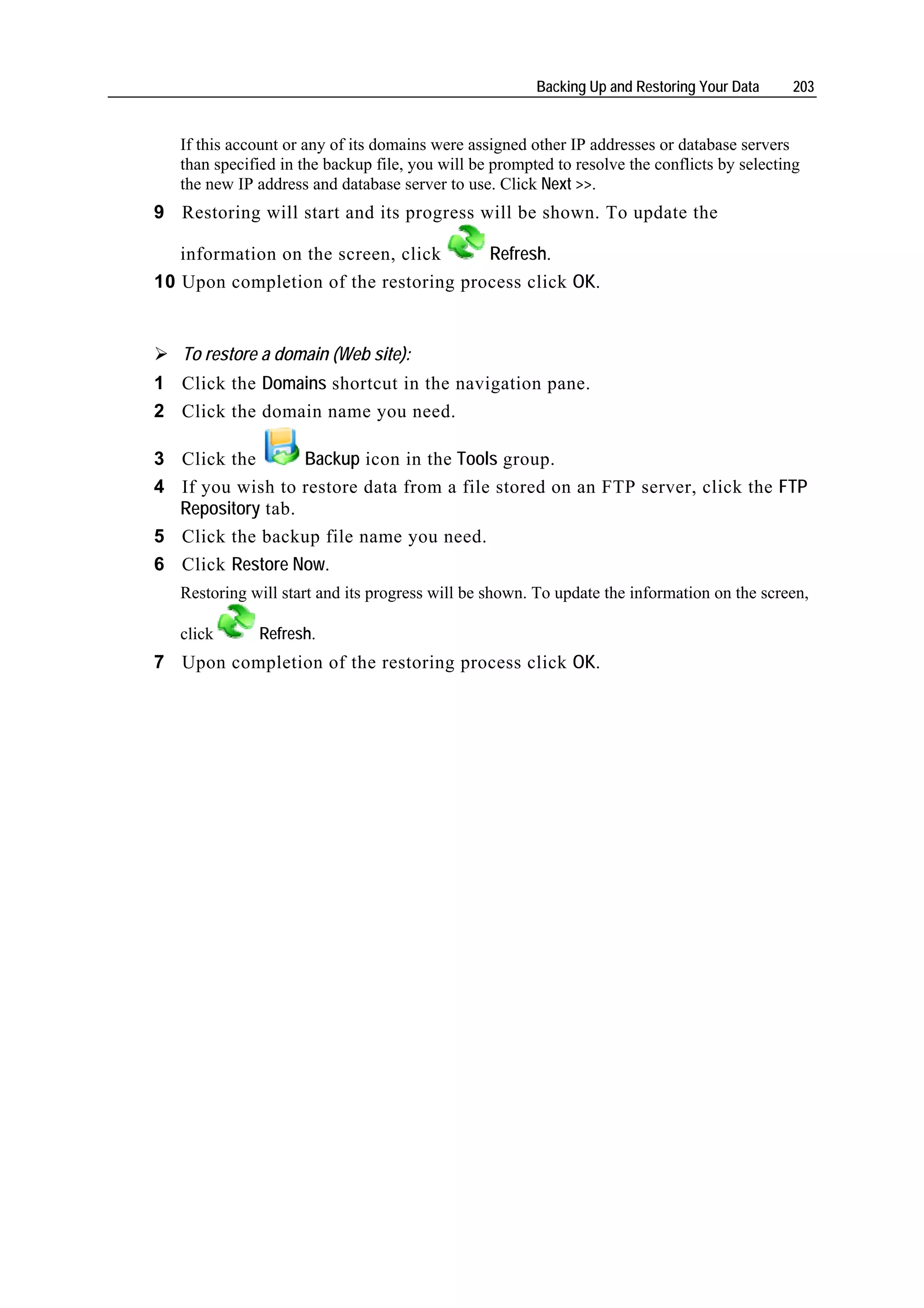 Backing Up and Restoring Your Data    203


   If this account or any of its domains were assigned other IP addresses or database servers
   than specified in the backup file, you will be prompted to resolve the conflicts by selecting
   the new IP address and database server to use. Click Next >>.
9 Restoring will start and its progress will be shown. To update the

   information on the screen, click    Refresh.
10 Upon completion of the restoring process click OK.


   To restore a domain (Web site):
1 Click the Domains shortcut in the navigation pane.
2 Click the domain name you need.

3 Click the       Backup icon in the Tools group.
4 If you wish to restore data from a file stored on an FTP server, click the FTP
  Repository tab.
5 Click the backup file name you need.
6 Click Restore Now.
   Restoring will start and its progress will be shown. To update the information on the screen,

   click      Refresh.
7 Upon completion of the restoring process click OK.
 