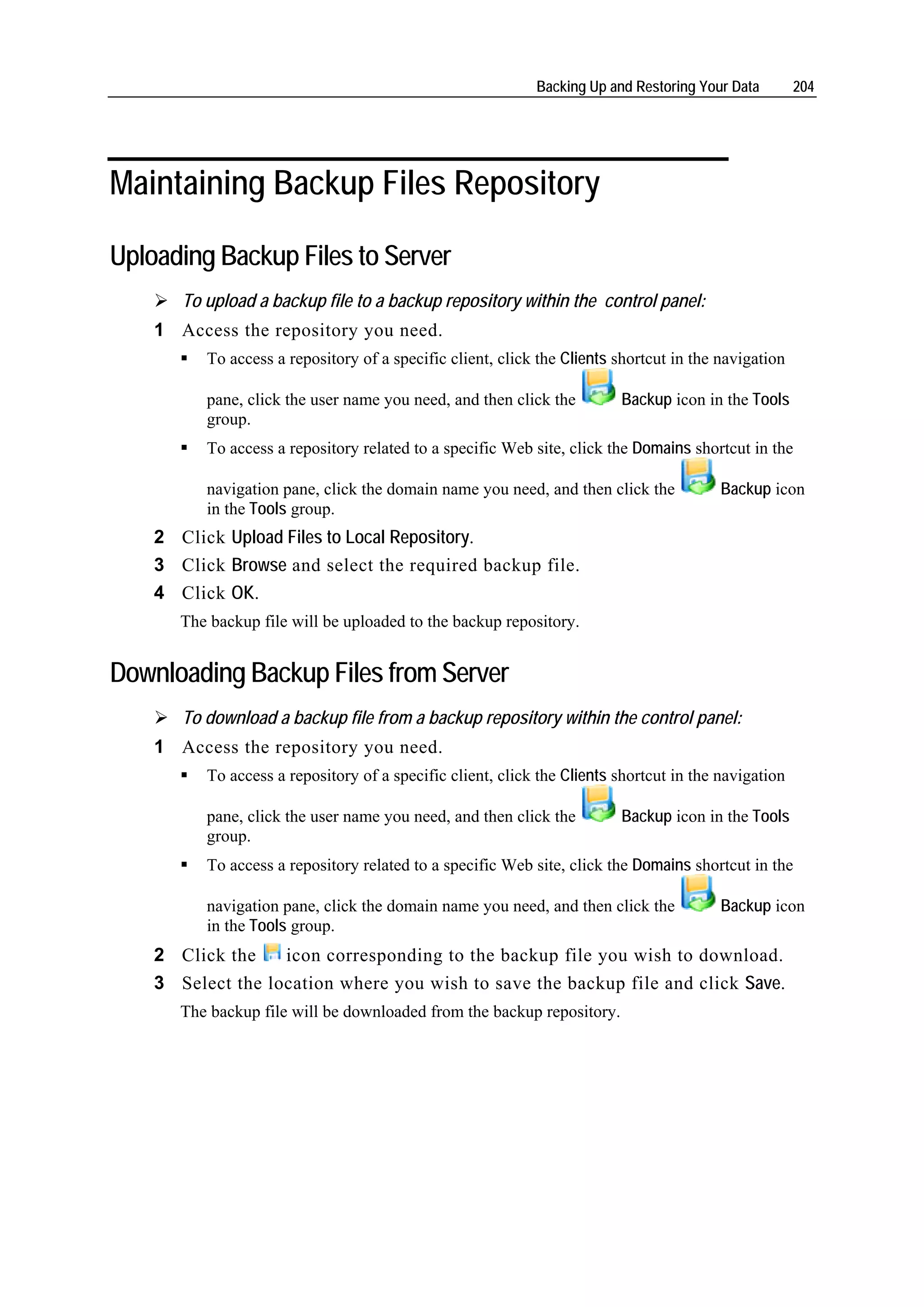 Backing Up and Restoring Your Data        204




Maintaining Backup Files Repository

Uploading Backup Files to Server
       To upload a backup file to a backup repository within the control panel:
    1 Access the repository you need.
          To access a repository of a specific client, click the Clients shortcut in the navigation

          pane, click the user name you need, and then click the         Backup icon in the Tools
          group.
          To access a repository related to a specific Web site, click the Domains shortcut in the

          navigation pane, click the domain name you need, and then click the            Backup icon
          in the Tools group.
    2 Click Upload Files to Local Repository.
    3 Click Browse and select the required backup file.
    4 Click OK.
       The backup file will be uploaded to the backup repository.


Downloading Backup Files from Server
       To download a backup file from a backup repository within the control panel:
    1 Access the repository you need.
          To access a repository of a specific client, click the Clients shortcut in the navigation

          pane, click the user name you need, and then click the         Backup icon in the Tools
          group.
          To access a repository related to a specific Web site, click the Domains shortcut in the

          navigation pane, click the domain name you need, and then click the            Backup icon
          in the Tools group.
    2 Click the    icon corresponding to the backup file you wish to download.
    3 Select the location where you wish to save the backup file and click Save.
       The backup file will be downloaded from the backup repository.
 