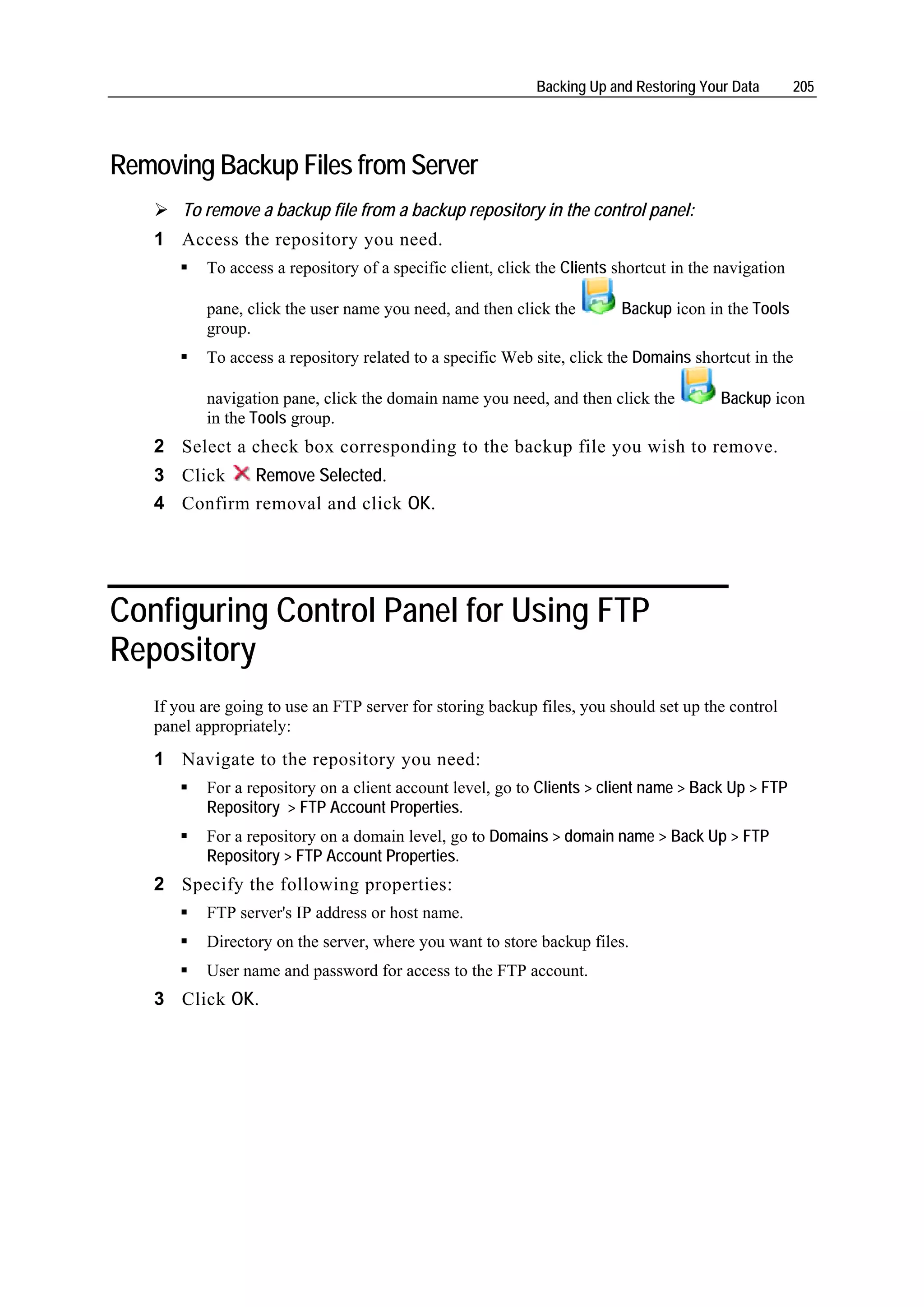 Backing Up and Restoring Your Data        205




Removing Backup Files from Server
       To remove a backup file from a backup repository in the control panel:
   1 Access the repository you need.
          To access a repository of a specific client, click the Clients shortcut in the navigation

          pane, click the user name you need, and then click the         Backup icon in the Tools
          group.
          To access a repository related to a specific Web site, click the Domains shortcut in the

          navigation pane, click the domain name you need, and then click the            Backup icon
          in the Tools group.
   2 Select a check box corresponding to the backup file you wish to remove.
   3 Click   Remove Selected.
   4 Confirm removal and click OK.




Configuring Control Panel for Using FTP
Repository
   If you are going to use an FTP server for storing backup files, you should set up the control
   panel appropriately:
   1 Navigate to the repository you need:
          For a repository on a client account level, go to Clients > client name > Back Up > FTP
          Repository > FTP Account Properties.
          For a repository on a domain level, go to Domains > domain name > Back Up > FTP
          Repository > FTP Account Properties.
   2 Specify the following properties:
          FTP server's IP address or host name.
          Directory on the server, where you want to store backup files.
          User name and password for access to the FTP account.
   3 Click OK.
 