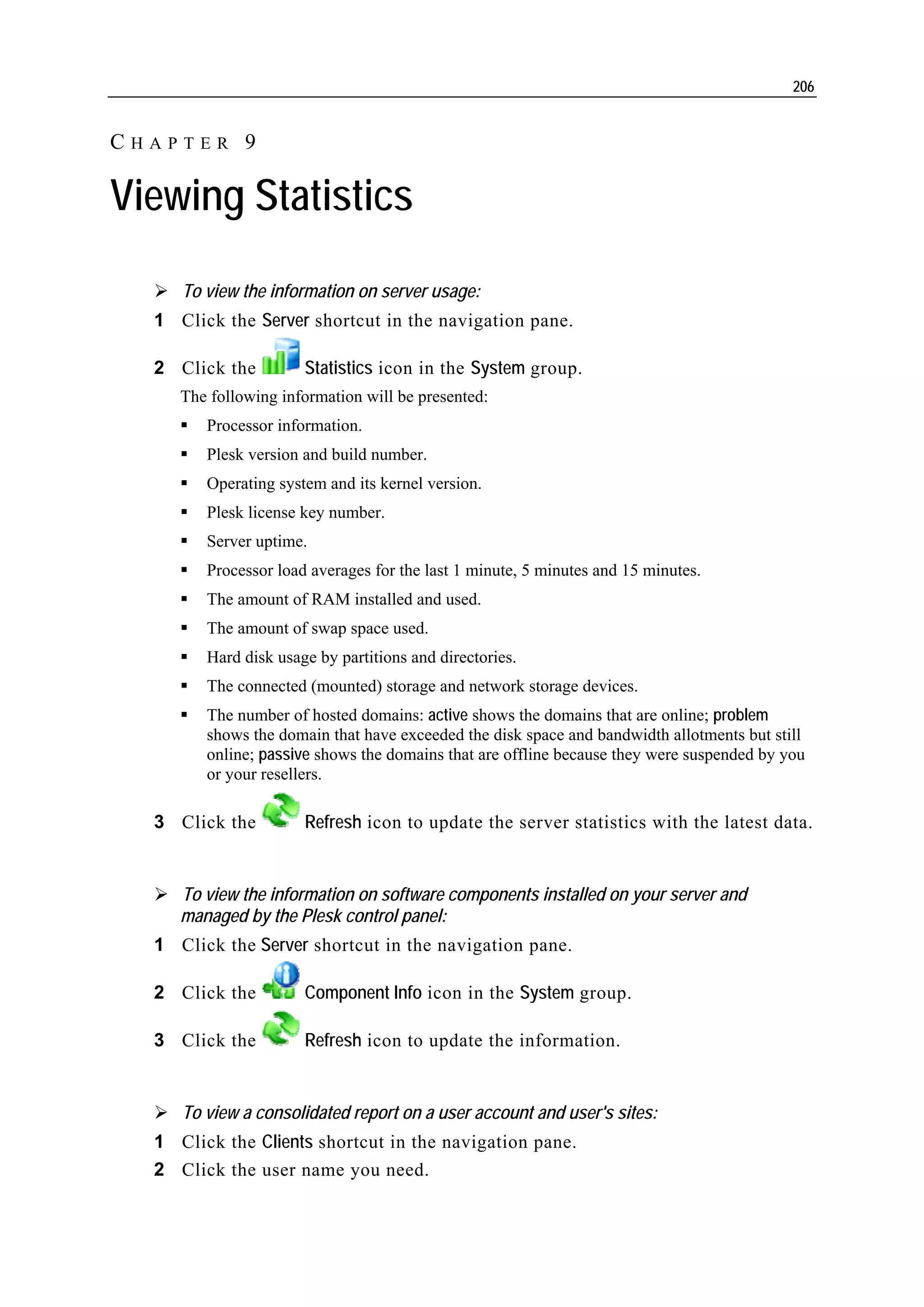206


CHAPTER 9

Viewing Statistics

     To view the information on server usage:
  1 Click the Server shortcut in the navigation pane.

  2 Click the         Statistics icon in the System group.
     The following information will be presented:
        Processor information.
        Plesk version and build number.
        Operating system and its kernel version.
        Plesk license key number.
        Server uptime.
        Processor load averages for the last 1 minute, 5 minutes and 15 minutes.
        The amount of RAM installed and used.
        The amount of swap space used.
        Hard disk usage by partitions and directories.
        The connected (mounted) storage and network storage devices.
        The number of hosted domains: active shows the domains that are online; problem
        shows the domain that have exceeded the disk space and bandwidth allotments but still
        online; passive shows the domains that are offline because they were suspended by you
        or your resellers.

  3 Click the         Refresh icon to update the server statistics with the latest data.


     To view the information on software components installed on your server and
     managed by the Plesk control panel:
  1 Click the Server shortcut in the navigation pane.

  2 Click the         Component Info icon in the System group.

  3 Click the         Refresh icon to update the information.


     To view a consolidated report on a user account and user's sites:
  1 Click the Clients shortcut in the navigation pane.
  2 Click the user name you need.
 